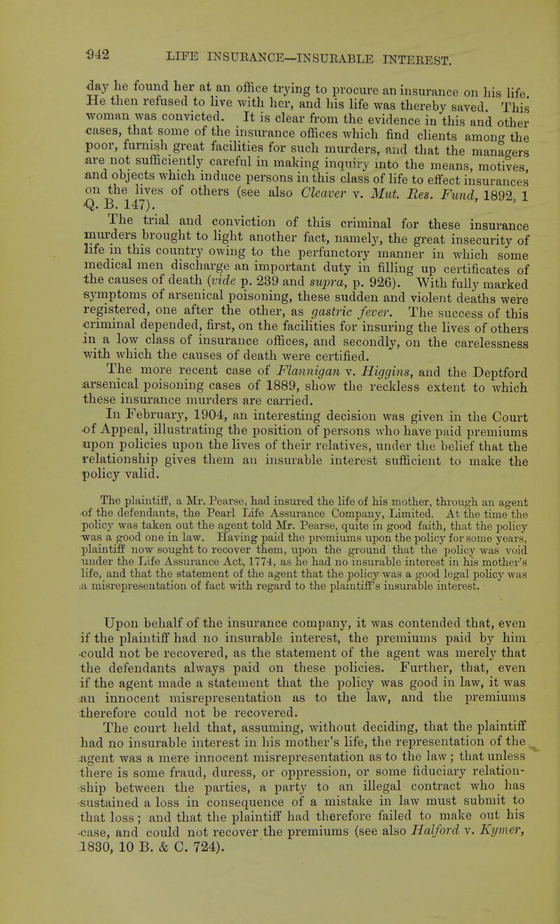 1)42 day he found her at an office trying to procure an insurance on his life He then refused to hve with her, and his life was thereby saved This woman was convicted. It is clear from the evidence in this and other <;ases, that some of the insurance offices which find clients among the poor, furnish great facilities for such murders, and that the managers are not sufficiently careful in making inquiry into the means, motives and objects which induce persons in this class of life to effect insurances on the hves of others (see also Cleavei- v. Mat Res. Fund, 1892, 1 -Q. B. 147). The trial and conviction of this criminal for these insurance murders brought to light another fact, namely, the great insecurity of life m this country owing to the perfunctory manner in which some medical men discharge an important duty in filling up certificates of the causes of death {vide p. 239 and supra, p. 926). With fully marked symptoms of arsenical poisoning, these sudden and violent deaths were registered, one after the other, as gastric fever. The success of this criminal depended, fii-st, on the facihties for insuring the lives of others in a low class of insurance offices, and secondly, on the carelessness with which the causes of death were certified. The more recent case of Flannigan v. Higgins, and the Deptford arsenical poisoning cases of 1889, show the reckless extent to which these insurance murders are carried. In February, 1904, an interesting decision was given in the Court ■of Appeal, illustrating the position of persons who have paid premiums upon policies upon the lives of their relatives, under the belief that the relationship gives them an insurable interest sufficient to make the policy valid. The plaintiff, a Mi-. Pearse, had insiu'ed the life of his mother, thi-ough an agent of the defendants, the Pearl Life Assui-ance Company, Limited. At the time the policjr was taken out the agent told Mr. Pearse, quite in good faith, that the policy 'was a good one in law. Having paid the premiums upon the policy for some years, plaintiff now sought to recover them, upon the ground that the policy was void uuder the Life Assui-ance Act, 1774, as he had no insurable interest in his mother's life, and that the statement of the agent that the policy was a good legal policy was .a misrepresentation of fact with regard to the plaintiff's iusui'able interest. Upon behalf of the insurance company, it was contended that, even if the plaintiff had no insurable interest, the premiums paid by him •could not be recovered, as the statement of the agent was merely that the defendants always paid on these policies. Further, that, even if the agent made a statement that the policy was good in law, it was ;an innocent misrepresentation as to the law, and the ijremiums therefore could not be recovered. The court held that, assuming, without deciding, that the plaintiff had no insurable interest in his mother's life, the representation of the ^ .agent was a mere innocent misrepresentation as to the law; that unless there is some fraud, duress, or oppression, or some fiduciary relation- ship between the parties, a party to an illegal contract who has sustained a loss in consequence of a mistake in law must submit to that loss; and that the plaintiff had therefore failed to make out his •case, and could not recover the premiums (see also Halford v. Kymer, 1830, 10 B. & C. 724).