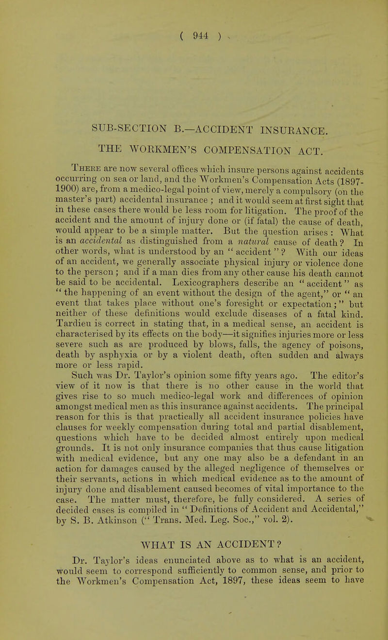 SUB-SECTION B.—ACCIDENT INSUEANCE. THE WOEKMEN'S COMPENSATION ACT. There are now several offices which insure persons against accidents occurring on sea or land, and the Workmen's Compensation Acts (1897- 1900) are, from a medico-legal point of vieWjUierel}' a compulsory (on the master's part) accidental insurance ; and it would seem at first sight that in these cases there would be less room for litigation. The proof of the accident and the amount of injury done or (if fatal) the cause of death, would appear to be a simple matter. But the question arises : What is an accidental as distinguished from a natural cause of death ? In other words, what is understood by an  accident  ? With our ideas of an accident, we generally associate physical injury or violence done to the person ; and if a man dies from any other cause his death cannot be said to be accidental. Lexicographers describe an  accident  as  the happening of an event without the design of the agent, or  an event that takes place without one's foresight or expectation; but neither of these definitions would exclude diseases of a fatal kind. Tardieu is correct in stating that, in a medical sense, an accident is characterised by its effects on the body—it signifies injuries more or less severe such as are produced by blows, falls, the agency of poisons, death by asphyxia or by a violent death, often sudden and always more or less rapid. Such was Dr. Taylor's opinion some fifty years ago. The editor's view of it now is that there is no other cause in the world that gives rise to so much medico-legal work and differences of opinion amongst medical men as this insurance against accidents. The principal reason for this is that practically all accident insurance policies have clauses for weekly compensation during total and partial disablement, questions which have to be decided almost entirelj- upon medical grounds. It is not only insurance companies that thus cause litigation with medical evidence, but any one may also be a defendant in an action for damages caused by the alleged negligence of themselves or their servants, actions in which medical evidence as to the amount of injury done and disablement caused becomes of vital importance to the case. The matter must, therefore, be fully considered. A series of decided cases is compiled in  Definitions of Accident and Accidental, by S. B. Atkinson ( Trans. Med. Leg. Soc, vol. 2). WHAT IS AN ACCIDENT ? Dr. Taylor's ideas enunciated above as to what is an accident, would seem to correspond sufficiently to common sense, and prior to the Workmen's Compensation Act, 1897, these ideas seem to have