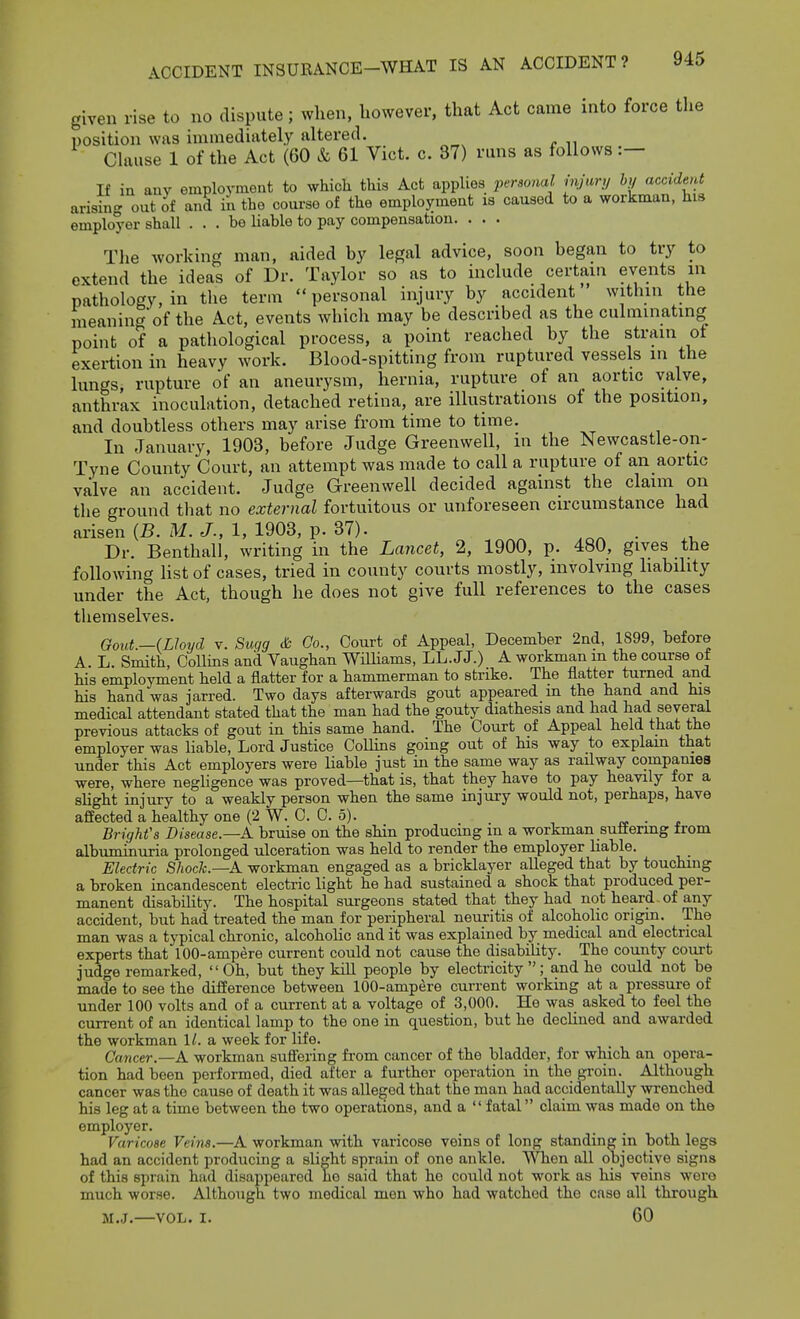 given rise to no dispute; when, however, that Act came into force the position was immediately altered. Clause 1 of the Act (60 & 61 Vict. c. 37) runs as follows :— If in auy employment to whicli this Act applies persoial injar,j h, accident arisin- out of and in the course of the employment is caused to a workman, his employer shall ... be liable to pay compensation. . . . Tlie working man, aided by legal advice, soon began to try to extend the ideas of Dr. Taylor so as to include certain events in pathology, in the term  personal injury by accident within the meaninc^'of the Act, events which may be described as the culminating point of a pathological process, a point reached by the strain ot exertion in heavy work. Blood-spitting from ruptured vessels in the lungs, rupture of an aneurysm, hernia, rupture of an aortic valve, anthrax inoculation, detached retina, are illustrations of the position, and doubtless others may arise from time to time. In January, 1903, before Judge Greenwell, in the Newcastle-on- Tyne County Court, an attempt was made to call a rupture of an aortic valve an accident. Judge Greenwell decided against the claim on the ground that no external fortuitous or unforeseen circumstance had arisen (B. M. J., 1, 1903, p. 37). . Dr. Benthall, writing in the Lancet, 2, 1900, p. 480, gives the following list of cases, tried in county courts mostly, involving hability under the Act, though he does not give full references to the cases themselves. Gout.—(Lloyd V. Sugg & Co., Court of Appeal, December 2nd, 1899, before A. L. Smith, Collins and Vaughan WHliams, LL.JJ.) A workman m the course of his employment held a flatter for a hammerman to strike. The flatter turned and his hand was jarred. Two days afterwards gout appeared m the hand and his medical attendant stated that the man had the gouty diathesis and had had several previous attacks of gout in this same hand. The Court of Appeal held that the employer was liable. Lord Justice Collins going out of his way to explain that under this Act employers were liable just in the same way as railway companies were, where negligence was proved—that is, that they have to pay heavily for a slight injury to a weakly person when the same injury would not, perhaps, have affected a healthy one (2 W. C. C. 5). • - Brights Disease.—A bruise on the shin producing m a workman suffering from albuminuria prolonged ulceration was held to render the employer liable. Electric Shock.—A workman engaged as a bricklayer alleged that by touching a broken incandescent electric light he had sustained a shock that produced per- manent disability. The hospital surgeons stated that they had not heard of any accident, but had treated the man for peripheral neuritis of alcoholic origin. The man was a typical chronic, alcoholic and it was explained by medical and electrical experts that 100-ampere current could not cause the disability. The county court judge remarked, Oh, but they kill people by electricity; and he could not be made to see the difference between 100-ampere current working at a pressure of under 100 volts and of a current at a voltage of 3,000. He was asked to feel the cun-ent of an identical lamp to the one in question, but he declined and awarded the workman 1^. a week for life. Cancer.—A workman suffering from cancer of the bladder, for which an opera- tion had been performed, died after a further operation in the groin. Although cancer was the cause of death it was alleged that the man had accidentally wi-enched his leg at a time between the two operations, and a  fatal claim was made on the employer. Varicose Veins.—A workman with varicose veins of long standing in both legs had an accident producing a slight sprain of one ankle. When all objective signs of this sprain had disappeared he said that he could not work as his veins were much worse. Although two medical men who had watched the case all through M.J.—VOL. I. 60