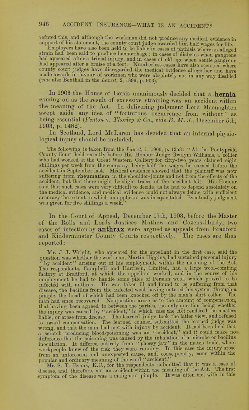 refuted tliis, and although the workman did not produce any medical evidence in support of his statement, the county court judge awarded him half wages for life. Employers have also been held to be liable in cases of phthisis where an alleged strain had been said to produce haemorrhage; in cases of diabetes when gangrene had appeared after a trivial injury, and in cases of old age when senile gangi-ene had appeared after a bruise of a foot. Numberless cases have also occurred where ' county court judges have disregarded the medical evidence altogether and have made awards in favour of workmen who were absolutely not in any way disabled {vide also BenthaU in the Lancet, 2, 1899, p. 903). In 1903 the House of Lords uiianimousl}^ decided that a hernia coming on as the result of excessive straining was an accident within the meaning of the Act. In delivering judgment Lord Macnaghten swept aside any idea of fortuitous occurrence from without as being essential {Fenton v. Thorley cO Co., vide B. M. J., December 5th, 1903, p. 1482). In Scotland, Lord McLaren has decided that an internal physio- logical injury should be included. The following is taken from the Lancet, 1, 1900, p. 1253: At the Pontypridd County Coui't held recently before His Honour- Judge Gwilym Williams, a collier who had worked at the Great Western Colliery for tifty-two years claimed eight shillings per week from the company, being half the wages he earned before the accident in September last. Medical evidence showed that the plaintiff was now suffering from rheumatism in the shoulder-joints and not fi-om the effects of the accident, but that there might be slight traces of the accident left. His Honour said that such cases were very difficult to decide, as he had to depend absolutely on the medical evidence, and medical evidence could not always define with sufficient accuracy the extent to which an applicant was incapacitated. Eventually judgment was given for five shillings a week. In the Court of Appeal, December 17th, 1903, before the Master of the Rolls and Lords Justices Mathew and Cozens-Hardy, two cases of infection b,y anthrax were argued as appeals from Bradford and Kidderminster County Courts respectively. The cases are thus reported :— Mr. J. J. Wright, who appeared for the appellant in the first case, said the question was whether the workman, Martin Higgins, had sustained personal injury by accident arising out of his employment, within the meaning of the Act. The respondents, Campbell and Harrison, Limited, had a large wool-combing factory at Bradford, at which the appellant worked, and in the course of his employment he had to handle some piles of Persian wool, which proved to be infected with anthrax. He was taken ill and found to be suffering from that disease, the baciUus from the infected wool having entered his system through a pimple, the head of which had been knocked off by the man's shirt collar. The man had since recovered. No question arose as to the amoimt of compensation, that having been agreed to between the parties, the only question being whether the injury was caused by  accident, in which case the Act rendered the masters liable, or arose from disease. The learned judge took the latter view, and refused to award compensation. The learned coimsel submitted the learned judge was wrong, and that the man had met with injury by accident. It had been held that a scratch producing blood-poisoning was an accident, and it could make noc difference that the poisoning was caused by the inhalation of a microbe or bacillus inoculation. It differed entirely from phossy jaw in the match trade, where workpeople knew of the risk they were running. In this case the injury arose from an unforeseen and unexpected cause, and, consequently, came withm the popular and ordinary meaning of the word accident. Mr. S. T. Evans, K.C., for the respondents, submitted that it was a case of disease, and, therefore, not an accident within the meaning of the Act. The first symptom of the disease was a malignant pimple. It was often met with m this