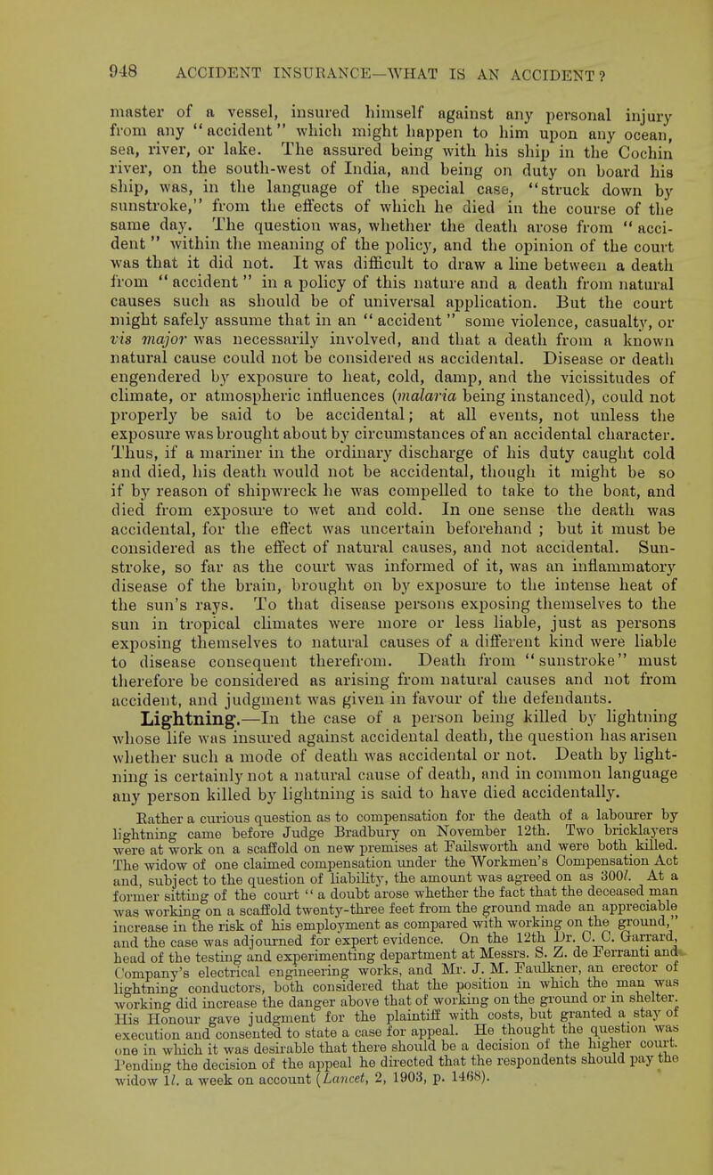 master of a vessel, insured himself against any personal injury from any accident which might happen to him upon any ocean, sea, river, or lake. The assured being with his ship in the Cochin river, on the south-west of India, and being on duty on board his ship, was, in the language of the special case, struck down by sunstroke, from the effects of which he died in the course of the same day. The question was, whether the death arose from  acci- dent  within the meaning of the policy, and the opinion of the court was that it did not. It was difficult to draw a line between a death from  accident  in a policy of this nature and a death from natural causes such as should be of universal application. But the court might safely assume that in an  accident  some violence, casualty, or vis major was necessarily involved, and that a death from a known natural cause could not be considered as accidental. Disease or death engendered by exposure to heat, cold, damp, and the vicissitudes of climate, or atmospheric influences {malaria being instanced), could not properly be said to be accidental; at all events, not unless the exposure was brought about by circumstances of an accidental character. Thus, if a mariner in the ordinary discharge of his duty caught cold and died, his death would not be accidental, though it might be so if by reason of shipwreck he was compelled to take to the boat, and died from exposure to wet and cold. In one sense the death was accidental, for the effect was uncertain beforehand ; but it must be considered as the effect of natural causes, and not accidental. Sun- stroke, so far as the court was informed of it, was an inflammatory disease of the brain, brought on by exposure to the intense heat of the sun's rays. To that disease persons exposing themselves to the sun in tropical climates were more or less liable, just as persons exposing themselves to natural causes of a different kind were liable to disease consequent therefrom. Death from sunstroke must therefore be considered as arising from natuml causes and not from accident, and judgment was given in favour of the defendants. Lightning.—In the case of a person being killed by lightning whose life was insured against accidental death, the question has arisen whether such a mode of death was accidental or not. Death by light- ning is certainly not a natural cause of death, and in common language any person killed by lightning is said to have died accidentally. Eatlier a curious question as to compensation for the death of a labourer by lightning came before Judge Bradbury on November 12th. Two bricklayers were at work on a scaffold on new premises at EaUsworth and were both killed. The widow of one claimed compensation under the Workmen's Compensation Act and, subject to the question of liability, the amount was agreed on as 300/. At a forraer sitting of the com-t  a doubt arose whether the fact that the deceased man was working on a scaffold twenty-three feet from the ground made an appreciable increase in the risk of his employment as compared with workmg on the ground, and the case was adjoui'ned for expert evidence. On the 12th Dr. C. C. Gari-ard, head of the testing and experimenting department at Messrs. S. Z. de Eerranti and*.. Company's electrical engineering works, and Mr. J. M, Faulkner, an erector ot lightning conductors, both considered that the position in which the man was working did increase the danger above that of working on the ground or m shelter. His Honour gave judgment for the plaintiff with costs, but granted a stay of execution and consented to state a case for appeal. He thought the question was one in which it was desirable that there should be a decision of the higher court. I'endiug the decision of the appeal he directed that the respondents should pay the widow 1/. a week on account {Lancet, 2, 1903, p. 14«cS).