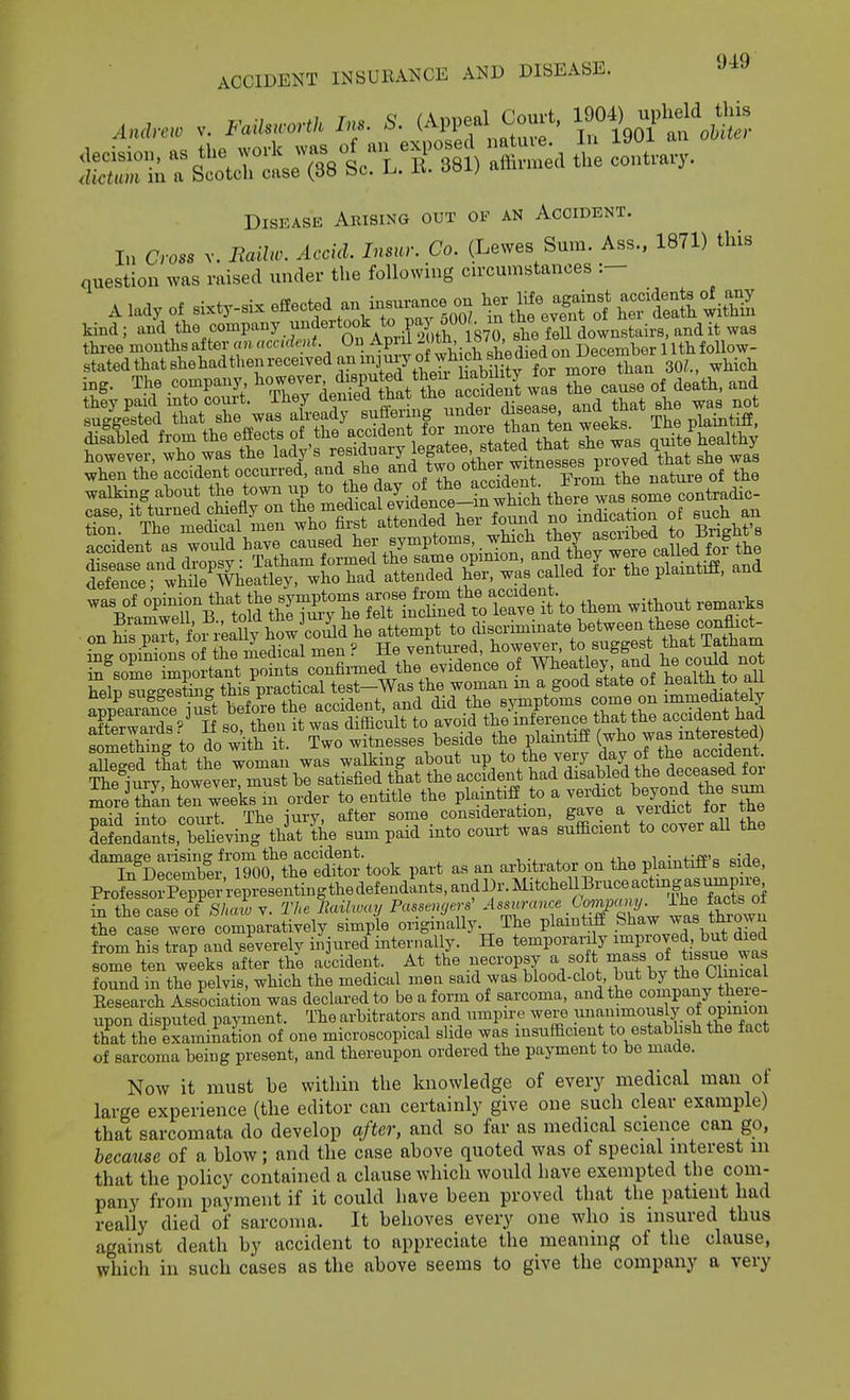 ACCIDENT INSUBANCE AND DISEASE. Disease Arising out of an Accident. In Cross v. Eailw. Accid. Insur. Co. (Lewes Sum. Ass., 1871) this question was raised under the following cn-cumstances :- A lady of sixty-six effected an insurance oa Ij- We ^gf^^^ CShwiS kind ; an\ the company m^dertook t^^^^^^ ^st feU downsteirs, and it was Sly-rxK^sf^SS^^ however, who was the lady s ^esianaiy iegdtLB«, m-oved that she was when the accident occurred, and she ^^'i „*7° ^^^^J^f'Xm tCn of the T.i=rr4;dnsT4x -uo without >.e..As in some important points confirmed the evidence of ^heatley, and he coma not Swe-™tin- this practical test-Was the woman in a good state of ^ealth to aU anSamnfe i^^^^ accident, and did the symptoms comm on immediately Xwaids S so then it was difficult to avoid the inference that the accident had SmeS to do with it. Two witnesses beside the plamtiff (who was mterested) Xg d tLt the woman was walking about -P/°/J^ ^t'd jL d'ece'a d7o^- Thfi im-v however must be satisfied that the accident had disabled the deceased loi mteThIn terweek'n order to entitle the plaintiff to a verdict beyond the sum naid into court The iury, after some consideration, gave a veidict for tne SSeniants, beheving that the sum paid into court was sufficient to cover all the ^Tn^D^rTorthT^S^ part as an arbitrator on the plaintiff's side, ProJLorPe^p^^^^^^^^^^^^ in the case oi Shaw v. The Railway Passcncjerf ''^^ Xw ^ the case were comparatively simple origmally. The plaintiff S^^aw was thiown from his trap and severely injured internally. He temporarily improved but died some ten weeks after the accident. At the necropsy ^/f , found in the pelvis, which the medical mea said was blood-clot, but ^y t^e mimical Eesearch Association was declared to be a form of sarcoma, and the company tW upon disputed payment. The arbitrators and umpire were ^^^'^i^^^^.^^^ that the examination of one microscopical slide was insufficient to establish the fact of sarcoma being present, and thereupon ordered the payment to be made. Now it must be within the knowledge of every medical man of large experience (the editor can certainly give one such clear example) that sarcomata do develop after, and so far as medical science can go, because of a blow; and the case above quoted was of special interest in that the policy contained a clause which would have exempted the com- pany from payment if it could have been proved that the patient had really died of sarcoma. It behoves every one who is insured thus against death by accident to appreciate the meaning of the clause, which in such cases as the above seems to give the company a very