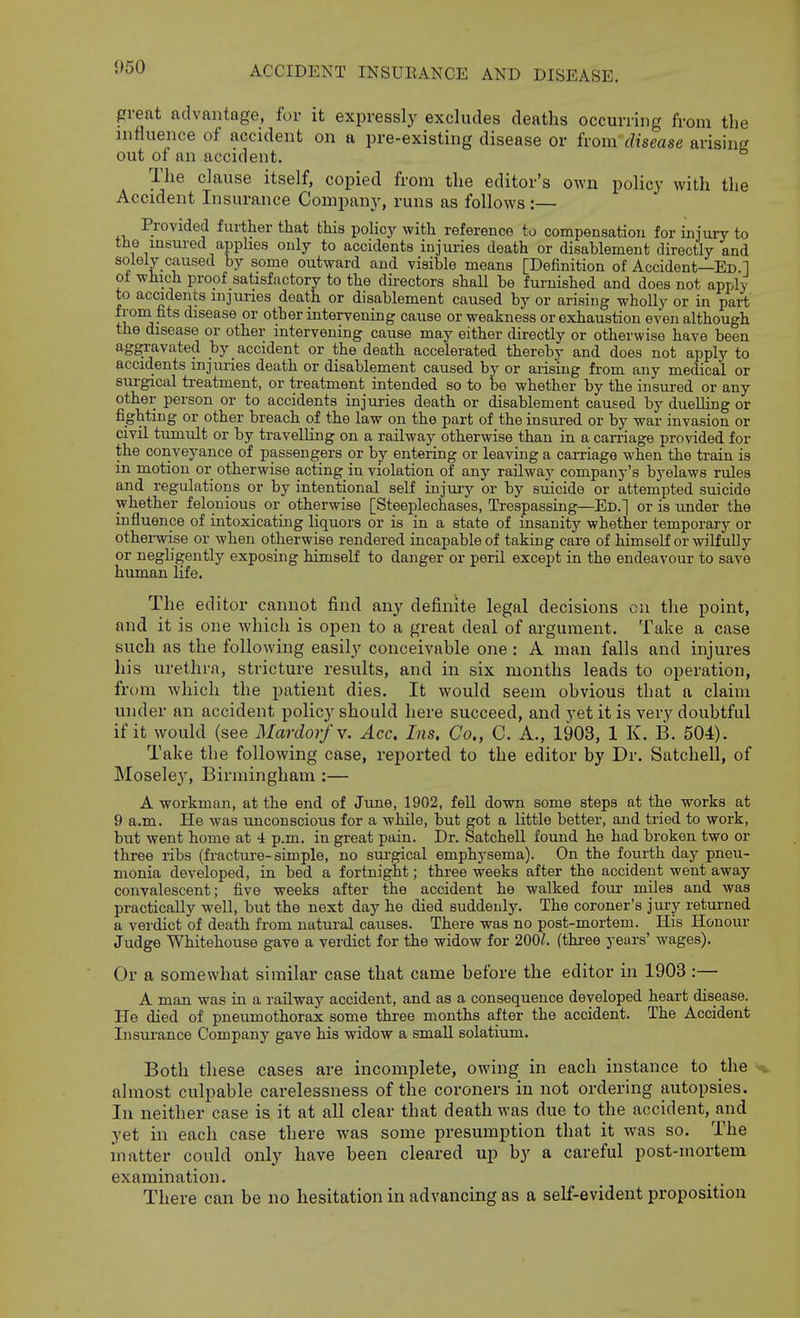 pi-eat advantage, for it expressly excludes deaths occurring from the influence of accident on a pre-existing disease or from disease arising out of an accident. The clause itself, copied from the editor's own policy with the Accident Insurance Company, runs as follows:— Provided further that this policy with reference to compensation for injury to the insured apphes only to accidents injuries death or disablement directly and solely caused by some outward and visible means [Definition of Accident—Ed 1 of which proof satisfactory to the directors shall be furnished and does not apply to accidents mjunes death or disablement caused by or arising wholly or in part f roni fits disease or other intervening cause or weakness or exhaustion even although the disease or other intervening cause may either dii-ectly or otherwise have been aggravated by accident or the death accelerated thereby and does not apply to accidents injm-ies death or disablement caused by or arising from any medical or surgical treatment, or treatment intended so to be whether by the insured or any other person or to accidents injuries death or disablement caused by duelling or fighting or other breach of the law on the part of the insured or by war invasion or civil tumult or by travelling on a railway otherwise than in a carriage provided for the conveyance of passengers or by entering or leaving a carriage when the ti-ain is in motion or otherwise acting in violation of any railway company's byelaws rules and regulations or by intentional self injuiy or by suicide or attenipted suicide whether felonious or otherwise [Steeplechases, Trespassing—Ed.] or is under the influence of intoxicating liquors or is in a state of insanity whether temporary or otherwise or when otherwise rendered incapable of taking care of himself or wilfully or negbgently exposing himself to danger or peril except in the endeavour to save human life. The editor cannot find any definite legal decisions on the point, and it is one Avhicli is open to a great deal of ai-gument. Take a case such as the following easily conceivable one: A man falls and injures his urethra, stricture results, and in six months leads to operation, from which the patient dies. It would seem obvious that a claim under an accident policy should here succeed, and vet it is very doubtful if it would (see Mardor/v. Acc. Ins. Co,, C. A., 1903, 1 K. B. 504). Take the following case, reported to the editor by Dr. Satchell, of Moseley, Birmingham :— A workman, at the end of Jime, 1902, fell down some steps at the works at 9 a.m. He was unconscious for a while, but got a little better, and tried to work, but went home at 4 p.m. in great pain. Dr. Satchell found he had broken two or three ribs (fracture-simple, no sui'gical emphysema). On the fourth day pneu- monia developed, in bed a fortnight; three weeks after the accident went away convalescent; five weeks after the accident he walked four miles and was practically well, but the next day he died suddenly. The coroner's jury returned a verdict of death from natural causes. There was no post-mortem. His Honour Judge Whitehouse gave a verdict for the widow for 200/. (three years' wages). Or a somewhat similar case that came before the editor in 1903 :— A man was in a railway accident, and as a consequence developed heart disease. He died of pneumothorax some thi-ee months after the accident. The Accident Insurance Company gave his widow a small solatium. Both these cases are incomplete, owing in each instance to the almost culpable carelessness of the coroners in not ordering autopsies. In neither case is it at all clear that death was due to the accident, and yet in each case there was some presumption that it was so. The matter could only have been cleared up by a careful post-mortem examination. There can be no hesitation in advancing as a self-evident proposition