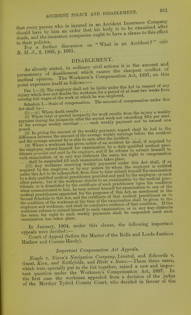 , ■ • ^ ;n nn Accident Insurance Company that every person who is ^^^^^^.^ ^,Ts t< 7 s be examined after should have by hmi an <'''^'\^ ''y''',^^^^^^^ death, and the insurance companies ougUt to in their policies. What is an Accident? vide For a further discussion on wnat B. M. J., 2, 1903, p. 1661. DISABLEMENT. sldule L-Scale o. co^apenaatiou. The amounl of compen^hon under th,s Act shall be— , ^, n+ pound. . „ -^p„T,i„ pavment, regard shall be had to the SnSa,erS amount he i, *^,tcSt^^^ -shail, if reauired by reqmred by the employer, or by anj^ V^^f Se submit himself for examination the same, his i-ight to such weekly pajonents shall be suspenaea uniu examination has taken place. In January, 1904, under this clause, the following important ''ct;ro? A;;^af(Sore the Master of the Rolls and Lords Justices Mathew and Cozens-Hardy). Imiiortant Compensation Act Aijpeals. Neaqle v. Nixon's Navigation Company, Limited, and Edivards v. Guest, keen, and Nettle/olds, and Jliatt v. ^awc.-These three cases, which were specially put in the list together, raised a new and impor- tant question under the Workmen's Compensation Act 1897. In the first case the workman appealed from a decision of the judge of the Merthyr Tydvil County Court, who decided in favour ot the