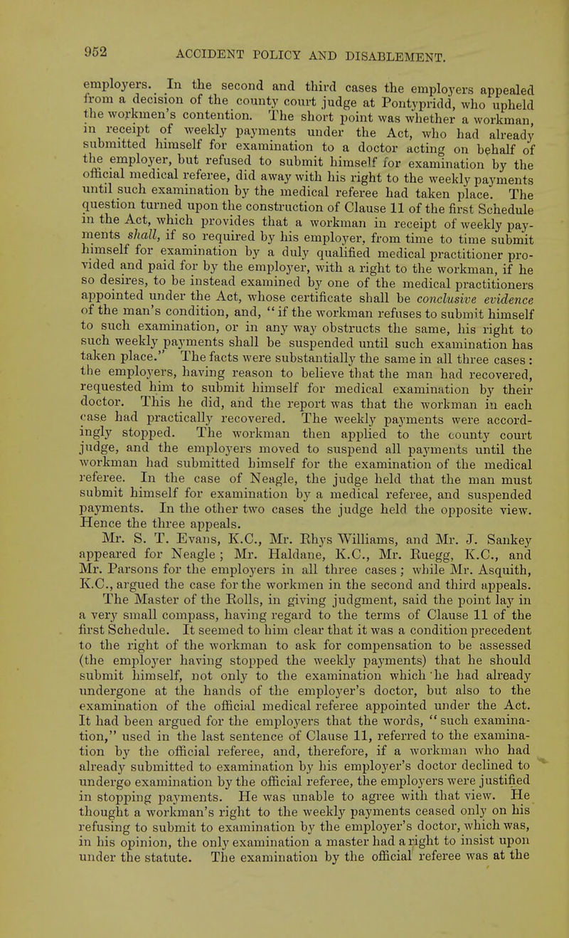 employers. In the second and third cases the employers appealed Irom a decision of the county court judge at Pontypridd, who upheld the workmen's contention. The short point was whether a workman in receipt of weekly payments under the Act, who had already submitted himself for examination to a doctor acting on behalf of the employer, but refused to submit himself for examination by the official medical referee, did away with his right to the weekly payments until such examination by the medical referee had taken place. The question turned upon the construction of Clause 11 of the first Schedule m the Act, which provides that a workman in receipt of weekly pay- ments shall, if so required by his employer, from time to time submit himself for examination by a duly qualified medical practitioner pro- vided and paid for by the employer, with a right to the workman, if he so desires, to be instead examined by one of the medical practitioners appointed under the Act, whose certificate shall be conclusive evidence of the man's condition, and,  if the workman refuses to submit himself to such examination, or in any way obstructs the same, his right to such weekly payments shall be suspended until such examination has taken place. The facts were substantially the same in all three cases : the employers, having reason to believe that the man had recovered, requested him to submit himself for medical examination by their doctor. This he did, and the report was that the workman in each case had practically recovered. The weekly payments were accord- ingly stopped. The workman then applied to the county court judge, and the employers moved to suspend all payments until the workman had submitted himself for the examination of the medical referee. In the case of Neagle, the judge held that the man must submit himself for examination by a medical referee, and suspended payments. In the other two cases the judge held the opposite view. Hence the three appeals. Mr. S. T. Evans, K.C., Mr. Rhys Williams, and Mr. J. Sankey appeared for Neagle ; Mr. Haldane, K.C., Mr. Ruegg, K.C., and Mr. Parsons for the employers in all three cases; while Mr. Asquith, K.C., argued the case for the workmen in the second and third appeals. The Master of the Rolls, in giving judgment, said the point Islj in a very small compass, having regard to the terms of Clause 11 of the first Schedule. It seemed to him clear that it was a condition precedent to the right of the workman to ask for compensation to be assessed (the emplo3'er having stopped the weekly payments) that he should submit himself, not only to the examination which he had already undergone at the hands of the employer's doctor, but also to the examination of the official medical referee appointed under the Act. It had been argued for the employers that the words,  such examina- tion, used in the last sentence of Clause 11, referred to the examina- tion by the official referee, and, therefore, if a workman who had already submitted to examination by his employer's doctor declined to undergo examination by the official referee, the employers were justified in stopping payments. He was unable to agree with that view. He thought a workman's right to the weekly payments ceased only on his refusing to submit to examination by the employer's doctor, which was, in his opinion, the only examination a master had aright to insist upon under the statute. The examination by the official referee was at the