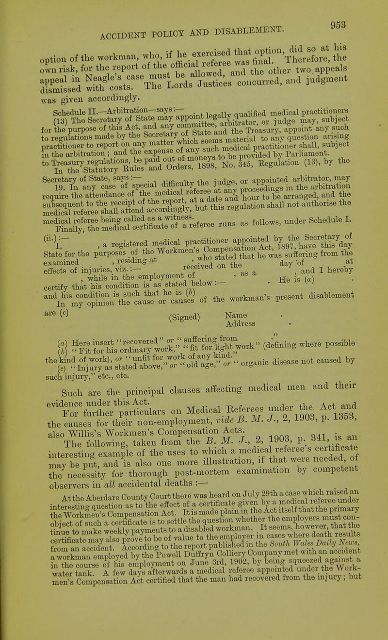 option of the workman ...o. if he e.e.o^d r fi-£'TheX oln risk, for the report of ' ^'^J^'^raml U« other two. appeals St^d SSf c^tr^rlo^U ooncun-ea. anc, iudgnrent was given accordingly. Schedule n.-Arbitration-says:— qualified medical practitioners (VS) The Secretary of State may ^PPOint iegauy qu^ subject for ilVpu^pose of id Act, and -y^^-^t'^nd^^^^^^^^^ to regulations made by the S^^^'f^^^ to any question arising practitioner to report on any mattei '„„^7^iie practitioner shall, subject In the arbitration ; and the ^^P?'^^'''^fto bT^ by Parliament. w^^iutrB^^^^ ^^^^'^^^-^ ^Tririrc-'S fecial d^culty the judge ^^^^^^^^^^ require the attendance of the medical referee at an^ ^l^-ktthJ^^^^^^ ^•V a re<^istered medical practitioner -P^^^^^^ ^^KcJ^w?t?7dry Stafeforthep'urVs^o^^^^^^^^^ XTol injuries,'virf-' re eived on the day of ^ ^^^^ at , while in the employment of , as a , certify that his condition is as stated below.- - ^ ^ ' and his condition is such that he la [b] workman's present disablement In my opinion the cause or causes of the woiJiman s pieb« ^'^^ (Signed) Name Addi-ess (a) Here insert recovered (defining where possible (b)  Fit for his ordinary work, fit fox light woiK ^aeuu „ the kind of work), or --^^ for wj-k of an^^^^^^^^ ^.^^^^^ ^^^^^^ (c) Injury as stated above, o> oia aoO, w such injury, etc., etc. Such are the principal clauses affecting medical men and their nrfu^^^^^^^^^^ on Medical Eeferees under^tlie Act and the causes for their non-employment, vide B. M. J., 2, 1903, p. 135d, also WilUs's Workmen's Compensation Acts. The following, taken from the B. M. J., 2, 1903, p. an interesdng eximi e of the uses to which a medical referee's certificate ly be p^ also one more illustration, if that were needed o tTe necessity for thorough post-mortem examination by competent observers in all accidental deaths :— At thfi Aberdare County Coiu-t there was heard on July 29th a case which raised an intetLtg quS^^^^^^^ effect of a certificate given by a -/-^^VtteTr^S thfi Workmen's Compensation Act. It is made plain m the Act itself that tne piimaiy ohifiT^fS a certificate is to settle the question whether the employers miist con- ti^iue t^ make weekly pa™^ to a disabled workman. . It seems, however that the c?i^c^tlyro pr^^^ be of value to the employer in ^f^^^^ll^f^''^^^ from an accident According to the report pubhshed in the boidh }\ales Daily JSnis, a wkmreml^ Dufiryn Colliery Company met with an accident L the rm-se of his eniployment on June ;5rd, 1902, by being squeezed against a water tS A few days afterwards a medical referee appointed under the Work- men's CompensatLn Act certified that the man had recovered from the injury; but
