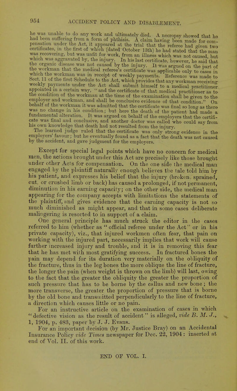 he was unable to do any work and ultimately died. A necropsy showed that ho had been suffering from a form of phthisis. A claim having been made for com- pensation under the Act it appeared at the trial that the referee had given two certificates, m the first of which (dated October 13th) he had stated that the man was recovering, but was unfit for work, from an illness which was not caused, but which was aggi-avated by, the injury. In his last certificate, however, he said that the organic disease was not caused by the injury. It was argued on the part of the workman that the medical referee's certificate was applicable only to cases in Sf*^ 1 V7i?^^^°'rQY',''^ ?^ ^^^^y payments. Reference was made to beet 11 of the first Schedule to the Act, which provides that any workman receiving weekly payments under the Act shall submit himself to a medical practitioner appointed m a certain way,  and the certificate of that medical practitioner as to the condition of the workman at the time of the examination shall be given to the employer and workman, and shall be conclusive evidence of that condition. On behalf of the workman it was admitted that the certificate was final so Ion- as there was no change m his condition; but here the death of the patient had made a lundameutal alteration. It was argued on behalf of the employers that the certifi- cate was final and conclusive, and another doctor was called who could say from his own knowledge that death had not resulted from the injury. The learned judge ruled that the certificate was only strong evidence in the employers'_ favour; but he eventually found as a fact that the death was not caused by the accident, and gave judgment for the employers. Except for special legal points which have no concern for medical men, the actions bronglit under this Act are precisely like those brought under other Acts for compensation. On the one side the medical man engaged by the plnintiff naturally enough believes tlie tale told him by his patient, and expresses his belief that the injury (broken, sprained, cut, or crushed limb or back) has caused a prolonged, if not permanent, diminution in his earning capacity; on the other side, the medical man appearing for the company accepts with limitations the statements of the plaintiff, find gives evidence that the earning capacity is not so much diminished as might appear, and that in some cases deliberate malingering is resorted to in support of a claim. One general principle has much struck the editor in the cases referred to him (whether as  official referee under the Act or in his private capacity), viz., that injured workmen often fear, that pain on working with the injured part, necessarily implies that work will cause further increased injury and trouble, and it is in removing this fear that he has met with most gratifying success. In fractured bones the pain may depend for its duration very materially on the obliquity of the fracture, thus in the leg bones the more oblique the line of fracture, the longer the pain (when weight is thrown on the limb) will last, owing to the fact that the greater the obliquity the greater the proportion of such pressure that has to be borne by the callus and new bone ; the more transverse, the greater the proportion of pressure that is borne by the old bone and transmitted perpendicularly to the line of fracture, a direction which causes little or no pain. For an instructive article on the examination of cases in which  defective vision as the result of accident  is alleged, vide B. M. J., 1, 1904, p. 483, paper by J. J. Evans. For an important decision (by Mr. Justice Bray) on an Accidental Insurance Policy vide Times newspaper for Dec. 22, 1904: inserted at end of Vol. II. of this work. END OF VOL. I.