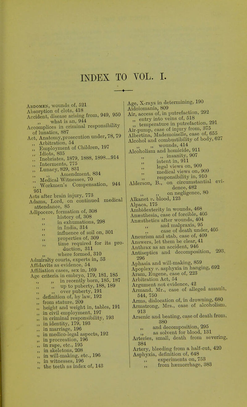 Abdomen, wounds of, 521 Absorption of clots, 418 Accident, disease arismg from, 949, yoU ,, what is an, 944 _ Accomplices in criminal responsibility of lunatics, 887 Act, Anatomy,prosecution under, 7o, ,, Arbitration, 54 „ Employment of Children, 197 „ Idiots, 835 „ Inebriates, 1879, 1888, 1898...914 ,, Interments, 775 ,, Lunacy, 829, 831 Amendment, 834 ',' Medical Witnesses, 70 ,, Workmen's Compensation, 944 951 Acts after brain injm-y, 773 Adams, Lord, on continued medical attendance, 85 Adipocere, formation of, 308 history of, 308 ,, in exhumations, 298 ,, in India, 314 ,, influence of soil on, 301 ,, properties of, 309 ,, time requii-ed for its pro- duction, 311 ,, where formed, 310 Admiralty courts, experts in, 53 Affidavits as evidence, 54 Affiliation cases, sex in, 169 Age criteria in embryo, 179, 181, 185 „ „ in recently born, 185, 187 „ up to puberty, 188, 189 ,, ,, over puberty, 191 ,, definition of, by law, 192 „ from stature, 209 ,, height and weight in, tables, 191 ,, in civil employment, 197 „ in criminal responsibility, 193 ,, in identity, 179, 193 ,, in marriage, 196 „ in medico-legal aspects, 192 „ in procreation, 196 „ in rape, etc., 195 ,, in skeletons, 208 ,, in will-making, etc., 196 ,, in witnesses, 196 ,, the teeth as index of, 143 Age, X-rays in determining, 190 Aidoiomania, 809 Air, access of, in putrefaction, 292 „ entry into veins of, 518 „ temperature in putrefaction^ 291 Air-pump, case of injury from, 375 Albertma, Mademoiselle, case Alcohol and combustibility of body, 62 ( „ wounds, 414 Alcoholism and homicide, 911 „ „ insanity, 907 ,, intent m, 911 ,, legal views on, 909 ,, medical views on,- 909 ,, responsibihty in, 910 Alder son, B., on circumstantial evi- dence, 482 ,, on negligence, 80 Alkanet v. blood, 123 Alpaca, 175 Ambidexterity in womids, 468 Anaesthesia, case of forcible, 405 Anesthetics after womids, 404 ,, and malpraxis, 95 ,, case of death under, 405 Aneurism and stab, case of, 409 Answers, let them be clear, 41 Anthrax as an accident, 946 Antiseptics and decomposition, 293, 296 Aphasia and will-making, 859 Apoplexy v. asphyxia in hanging, 692 Aram, Eugene, case of, 223 Arbitration Act, 54 Argument not evidence, 42 Armand, Mr., case of alleged assault, 544, 750 Arms, dislocation of, in drowning, 680 Armstrong, Mrs., case of alcoholism, 913 Arsenic and beating, case of death from, 380 ,, and decomposition, 295 ,, as solvent for blood, 131 Arteries, small, death from severing, 384 Artery, bleeding from a half-cut, 420 Asphyxia, definition of, 648 ,, experiments on, 758