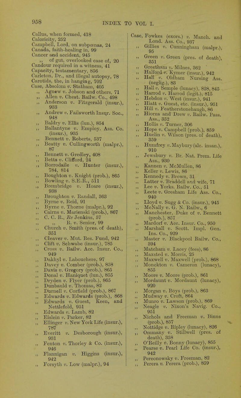 Callus, when formed, 418 Caloricity, 252 Campbell, Lord, on subpoenas, 24 Canada, faith-healing in, 99 Cancer and accident, 945 ,, of gut, overlooked case of, 20 Candom- required in a witness, 41 Capacity, testamentarj', 856 Carleton, Dr., and illegal autopsy, 78 Carotids, the, in hanging, 702 Case, Absolom v. Statham, 405 „ Agnew V. Jobson and others, 71 ,, Allen V. Chest. Eailw. Co., 498 ,, Anderson v, Fitzgerald (uism-.), 933 ,, Andrew V. Failsworth Insur. Soc, 948 ,, Baldry v. EUis (lun.), 854 ,, Ballantyne v. Employ. Ass. Co. (insur.), 935 ,, Bennett v. Eoberts, 537 ,, Beatty v. Culling worth (malpr.). 87 ,, Bennett v. Gredley, 408 ,, Betts V. ChfiFord, 24 ,, Borrodaile v. Hunter (insur.), 784, 814 ,, Boughton V. Knight (prob.), 865 „ Bowling-y. S.E.E., 511 ,, Brembridge v. Hoare (insur.), 938 ,, Broughton v. Eandall, 363 ,, Byrne v. Eeid, 91 ,, Byrne v. Thorne (malpr.), 92 ,, Cairns v. Marienski (prob.), 867 ,, C. C. E., Be Jenkins, 57 ,, ,, E. V. Senior, 99 ,, Church t). Smith (pres. of death), 351 ,, Cleaver v. Mut. Ees. Fund, 942 ,, Clift u. Schwabe (insur.), 785 ,, Cross V. Eailw. Acc. Insur. Co., 949 ,, Dakhyl v. Labouchere, 97 ,, Davey v. Comber (prob.), 858 ,, Davis V. Gregory (prob.), 865 ,, Donal V. Haniquet (lun.), 855 ,, Dryden v. Flyer (prob.), 865 ,, Dunbauld v. Thomas, 82 „ Durnell v. Corfield (prob.), 867 ,, Edwards v. Edwards (prob.), 868 ,, Edwards v. Guest, Keen, and Nettlefold, 951 ,, Edwards v. Lamb, 82 ,, Eislein v. Parker, 82 ,, Ellinger v. New York Life (insur.), 787 ,, Everitt v. Desborough (insiu:.), 931 ,, Fenton v. Thorley & Co. (insur.), 946 „ Flannigan v. Higgins (insur.), 942 ,, Forsyth v. Low (malpr.), 94 Case, Fowkes (exors.) v. Manch. and Lond. Ass. Co., 937 ,, GilUes V. Cunnmgham (malpr.), 95 ,, Green v. Green (pres. of death), 351 ^ ,, Greethnm v. Milnes, 362 „ Halford v. Kymer (insur.), 942 ,, Hall V. Oldham Nursing Ass. (neglig.), 83 ,, Hall V. Semple (lunacy), 828, 845 ,, Harrod v. Harrod (legit.), 815 ,, Hebdon v. West (insur.), 941 ,, Hiatt V. Guest, etc. (insur.), 951 „ Hill V. Featherstonehaugh, 86 ,, Hiorns and Drew v. Eailw. Pass. Ass., 352 ,, Holhs V. Turner, 306 ,, Hope V. CampbeU (prob.), 859 ,, Huehn v. Wilson (pres. of death), 359 ,, Humfrey v. Maybury (ale. insan.), 910 ,, Jewsbury v. Br. Nat. Prem. Life Ass., 930 ,, Kannen v. McMullen, 86 ,, Keller v. Lewis, 86 ,, Kennedy v. Brown, 31 ,, Latter ij. Braddell and wife, 71 ,, Lee V. Yorks. EaUw. Co., 51 ,, Leete Gresham Life Ass. Co., 940 ,, Lloyd V. Sugg & Co. (insur.), 945 ,, McNally v. G. N. Eailw., 6 ,, Manchester, Duke of v. Bennett (prob.), 857 ,, Mardorf v. Acc. Insur. Co., 950 ., Marshall v. Scott. Impl. Gen. Ins. Co., 929 ,, Master v. Blackpool Eailw. Co., 394 ,, Matcham v. Lacey (fees), 86 ,, Maxsted v. Morris, 25 Maxwell v. Maxwell (prob.), 868 ,, Monckton v. Cameron (lunacy), 855 ,, Moore v. Moore (prob.), 861 ,, Mordaunt t). Mordamat (lunacy), 920 ,, Morgan v. Boys (prob.), 863 „ Mudway v. Croft, 864 ,, Munro v. Lawson (prob.), 869 ,, Neagle v. Nixon's Navig. Co., 951 ,, Nichols and Freeman v. Binns (prob.), 857 ,, Nottidge V. Eipley (lunacj-), 826 ,, Ommany v. Stillwell (pres. of death), 358 ,, O'Eeihy v. Bonny (lunacy), 855 „ Pearse v. Pearl Life Co. (insur.), 942 ,, Pereonowsky v. Freeman, 82 ,, Perera v. Perera (prob.), 859