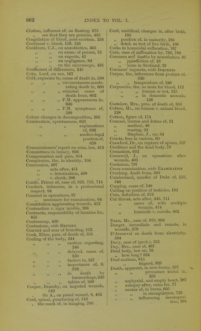 Clothes, influence of, on floating, 675 ,, see that they are genuine, 435 Coagulation of blood, post-inortem, 256 Cochineal v. blood, 119, 123 Cockburn, C.J., on ansesthetics, 405 ,, ,, on exam, of person, 73 ,, ,, on experts, 45 ,, ,, on negligence, 82 ,, ,, on the microscope, 491 Coefficient of differences, 245 Coke, Lord, on sex, 167 Cold, exposure to, cause of death m, 599 ,, ,, ,, circumstances accele- rating death in, 600 ,, ,, ,, crimmal cases of death from, 602 „ ,, ,, P.M. appearances in, 600 ,, „ ,, P.M. symptoms of, 599 Colour changes in decomposition, 285 Combustion, spontaneous, 623 ,, „ explanations of, 626 ,, ,, medico-legal position of, 628 Commissioners' report on crim. law, 412 Committees in lunacy, 836 Compensation and pam, 954 Complexion, the, in identity, 104 Concussion, 497 acts after, 451 ,, V. intoxication, 498 ,, V. shock, 386 Conde, Prince of, case of, 323, 713, 714 Conduct, infamous, in a professional respect, 94 Consent in operations, 87 ,, necessarj- for examination, 64 Constitution aggravating womids, 412 Contraction v. rigor mortis, 266 Contracts, responsibility of lunatics for, 855 Contrecoup, 430 Contusions, vide Bruises Convict and scar of branding, 152 Cook, Ellen, pres. of death of, 355 . Cooling of the body, 244 ,, ,, „ caution regarding, 246 ,, ,, ,, delayed, cases of, 250 ,, ,, factors in, 247 ,, ,, importance of, 9, 326 ,, in death by hsemorrhage,248 ,, tables of. 249 Cooper, Bransby, on imputed wounds, 542 , Sir A., on pistol wound, 8, 482 Cord, spinal, puncturing of, 513 , the mark of, in hanging, 700 Cord, umbiUcal, changes in, after birtli, 185 ,, position of, in maturity, 183 „ dried, as test of live birth, 186 Corks in homicidal suffocation, 767 Corn, case of suffocation by, 763, 768 Coroners and deatlis by anaesthetics, 95 ,, jurisdiction of, 16 ,, none in Scotland, 23 Coroners' inquests, vide Inquests Corpse, the, inferences from posture of, 320 ,, „ temperatui'e of, 246 Corpuscles, the, as tests for blood, 112 ,, „ human or not, 125 ,, „ in domestic animals, 126 Costelow, Mrs., pres. of death of, 353 Cotton, Mr., on human v. animal blood, 128 Cotton, figure of, 174 Counsel, licence and duties of, 31 ,, medical, 46 ,, roaring, 32 ,, Stephen, J., on, 34 Courts, fees in various, 60 Crawford, Dr., on rupture of spleen, 527 Creditors and the dead body, 79 Cremation, 632 Cresswell, J., on operations after wounds, 403 Cretinism, 797 Cross-examination, vide Examination Crushing, death from, 385 Cumberland, mm-der of Duke of, 133, 544 Cupping, scars of, 148 Curling on position of testicles, 182 Ci;ts, definition of, 373 Cut throat, acts after, 446, 711 ,, cases of, with multiple wounds, 474 homicide v. suicide, 462 Dadd, Mr., case of, 879, 892 Danger, immediate and remote, in wounds, 379 D'Arsouval on death from electricity, 584 Davy, case of (prob.), 351 Day, Mrs., case of, 467 Dead body, law on, 76 ,, how long? 324 Deaf-mutism, 815 feigned, 923 Death, apparent, in new-borns, 237 premature burial in, 233 ,, asphyxial, and empty heart, 287 ,, autopsy after, rules for, 77 ,, causes of, in burns, 605 in strangulation, 723 influencing decomposi-   tion, 294