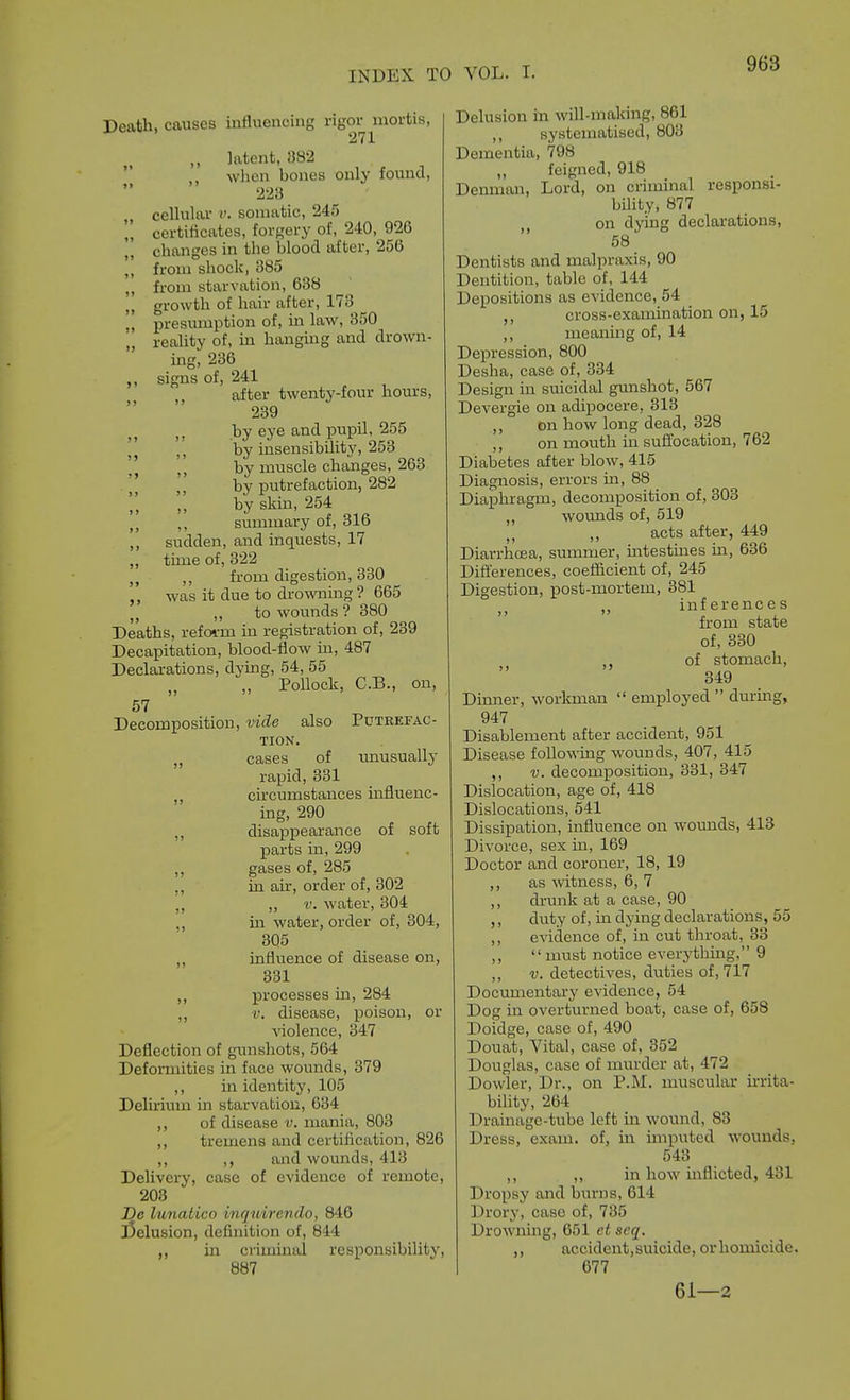 Death, causes influencing rigor mortis, latent, 382 wlion bones only found, 223 , cellular v. somatic, 245 „ certificates, forgery of, 240, 926 „ changes in the blood after, 25(5 ,, from shock, 385 ,, from starvation, 638 ,, growth of hair after, 173  presumption of, in law, 350 ,, reality of, in hanging and drown- ing, 236 signs of, 241 after twenty-four hours, 239 J J by eye and pupil, 255 ]j ,', by insensibility, 253 by muscle changes, 263 )> by putrefaction, 282 „ byskm, 254 ,, summary ot, dlo ,, sudden, and inquests, 17 ,, time of, 322 ,, from digestion, 330 ,, was it due to drowning? 665 „ to wounds? 380 Deaths, refoi-m in registration of, 239 Decapitation, blood-flow in, 487 Declarations, dying, 54, 55 „ „ Pollock, C.B., on, 57 Decomposition, vide also Putrefac- tion. „ cases of xmusually rapid, 331 ,, cu-cumstances influenc- ing, 290 ,, disappearance of soft parts in, 299 gases of, 285 ,, in air, order of, 302 „ „ V. water, 304 ,, in water, order of, 304, 305 ,, influence of disease on, 331 ,, processes in, 284 ,, r. disease, poison, or violence, 347 Deflection of gimshots, 564 Defonnities in face wounds, 379 ,, in identity, 105 Delirium in starvation, 634 ,, of disease v. mania, 803 ,, tremens and certification, 826 ,, ,, and wounds, 413 Delivery, case of evidence of remote, 203 De Imialico inq wirevdo, 840 j5elusion, definition of, 844 ,, in criminal responsibility, 887 Delusion in will-making, 861 ,, systematised, 803 Dementia, 798 feigned, 918 Denman, Lord, on criminal responsi- bility, 877 ,j on dying declarations, 58 Dentists and malpraxis, 90 Dentition, table of, 144 Depositions as evidence, 54 cross-examination on, 15 ,, meaning of, 14 Depression, 800 Desha, case of, 334 Design in suicidal gunshot, 567 Devergie on adipocere, 313 ,, on how long dead, 328 ,, on mouth in suffocation, 762 Diabetes after blow, 415 Diagnosis, errors m, 88 Diaphragm, decomposition of, 303 ,, wounds of, 519 ,, acts after, 449 Diarrhcsa, summer, mtestmes ua, 636 Difl'erences, coeflicient of, 245 Digestion, post-mortem, 381 inferences from state of, 330 , of stomach, 349 Dinner, workman  employed  durmg, 947 Disablement after accident, 951 Disease following wounds, 407, 415 ,, V. decomposition, 331, 347 Dislocation, age of, 418 Dislocations, 541 Dissipation, influence on wounds, 413 Divorce, sex in, 169 Doctor and coroner, 18, 19 ,, as witness, 6, 7 ,, drunk at a case, 90 ,, duty of, in dying declarations, 55 ,, eA'idence of, in cut throat, 33 ,, must notice everythmg, 9 ,, V. detectives, duties of, 717 Docxmientarj' evidence, 54 Dog m overturned boat, case of, 658 Doidge, case of, 490 Douat, Vital, case of, 352 Douglas, case of murder at, 472 Dowler, Dr., on P.M. muscular mita- bility, 264 Drainage-tube left in wound, 83 Dress, exam, of, m imputed wounds, 543 ,, ,, in how inflicted, 431 Dropsy and burns, 614 Drory, case of, 735 Drowning, 051 ct scq. ,, accident,suicide, or homicide. 677 61—2
