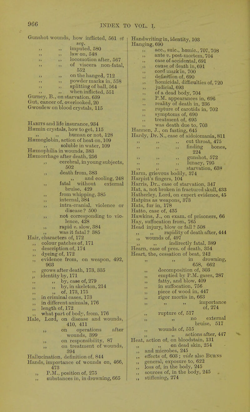 Gunsliot wounds, how inflicted, 561 ct seq. ,, imputed, 580 ,, law on, 548 ), I, locomotion after, 567 >> ,, of viscera non-fatal, 552 ,> on the hanged, 712 M powder marks in, 558 M „ splitting of ball, 564 ,, when inflicted, 551 Gurney, B., on starvation, 639 Gut, cancer of, overlooked, 20 Gwosdew on blood crystals, 115 Habits and life insurance, 934 Hsemin crystals, how to get, 115 ,, human or not, 128 Hfemoglobin, action of heat on, 109 ,, soluble in water, 109 Haemophilia in wounds, 383 Haemorrhage after death, 256 ,, cerebral, in young subjects, 502 ,, death from, 383 ,, and cooling, 248 ,, fatal without external bruise, 429 ,, from whipping, 385 ,, internal, 384 ,, intra-cranial, violence or disease? 500 ,, not corresponding to vio- lence, 428 rapid v. slow, 384 ,, was it fatal ? 385 Hair, characters of, 172 ,, colour patches of, 171 ,, description of, 174 ,, dyeing of, 172 ,, evidence from, on weapon, 492, 903 ,, grows after death, 173, 335 „ identity by, 171 ,, ,, by, case of, 279 ,, ,, bv, in skeleton, 214 „ of, 173,175 ,, in criminal cases, 173 ,, in different animals, 176 ,, length of, 172 ,, what part of body, from, 176 Hale, Lord, on disease and wounds, 410, 411 on operations after wounds, 399 on responsibility, 87 ,, on treatment of wounds, 394 Hallucination, definition of, 844 Hands, importance of wounds on, 466, 473 ,, P.M., position of, 275 ,, substances in, in drowning, 665 Handwriting in, identity, 103 Hanging, 690 ,, ace, suic, honiic, 707, 708 ,, ante v. post-mortem, 704 caseof accidental, 691 ,, cause of death in, 691 ,, cord mark in, 700 ,, definition of, 690 ,, homicidal, difhculties of, 720 ,, judicial, 693 ,, of a dead body, 704 ,, P.M. appearances in, 696 ,, reality of death in, 236 ,, rupture of carotids in, 702 ,, symptoms of, 690 ,, treatment of, 695 ,, was death due to, 703 Hannen, J., on fasting, 645 Hardy, Dr. N., case of aidoiomania, 811 )> ,, ,, cut throat, 475 >) ,, findhlg bones, 224 ), ,, gunshot, 572 >> ,, ,, lunac3% ''95 J J ,. starvation, 638 Harm, grievous bodilj^ 374 Harpist's fingers, 104 Harris, Dr., case of starvation, 347 Hat, a, not broken in fractured skull, 433 Hatherlej', Lord, on expert evidence, 45 Hatpins as weapons, 373 Hats, fur in, 178 Hatto, case of, 435 Hawkins, J., on exam, of prisoners, 66 Hay, suffocation from, 765 Head injury, blow or fall ? 508 ,, ,, rapidity- of death after, 444 ,, wounds of, 497 ,, ,, indirectly fatal, 389 Hearn, case of pres. of death, 354 Heart, the, cessation of beat, 242 ,, ,, in drowning, 658, 662 ,, decomposition of, 303 ,, emptied by P.M. gases, 287 ,, fatty, and blow, 409 ,, in suffocation, 756 ,, piece of wood in, 447 ,, rigor mortis in, 663 ,, ,, ,, importance of, 274 ,, rupture of, 517 ,, ,, no external bruise, 517 ,, wounds of, 515 ,, ,, actions after, 447 Heat, action of, on bloodstain, 131 ,, on dead skin, 254 and microbes, 245 effects of, 603 ; vide also Burns general, exposure to, 622 loss of, in the body, 245 sources of, in the body, 245 stiffening, 274