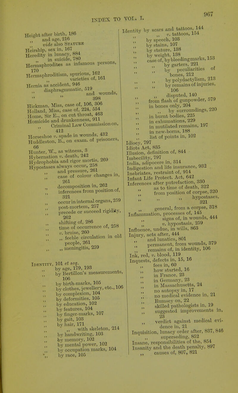 Height after birth, X86 and age, 216 vide also Statueb Heirship, sex in, 167 Heredity in humoy, 884 in smcide, 7oU Hermaphrodites as infamous persons, 170 . Hermaphroditism, spurions, 162 varieties oi, loi Hernia as accident, 946 diaphragminatic,  ° ^^^^ wotmds, 398 Hickman, Miss, case of, 106, 306 Holland, Miss, case of, 224, 554 Home, Sir E., on cut throat, 463 Homicide and drunkenness, 91i _ Criminal Law Commission on,  412 Horseshoe v. spade in wounds, 432 Huddleston. B., on exam, of prisoners, 66 Hunter, W., as witness, 3 Hybernation v. death, 242 Hydrophobia and rigor mortis, 2by Hypostases always occur, 2o8 and pressure, 261 case of colour changes m, 261 decomposition in, 262  inferences from position of, 321 occur in internal organs, 259 post-mortem, 257 precede or succeed rigidiiy, 262 „ shifting of, 286 time of occurrence ot, 2o» ' ' bruise, 260 feeble circulation m old people, 261 „ meningitis, 259 Identity, 101 ei se?. „ by age, 179, 193 by Bertillon's measurements, 106 by birth-marks, 105 by clothes, jewellery, etc., 106 by complexion, 104 by deformities, 105 by education, 102 by features, 104 by finger-marks, 107 by gait, 103 by hair, 171 „ with skeleton, 214 by handwriting, 103 by memory, 102 ,, by mental power, 102 ,, by occupation marks, 104 •,, by race, 105 Identity by scaa. a-J^tj^^-^ by speech, 103 'I by stains, 107 [\ by stature, 138 by weight, 138 ckse of, by bleeding marks, 153 „ by garters 221 by peculiarities or bones, 212 by polydactylism, 213 by remains of injuries, 106 disputed, 140 fi-om flash of gunpowder, 579 '' in bones only, 204 by surromidmgs, 220 ',' in burnt bodies, 225 in exhumations, 229 'I in mutilated remains, 197 ',' in new-borns, 188 list of points in, 102 Idiocy, 797 Idiots Act, 835 Illusion, definition of, 844 Imbecility, 797 India, adipocere m, 314 Indigestion and life insurance, y6Z Inebriates, restraint of, 914 Infant Life Protect. Act, 642 Inferences after putrefaction, 330 as to time of death, 322  from position of corpse, 320  ,. hyiDOstases, 321 general, from a corpse, 318 Infla!mmation, processes of, 145 signs of, in woxmds, 444 '^^ V. hypostasis, 259 Influence, undue, in mils, 863 Injury, acts after, 444 and lunatics, 801 permanent, from wounds, 379 remains of, in identity, 106 Ink, red, v. blood, 119 Inquests, defects in, 15, 16 fees in, 60 how started, 16 ,, in France, 23 ,, in Germany, 23 m Massachusetts, 24 no autopsy in, 17 no medical evidence in, 21 '', Rumsey on, 22 sldlled pathologists in, 19 suggested improyements in, ,, verdict against medical eyi- dence in, 21 Inquisition, lunacy order after, 837, 846 superseding, 852 Insane, responsibilities of the, 854 Insanity and the death penalty, 897 „ causes of, 807, 821