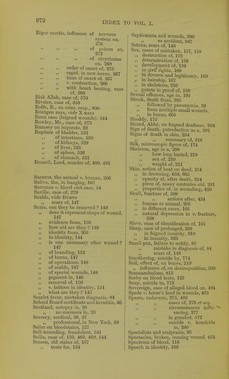 INDEX TO VOL. I. Eigor mortis, influence of nervous system on, 276   >> of poison on, 272  >> M of strychnine on, 268 >> ), order of onset of, 273 )> rapid, in new-borns, 267 >» )> time of onset of, 267 >' V. contraction, 266 >> ,, with heart beating, case of, 269 Eisk Allah, case of, 570 Eivoire, case of, 358 Eolfe, B., on crim. resp., 900 Eontgen rays, ride X-eays Eoux case (feigned wounds), 544 Eowley, Mr., case of, 573 Eumsey on inquests, 22 Eupture of bladder, 532 ,, of intestines, 630 „ of kidneys, 529 of liver, 523 „ of spleen, 526 ,, of stomach, 531 Eussell, Lord, murder of, 489, 493 Sacrum, the animal v. human, 206 Saliva, the, in hanging, 697 Sarcoma v. blood clot case, 54 Saville, case of, 279 Scalds, vide Burns ,, scars of, 147 Scars, can they be removed ? 149 ,, does it represent shape of wound, 147 ,, evidence from, 150 ,, how old are they ? 146 ,, identity from, 203 ,, in identity, 144 ,, is one necessary after wound ? 147 ,, of branding, 152 ,, of bui-ns, 147 „ of operations, 148 ,, of scalds, 147 ,, of special wounds, 148 ,, pigment in, 146 removal of, 150 V. tattoos in identity, 154 ,, what are they ? 145 Scarlet fever, mistaken diagnosis, 84 School Board certificate andkeratitis, 40 Scotland, autopsy in, 20 no coroners in, 23 Secrecy, medical, 36, 37 ,, professional, in New York, 39 Seller on bloodstains, 127 Self-wounding, fraudulent, 541 Selhs, case of, 133, 463, 469, 644 Semen, old stains of, 137 ,, tests for, 134 SeptiCBemia and wounds, 390 as accident, 947 Setons, scars of, 148 Sex, cases of mistaken, 157, 158 ,, destruction of, 170 ,, determination of, 156 ,, development of, 159 ,, in civil rights, 168 ,, in divorce and legitimacy, 169 in heirship, 167 ,, in skeletons, 210 ^ ,, points in proof of, 156 Sexual offences, age in, 195 Shock, death from, 385 ,, followed by pneumonia, 36 ,, from multiple small wounds, ,, in burns, 605 Shoddy, 175 Sicord, Abbe, on feigned deafness, 924 Sign of death, putrefaction as a, 282 Signs of death in skin, 254 )> siunmary of, 316 Silk, microscopic figure of, 174 Skeleton, age in a, 208 ,, how long bm-ied, 218 ,, sex of, 210 ,, weight of, 211 Skin, action of heat on dead, 254 ,, in drowning, 659, 665 ,, opacity of, after death, 254 ., piece of, many centuries old, 291 ,, properties of, in wounding, 420 Skull, fracture of, 508 ), ,, actions after, 434 ,, human or animal, 205 ,, in different races, 105 ,, natural depression in v. fi-acture, 538 Slave, case of identification of, 101 Sleep, case of prolonged, 236 ,, in feigned insanity', 918 ,, in insanity, 923 Small-pox, failure to notifj', 85 ,, mistake in diagnosis of, 84 ,, scars of, 148 Smothering, suicide by, 774 Soil, effect of, on bones, 219 ,, influence of, on decomposition, 300- Somnambulism, 813 Sorby on blood tests, 123 Soup, suicide in, 773 Sovereign, case of alleged blood on, 494 Spade V. horse's hoof in wounds, 433 Spasm, cadaveric, 275, 489 ,, ,, cases of, 276 et seg. ,, ,, circumstances influ-'*• encmg, 277 ,, ,, in gunshot, 572 - ,, ,, suicide v. homicide in, 280 Specialists and malpraxis, 93 Spectacles, broken, causing wound, 43i Spectrum of blood, 116 SiDcech in identity, 103