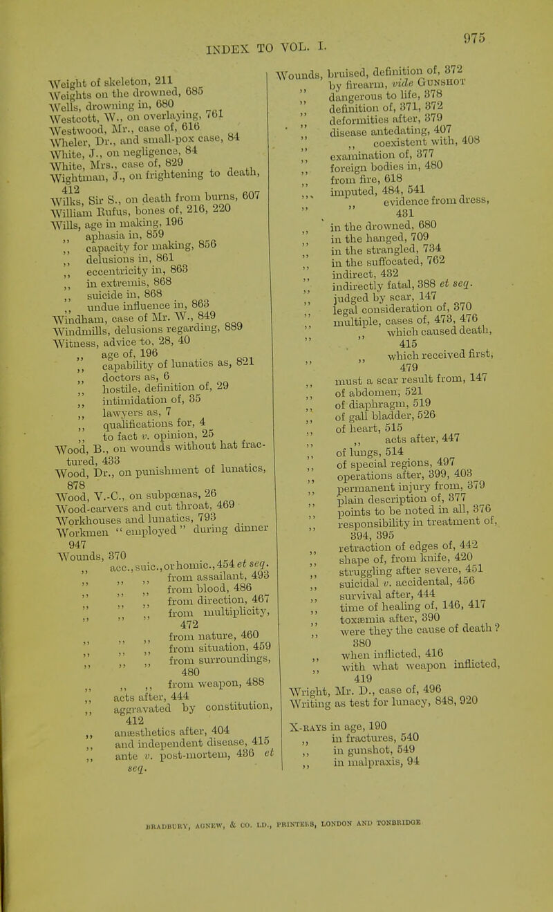 Weight of skeleton, 211 Weights on the drowned, 68j Welfs, drowning in, 680 Westcott, W., on overlaying, ibl Westwood, Mr., case of, 61b Wheler, Dr., and sniall-pox case, 84 White, J., on negligence, 84 White, Mrs., case of, 829 _ ^ , Wightman, J., on frightenmg to death, 412 Wilks, Sir S., on death fi-oif^^^rns, 607 William Bufus, bones of, 216, 220 Wills, age m imUcuig, 196 ,, aj)hasia in, 859 capacity for making, 856 ,, delusions in, 861 eccentricity in, 863 ,, in extremis, 868 ,, suicide in, 868 ,, undue influence in, 863 Windham, case of Mr. W., 849 Windmills, delusions regardmg, 8by Witness, advice to. 28, 40 ao'e of, 196 capability of lunatics as, 821 doctors as, 6 hostile, definition of, 29 intimidation of, 35 ,, lawyers as, 7 ,, qualifications for, 4 to fact V. opinion, 25 Wood, B., on wounds without hat frac- tured, 483 , J. 1 +■ Wood, Dr., on punishment ot iunalics, S'^Q 1 Oft Wood, V.-C, on subpoenas, 2b Wood-carvers and cut throat, 469 ■ Workhouses and lunatics, 793 Workmen employed dming dmner 947 Wounds, 370 . , acc.,saic.,orhomic.,454eise(7. ' from assailant, 493 from wood, 486  from direction, 467    from multiplicity, 472 ,, from nature, 460  l[ from situation, 459   from sm-roundmgs,  ' 480 ,, from weapon, 488 acts after, 444 ,, aggravated by constitution, 412 ,, aiiffisthetics after, 404 ,, and independent disease, 415 ,, ante v. post-mortem, 436 et acq. Wounds, bruised, definitioii of, 372 by firearm, vicU Gunshot ' dangerous to life, 378 definition of, 371, 372 deformities after, 379 ■  disease antedating, 407  coexistent with, 408 ', exammation of, 377 foreign bodies in, 480 from fire, 618 imputed, 484, 541 evidence from dress,  ^  431 in the drowned, 680 ]] in the hanged, 709 in the strangled, 734 in the suflbcated, 762 indirect, 432 indu-ectly fatal, 388 se^. judged by scar, 147 lethal consideration of, 370  m^tiple, cases of, 473, 476 '' which caused death, 415 which received first, 479 must a scar result from, 147 ] \ of abdomen, 521 I, of diaphragm, 519 of gall bladder, 526 of heart, 515 ,, acts after, 447 of lungs, 514 of special regions, 497 operations after, 399, 403^ permanent injury from, 379 plain description of, 377 pomts to be noted in all, 376 responsibility in treatment of, 394, 395 retraction of edges of, 442 shape of, from knife, 420 strugglmg after severe, 451 suicidal u. accidental, 456 ,, survival after, 444 time of healing of, 146, 417 ,, toxaemia after, 390 were they the cause of death ? 380 when inflicted, 416 with what weapon inflicted, 419 Wright, Mr. D., case of, 496 Writmg as test for lunacy, 848, 920 X-RAYS in age, 190 in fractures, 540 ,, in gunshot, 549 ,, in malpraxis, 94 liKAUilUHV, AdNEW, & CO. LD., I>RINT1£1>S, LONDON ANU TONBRIDOE