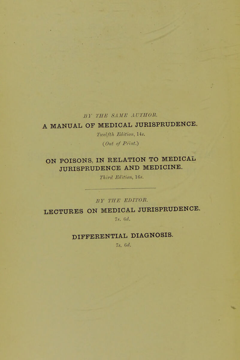 BY THE SAME AUTHOR. A MANUAL OF MEDICAL JURISPRUDENCE. Twelfth Edition, 14s. iOut of Print.') ON POISONS, IN RELATION TO MEDICAL JURISPRUDENCE AND MEDICINE. Third Edition, 16.s'. BY THE EDITOR. LECTURES ON MEDICAL JURISPRUDENCE. Is. (id. DIFFERENTIAL DIAGNOSIS.