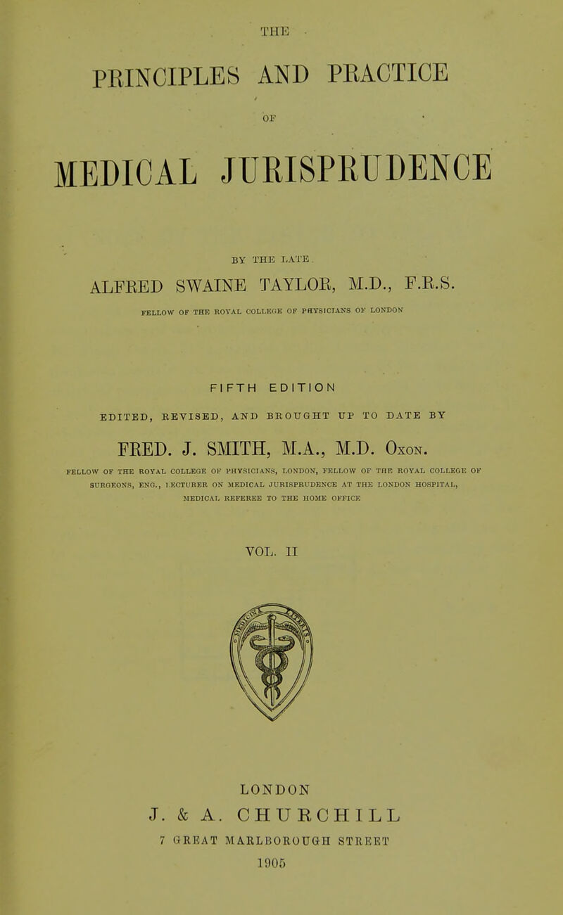 Tllli PEINCIPLES AND PRACTICE OF MEDICAL JURISPRUDENCE BY THE LATK ALFEED SWAINE TAYLOE, M.D., F.E.S. TELLOW OF THE ROYAL COLI-ElJE OF PHYSICIANS OF LONDON FIFTH EDITION EDITED, REVISED, AND BROUGHT UP TO DATE BY FEED. J. SMITH, M.A., M.D. Oxon. FELLOW OF THE ROYAL COLLEGE OF PHYSICIANS, LONDON, FELLOW OF THE ROYAL COLLEGE OF SUROEOKR, ENG., LECTURER ON MEDICAL JURISPRUDENCE AT THE LONDON HOSPITAL, JIEDICAL REFEREE TO THE HOME OFFICE VOL. II LONDON J. & A. CHURCHILL 7 GREAT MARLBOROUGH STREET 1905