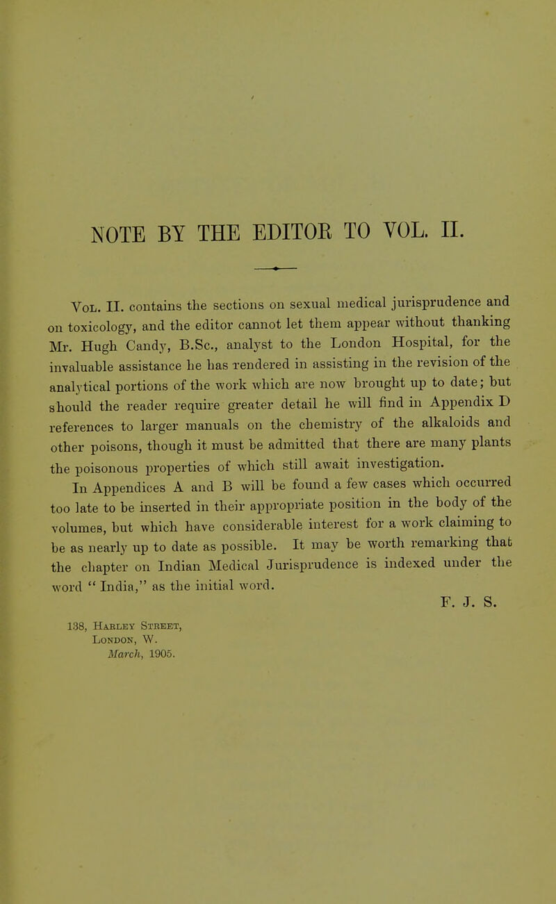 NOTE BY THE EDITOK TO VOL. 11. Vol. II. contains the sections on sexual medical jurisprudence and on toxicology, and the editor cannot let them appear without thanking Mr. Hugh Candy, B.Sc, analyst to the London Hospital, for the invaluable assistance he has rendered in assisting in the revision of the analytical portions of the work which are now brought up to date; but should the reader require greater detail he will find in Appendix D references to larger manuals on the chemistry of the alkaloids and other poisons, though it must be admitted that there are many plants the poisonous properties of which still await investigation. In Appendices A and B will be found a few cases which occurred too late to be mserted in theix appropriate position in the body of the volumes, but which have considerable interest for a work claiming to be as nearly up to date as possible. It may be worth remarking that the chapter on Indian Medical Jurisprudence is indexed under the word  India, as the initial word. F. J. S. 138, Habley Street, London, W. March, 1905.