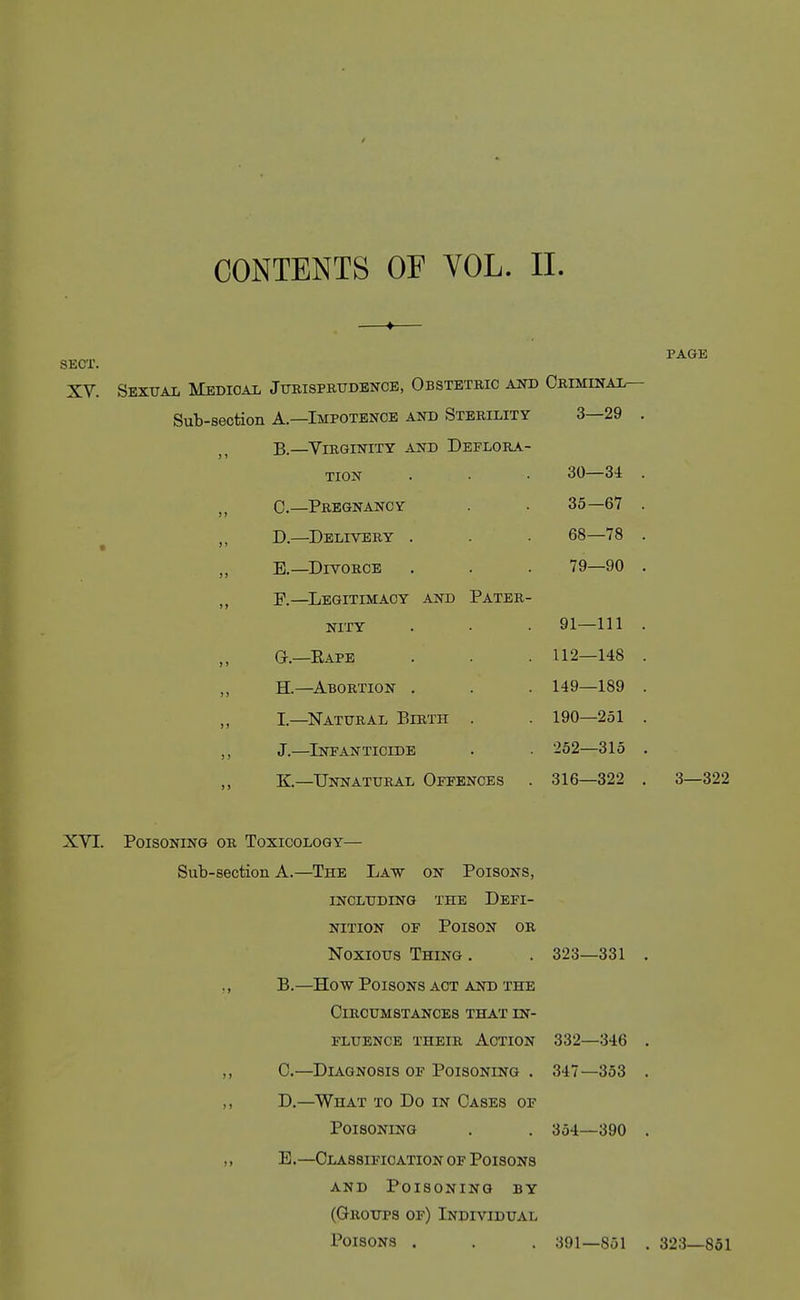 sEcr. XV. Sexual Mbdioal jTrBispmrDBNCE, Obstetric aot Obiminai^ Sub-section A—Impotence and Sterility 3—29 . B.—^Virginity and Deflora- tion . • • 30—34 . C—Pregnancy . 35—67 . D. —Delivery . . . 68—78 . E. —Divorce . . . 79—90 . P.—^Legitimacy and Pater- nity . . . 91—111 . G.—Eape . . . 112—148 . H—Abortion . . . 149—189 . I—Natural Birth . . 190—251 . J.—Infanticide . 252—315 . K—Unnatural Offences . 316—322 . page 3—322 XVI. Poisoning or Toxicology— Sub-section A.—The Law on Poisons, INCLUDING the DEFI- NITION OF Poison or Noxious Thing . ,, B.—How Poisons act and the Circumstances that in- fluence THEIR Action ,, C.—^Diagnosis of Poisoning . ,, D.—What to Do in Oases of Poisoning „ E.—OLASsiifioATioN of Poisons AND Poisoning by (Groups of) Individual Poisons . 323—331 332—346 347—353 354—390 391—851 . 323—851