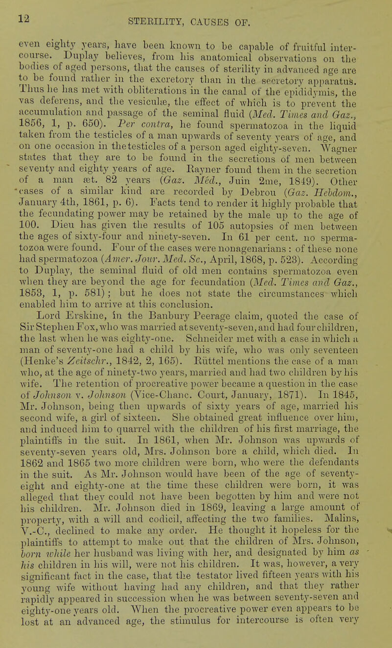 even eighty years, Lave been known to be capable of fruitful inter- course. Dnplay believes, from bis anatomical observations on the bodies of aged jiersons, that the causes of sterility in advanced age are to be found rather in the excretory than in the secretory apparatus. Thus he has met with obhterations in the canal of the epididymis, the vas deferens, and the vesicuhe, the effect of which is to prevent the accumulation and passage of the seminal fluid {Med. Times and Gaz., 1856, 1, p. 650). Per contra, he found spermatozoa in the liquid taken from the testicles of a man upwards of seventy years of age, and on one occasion in the testicles of a person aged eighty-seven. Wagner states that they are to be found in the secretions of men between seventy and eighty years of age. Rayner found tliem in the secretion of a man jet. 82 years [Gaz. Med., Juin 2me, 1849). Other 'cases of a similar kind are recorded by Debrou {Gaz. Hehdom., January 4th, 1861, p. 6). Facts tend to render it highly probable that the fecundating power may be retained by the male up to the age of 100. Dieu has given the results of 105 autopsies of men between the ages of sixty-four and ninety-seven. In 61 per cent, no sperma- tozoa were found. Four of the cases were nonagenarians : of these none had spermatozoa {Amer. Jour. Med. Sc., April, 1868, p. 523). According to Duplay, the seminal fluid of old men contains spermatozoa even when they are beyond the age for fecundation {Med. Times and Gaz., 1853, 1, p. 581); but he does not state the circumstances which enabled him to arrive at this conclusion. Lord Erskine, in the Banbury Peerage claim, quoted the case of Sir Stephen Fox, who was married atseventy-seven,andhadfourchildren, the last when be was eighty-one. Schneider met with a case in which a man of seventy-one had a child by his wife, who was only seventeen (Henke's Zcitsclir., 1842, 2, 165). Riittel mentions the case of a man who, at the age of ninety-two years, married and had two children by his wife. The retention of procreative power became a question in the case of Johnson v. Johnson (Vice-Chanc. Court, January, 1871). In 1845, Mr. Johnson, being then upwards of sixty years of age, married his second wife, a girl of sixteen. She obtained great influence over him, and induced him to quarrel with the children of his first marriage, the plaintifls in the suit. In 1861, when Mr. Johnson was upwards of seventy-seven years old, Mrs. Johnson bore a child, which died. In 1862 and 1865 two more children were born, who were the defendants in the suit. As Mr. Johnson would have been of the age of seventy- eight and eighty-one at the time these children were born, it was alleged that they could not have been begotten by him and Avere not his children. Mr. Johnson died in 1869, leaving a large amount of property, with a Avill and codicil, affecting the two families. Malins, V.-C, declined to make any order. He thought it hopeless for the ■'n plaintiffs to attempt to make out that the children of Mrs. Johnson, horn while her husband was living with her, and designated by him as - his children in his will, were not his children. It was, however, a very significant fact in the case, that the testator lived fifteen years with his young wife without having had any children, and that they rather rapidly appeared in succession when he was between seventy-seven and eighty-one years old. When the procreative power even appears to be lost at an'advanced age, the stimulus for intercourse is often very