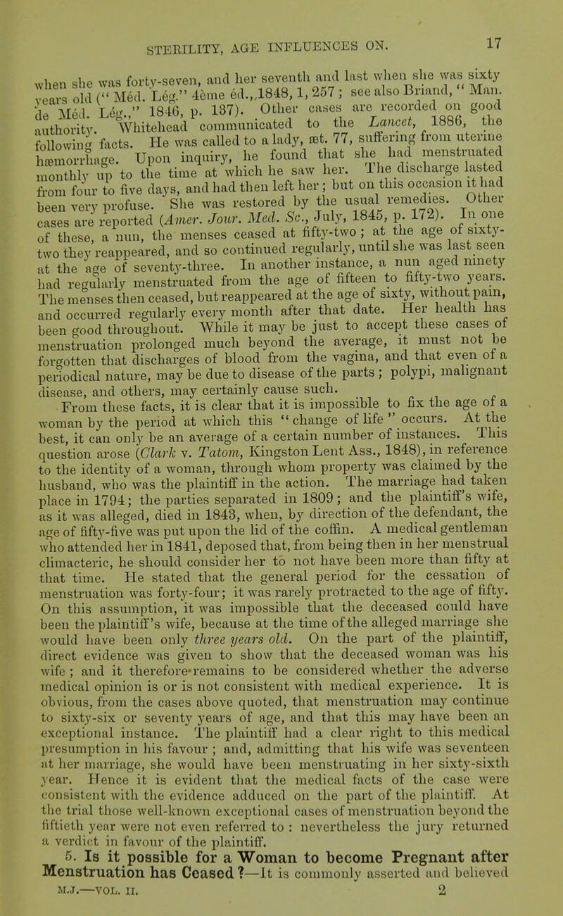 when she was forty-seven, and her seventh ami hxst when she was sixty veai-s old r Med. Leg. 4eme ed.,,1848,1, 257 ; see also Bnand, Man JirMPtl Le.'  184G, y. 137). Other cases arc recorded on good futhoSt WhiteLa/communicated to the Lancet 1886 the following facts. He was called to a lady, set. 77, suffernig from uterine haemorrhage. Upon inquiry, he found that she had J^enstrua ed monthly up to the time at which he saw her. The discharge lasted from four to five days, and had then left her; but on this occasion it had been very profuse. She was restored by the usual remedies. Other cases a'^ Imported (Amer. Jour. MecL .So July. 1845 p 172). In oiie of these, a nun. the menses ceased at fifty-two; at the age of sixty- two they reappeared, and so continued regularly, until she was last seen at the age of seventy-three. In another instance, a nun aged ninety had regularly menstruated from the age of fifteen to fifty-two years. The menses then ceased, but reappeared at the age of sixty without pain, and occurred regularly every month after that date. Her health has been good throughout. While it may be just to accept these cases of menstruation prolonged much beyond the average, it must not be forgotten that discharges of blood from the vagina, and that even of a periodical nature, may be due to disease of the parts ; polypi, malignant disease, and others, may certainly cause such. From these facts, it is clear that it is impossible to fix the age ol a woman by the period at which this change of life occurs. At the best, it can only be an average of a certain number of instances. This question arose {Clark v. Tatom, Kingston Lent Ass., 1848), in reference to the identity of a woman, through whom property was claimed by the husband, who was the plaintiff in the action. The marriage had taken place in 1794; the parties separated in 1809; and the plaintiff's wife, as it was alleged, died in 1843, when, by direction of the defendant, the age of fifty-five was put upon the lid of the coffin. A medical gentleman who attended her in 1841, deposed that, from being then in her menstrual climacteric, he should consider her to not have been more than fifty at that time. He stated that the general period for the cessation _ of menstruation was forty-four; it was rarely protracted to the age of fifty. On this assumption, it was impossible that the deceased could have been the plaintiff's wife, because at the time of the alleged marriage she would have been only three years old. On the part of the plaintiff, direct evidence was given to show that the deceased woman was his wife ; and it therefore*remains to be considered whether the adverse medical opinion is or is not consistent with medical experience. It is obvious, from the cases above quoted, that menstruation may continue to sixty-six or seventy years of age, and that this may have been an exceptional instance. The plaintiff had a clear right to this medical presumption in his favour ; and, admitting that his wife was seventeen at her marriage, she would have been menstruating in her sixty-sixth year. Hence it is evident that the medical facts of the case were consistent with the evidence adduced on the part of the plaintiff. At tlie trial tliose well-known exceptional cases of menstruation beyond the fiftieth year were not even referred to : nevertheless the jury returned a verdict in favour of the plaintiff. 5. Is it possible for a Woman to become Pregnant after Menstruation has Ceased ?—It is commonly asserted and believed M.J.—VOL. II. 2