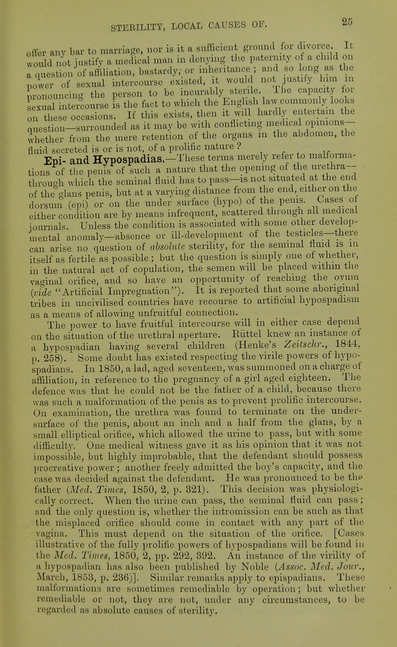 offer any bar to marriage, nor is it a sufficien ground for divorce It would not institV a medical man in denyu.g the paternity of a child on a question of ariiliation, bastardy,'or inheritance ; and so long as the power of sexual intercourse existed, it would no justify him m rnouncing the person to be incurably sterile Ihe capacity lor sexual inteicourse is the fact to which the English law comnion y looks or hese occasions. If this exists, then it will hardly entertam the question-surromided as it may be with conflicting medica opmions- whether from the mere retention of the organs in the abdomen, the fluid secreted is or is not, of a prolific nature ? , „ ^ . „ Epi- and Hypospadias.-These terms merely refer to malforma- tions of the penis of such a nature that the opening of the urethra-- through which the seminal fluid has to pass—is not situated at the end of the glans penis, but at a varying distance from the end, either on the dorsuin (epi) or on the under surface (hypo) of the penis. Cases o either condition are by means infrequent, scattered through all medical journals. Unless the condition is associated with some other develop- mental anomaly—absence or ill-development of the testicles--tliere can arise no question of ahsolale sterility, for the seminal fluid is in itself as fertile as possible ; but the question is simply one of whether, ill the natural act of copulation, the semen will be placed withm the vaginal orifice, and so have an opportunity of reaching the ovum {vule Artificial Impregnation). It is reported that some aboriginal tribes in uncivilised countries have recourse to artificial hypospadism as a means of allowing unfruitful connection. The power to have fruitful intercourse will in either case depend on the situation of the urethral aperture. Eiittel knew an instance of a hypospadian having several children (Henke's Zeitsch:, 1844, p. 258). Some doubt has existed respecting the virile powers of liypo- spadians. In 1850, a lad, aged seventeen, was summoned on a charge of affiliation, in reference to the pregnancy of a girl aged eighteen. The defence was that he could not be the father of a child, because there was such a malformation of the penis as to prevent prolific intercourse. On examination, the urethra was found to terminate on the under- surface of the penis, about an inch and a half from the glans, by a small elliptical orifice, which allowed the urine to pass, but with some difficulty. One medical witness gave it as his opinion that it was not impossible, but highly improbable, that the defendant should possess l)rocreative power; another freely admitted the boy's capacity, and the case was decided against the defendant. He was pronounced to be tln^ father {Med. Times, 1850, 2, p. 321). This decision was physiologi- cally correct. When the urine can pass, the seminal fluid can pass; and the only question is, whether the intromission can be such as that the misplaced orifice should come in contact with any part of the vagina. This must depend on the situation of the orifice. [Cases illustrative of the fully prolific powers of liypospadians will be found in the Med. Times, 1850, 2, pp. 292, 392. An instance of the virility of a hypospadian has also been published by Noble {Assoc. Med. Jour., March, 1853, p. 23G)]. Similar remarks apply to epispadians. These malformations are sometimes remediable by operation; but whether remediable or not, they are not, under any circumstances, to be regarded as absolute causes of sterility.