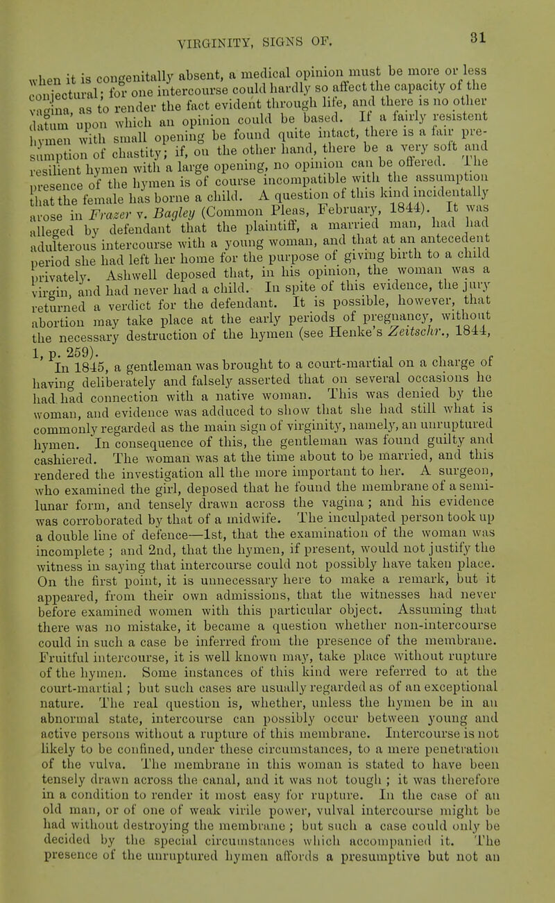 (latum upon which an op . . , ^ xi • r • vmen with small opening be found quite intact, there is a lair pre- unption of chastity; if, on the other hand, there be a very soft and resilLnt hymen with a large opening, no opinion can be offered, ihe presence of the hymen is of course incompatible with the assumption at the female has borne a child. A question of this kind incidentally a ose in Frazer Bagley (Common Pleas, February, 1844). It was alleged by defendant that the plaintiff, a married man, had had adulterous intercourse with a young woman, and that at an antecedent period she had left her home for the purpose ot giving birth to a child nrivately. Ashwell deposed that, in his opinion, the woman was a virgin, and had never had a child. In spite of this evidence, the jury returned a verdict for the defendant. It is possible, however, that abortion may take place at the early periods of pregnanc3^ without the necessary destruction of the hymen (see Henke s Zeitsckr., 1«44, 1, p. 259). . T 1 c In 1845, a gentleman was brought to a court-martial on a charge ot having deliberately and falsely asserted that on several occasions he had. had connection with a native woman. This was denied by the woman, and evidence was adduced to show that she had still what is commonly regarded as the main sign of virginity, namely, an unruptured hymen, 'in consequence of this, the gentleman was found guilty and cashiered. The woman was at the time about to be married, and this rendered the investigation all the more important to her. A surgeon, who examined the girl, deposed that he found the membrane of a semi- lunar form, and tensely drawn across the vagina ; and his evidence was corroborated by that of a midwife. The inculpated person took up a double line of defence—1st, that the examination of the woman was incomplete ; and 2nd, that the hymen, if present, w^ould not justify the witness in saying that intercourse could not possibly have taken place. On the first point, it is unnecessary here to make a remark, but it appeared, from their own admissions, that the witnesses had never before examined women with this particular object. Assuming that there was no mistake, it became a question whether non-intercourse could in such a case be inferred from the presence of the membrane. Fruitful intercourse, it is well known may, take place without rupture of the hymen. Some instances of this kind were referred to at the court-martial; but such cases are usually regarded as of an exceptional nature. The real question is, whether, unless the hymen be in an abnormal state, intercourse can possibly occur between young and active persons without a rupture of this membrane. Intercourse is not likely to be confined, under these circumstances, to a mere penetration of the vulva. The membrane in this woman is stated to have been tensely drawn across the canal, and it was not tough ; it was therefore in a condition to render it most easy for ru[)ture. In the case of an old man, or of one of weak virile power, vulval intercourse might be had without destroying the membninc ; but such a case could only be decided by the special circuinstancos which accon)panied it. The presence of the unruptured hymen affords a presumptive but not an