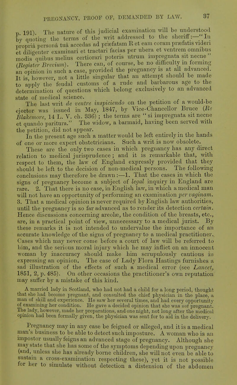 191) The nature of this judicial examination will be understood by quo*tin<^ the terms of the writ addressed to the sheriff:—In propria persona tua accedns ad pr'sefatam R et earn coram prsefatis videri et dilioenter examinari et tractari facias per libera et ventrem omnibus modis quibus melius certiorari poteris utrum impregnata sit necne  (Reqister Fyrcvium). There can, of course, be no ditticulty m forming an opinion in such a case, provided the pregnancy is at all advanced. It is, however, not a little singular that an attempt should be made to apply the'feudal customs of a rude and barbarous age to the determination of questions which belong exclusively to an advanced state of medical science. The last writ de ventre inspicienclo on the petition of a would-be ejector was issued in Mav, 1847, by Vice-Chancellor Bruce {Re Blakemore, 14 L. V. ch. 836) ; the terms are  si impregnata sit necne et quando paritura. The widow, a barmaid, having been served with the petition, did not a^^pear. In the present age such a matter would be left entirely in the hands of one or more expert obstetricians. Such a writ is now obsolete. These are the only two cases in which pregnancy has any direct relation to medical jurisprudence ; and it is remarkable that, with respect to them, the law of England expressly provided that they should be left to the decision of non-medical persons. The following conclusions may therefore be drawn:—1. That the cases in which the signs of pregnancy become a subject of legal inquiry in England are rare. 2. That there is no case, in English law, in which a medical man will not have an opportunity of performing an examination per vaginam. 3. That a medical opinion is never required by English law authorities, until the pregnancy is so far advanced as to render its detection certain. Hence discussions concerning areolre, the condition of the breasts, etc., are, in a practical point of view, iinnecessaiy to a medical jurist. By these remarks it is not intended to undervalue the importance of an accurate knowledge of the signs of pregnancy to a medical practitioner.. Cases which may never come before a court of law will be referred to him, and the serious moral injury which he may inflict on an innocent woman by inaccm-acy should make him scrupulously cautious in expressing an opinion. The case of Lady Flora Hastings furnishes a sad illustration of the effects of such a medical error (see Lancet, 1851, 2, p. 485). On other occasions the practitioner's own reputation may suffer by a mistake of this kind. A married lady in Scotland, who had not had a child for a long period, thought that she liad become pregnant, and consulted the chief physician in the place, a man of skill and experience. He saw her several times, and had every opportunity of examining her condition. He gave a decided opinion that she Avas not pregnant. The lady, however, made her preparations, and one night, not long after the medical opinion had been formally given, the physician was sent for to aid in the delivery. Pregnancy may in any case be feigned or alleged, and it is a medical man's business to be able to detect such imposture. A woman who is an impostor usually feigns an advanced stage of pregnancy. Although she may state that she has some of the symptoms depending upon pregnancy (and, unless she has already borne children, she will not even be able to sustain a cross-examination respecting these), yet it is not possible for Jier to simulate without detection a distension of the abdomen