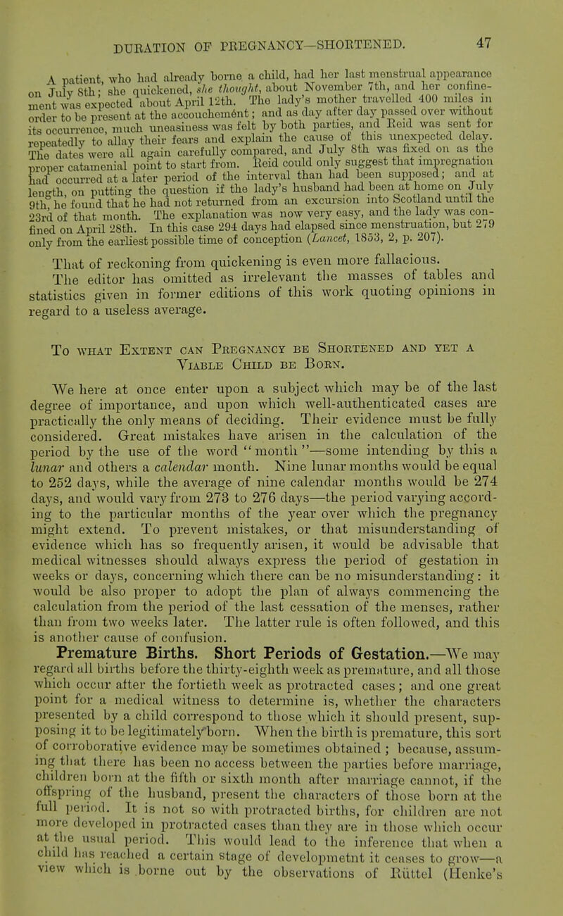 A patient, who had already borne, a cliild, had hor last mGnstriial appearance on JidySth; she quickened, «/-e i/wtf^/A^ aboiit November /th, and her confine- ment was expected about April I'ith. Tho ady's mother travelled 400 miles in order to be present at the accouchomSnt; and as day after day passed over without its occurrence, much uneasiness was felt by both parties and Reid was sent for repeatedly to allay their fears and explain the cause of this unexpected delay. The dates were all again cai-ofuUy compared, and Jidy 8th was fixed on as the proper catamenial point to start from. Reid cou d only suggest that impregnation Ld occm-red at a later period of the interval than had been supposed; and at length, on putting the question if the lady's husband had been at home on July 9th he found that he had not returned from an excursion into Scotland until tho •>3rd of that month. The explanation was now very easy, and the lady was con- fined on April 28th. In this case 294 days had elapsed since menstruation, but 279 only fi'om the earliest possible time of conception {Lancet, 1853, 2, p. 207). That of reckoning from quickening is even more fallacious. The editor has omitted as irrelevant the masses of tables and statistics given in former editions of this work quoting opinions in regard to a useless average. To WHAT Extent can Pkegnancy be Shoetened and yet a Viable Child be Born. We here at once enter upon a subject which maj^ be of the last degree of importance, and upon which well-authenticated cases are practically the only means of deciding. Their evidence must be fully considered. Great mistakes have arisen in the calculation of the period by the use of the word month—some intending by this a lunar and others a calendar month. Nine lunar months would be equal to 252 days, while the average of nine calendar months would be 274 days, and would vary from 273 to 276 days—the period vaiying accord- ing to the particular months of the year over which the pregnancy might extend. To prevent mistakes, or that misunderstanding of evidence which has so frequently arisen, it would be advisable that medical witnesses should always express the period of gestation in weeks or days, concerning which there can be no misunderstanding : it would be also proper to adopt the plan of always commencing the calculation from the period of the last cessation of the menses, rather than from two weeks later. The latter rule is often followed, and this is anotlier cause of confusion. Premature Births. Short Periods of Gestation.—We may regard all births before the thirty-eighth week as premature, and all those which occur after the fortieth week as protracted cases; and one great point for a medical witness to determine is, whether the characters presented by a child correspond to those which it should present, sup- posing it to be legitimatel/born. When the birth is premature, this sort of corroborative evidence maybe sometimes obtained ; because, assum- ing that there has been no access between the parties before marriage, chiklren boi n at the fifth or sixth month after marriage cannot, if the offspring of the liusband, present the characters of those born at the full i)eriod. It is not so with protracted births, for chihlren are not more developed in protracted cases than they are in those wliich occur at the UHual period. This would lead to the inference that when a child bus readied a certain stage of developmetnt it ceases to grow—a view which is .borne out by the observations of lliittel (Ilenke's