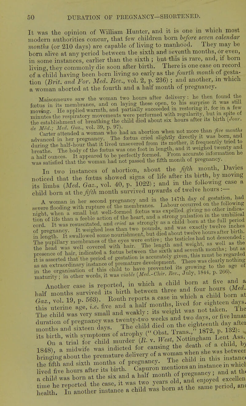 It was the opinion of William Hunter, and it is one in winch most modern authorities concur, that few children born hpfore seven calendar mmiths (or 210 days) are capable of living to manhood. They may be born alive at any period between the sixth and seventh months, or even, in some instances, earlier than the sixth ; but this is rare, and, if born living they commonly die soon after birth. There is one case on record of a child having been born living so early as the fourth month of gesta- tion {Brit, and For. Med. Rev., vol. 2, p. 236) ; and another, in which a woman aborted at the fourth and a half month of pregnancy. Maisonneuve saw the woman two hours after delivery : he then found the fcBtus in its membranes, and on laying these open to his sm^nse it was still moving. He applied v^avmfh, and partiaUy succeeded m restoring it for m a few minutes the respiratory movements were performed with regularity but p spite of Xe eSlthment of breathing the cHld died about six hours after its birth {Jour. Ser attended-; — ^ho'L an abortion when not -re thanJ^.^o,.^^^ advanced in her pregnancy. The foetus cried sbghtly directly it was boin, and dming the half-hour that it lived imsevered from its mother it frequently tried to Seathe The body of the foetus was one foot in length, and it weighed twenty and i half ounces Itlppeared to be perfectly formed From accui-ate information he was satisfied that the woman had not passed the fifth monch of pregnancy. In two instances of abortion, about the ^/i/t month, Da^1es noticed that the foetus showed signs of life after its birtli, by movmg its limbs {Med. Gaz., vol. 40, p. 1022); and m the lollowmg case a chUd born at the fifih month survived upwards of twelve hours :— A woman in her second pregnancy and in the 147th day of gestation, had Another case is reported, in which a child half months survived its birth between three ^^^^^ ^^j^^^^^'^^,^;^ 1 1Q ,^ Routh reports a case m which a cliiia DOin S^ute i e'a'gefS^vranraialf months, lived for eigl.teen days XI e ild Is very small and weakly: its weight ;vas not taken l li^ - s rSd 1848) a midwife was indicted for causing the '^'''^ ^.^ brhrging abont the premature delivery of a ^-'-f-jf instrC „ child was born at the six and a half °]''^.^f .'ol^d excellen Sth -