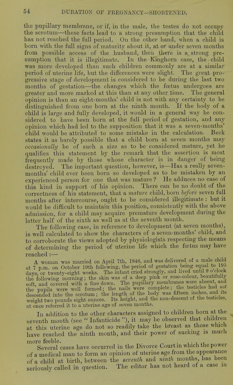 the pupillary membrane, or if, in the male, the testes do not occupy the scrotum—these facts lead to a strong iiresuniption that the child has not reached the full period. On the other hand, when a child is born with the full signs of maturity about it, at or under seven months from possible access of the husband, tlieii there is a strong pre- sumption that it is illegitimate. In the Kinghorn case, the child was more developed than such children commonly are at a similar period of uterine life, but the differences were slight. The great pro- gressive stage of development is considered to be during the last two months of gestation—the changes which the foetus undergoes are greater and more marked at this than at any other time. The general opinion is than an eight-months' child is not with any certainty to be distinguished from one born at the ninth month. If the body of a child is lai'ge and fully developed, it would in a general way be con- sidered to have been born at the full period of gestation, and any opinion which had led to the supposition that it was a seven-months' child would be attributed to some mistake in the calculation. Beck states it as barely possible that a child born at seven months may occasionally be of such a size as to be considered mature, yet he qualifies this statement by the remark that the assertion is most frequently made by those whose character is in danger of being destroyed. The important question, however, is—Has a really seven- months' child ever been born so developed as to be mistaken by an experienced person for one that was mature ? He adduces no case of this kind in support of his opinion. There can be no doubt of the correctness of his statement, that a mature child, born before seven full months after intercourse, ought to be considered illegitimate : but it would be difficult to maintain this position, consistently with the above admission, for a child may acquire premature development during the latter half of the sixth as well as at the seventh month. The following case, in reference to development (at seven months), is well calculated to show the characters of a seven-months' child, and to corroborate the views adopted by physiologists respecting the means of determining the period of uterine life which the foetus may have reached :— A woman was married on April Ttli, 1846, and was deUvered of a male child at 7 p.m. on October IQth following, the period of gestation bemg equal to 19^ days, or twenty-eight weeks. The infant cried strongly, and hved until 9 o clock the following morning; the skin was of a deep pink or rose-coloui-, beautiiully soft, and covered with a fine down. The pupiUary membranes were absent and the pupils were weU formed; the nails were complete; the testicles had not descended into the scrotum; the length of the body was fifteen inches and its weight two pounds eight ounces. Its height, and the non-descent of the testicles, at once referred it to a uterine age of seven months. In addition to the other characters assigned to children born at the seventh month (see  Infanticide ), it may be observed that children at this uterine age do not so readily take the bi-east as those which have reached the ninth month, and their power of suckmg is much more feeble. ^ _ ^ • ^ j.i Several cases have occurred in the Divorce Court m which the powei of a medical man to form an opinion of uterine age from the appearance of a child at birth, between the seventh and ninth months, lias been seriously called in question. The editor has not heard of a case in