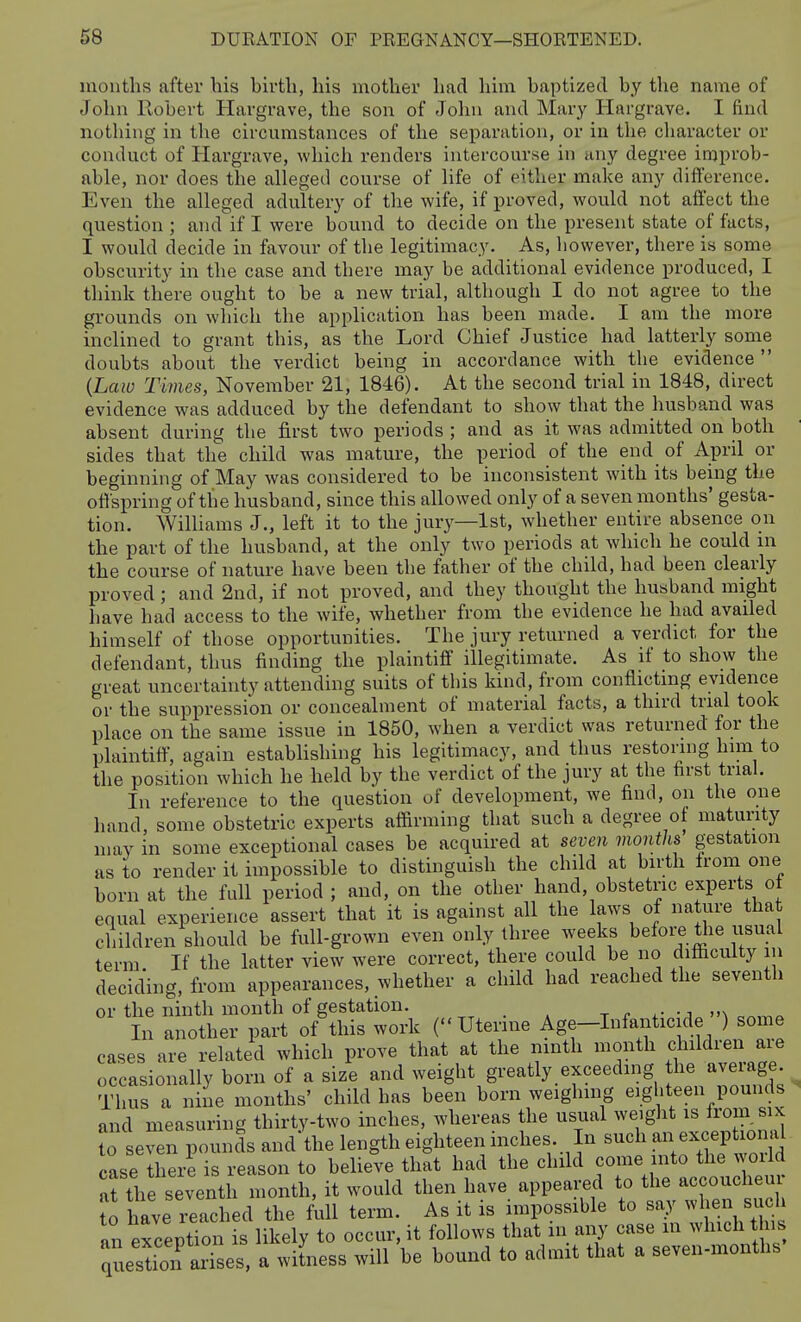 mouths after his birth, his mother had him baptized by the name of John Robert Hargrave, the son of John and Mary Hargrave. I find nothing in the circumstances of the separation, or in the character or conduct of Hargrave, which renders intercourse in any degree improb- able, nor does the alleged course of life of either make any difference. Even the alleged adultery of the wife, if proved, would not affect the question ; and if I were bound to decide on the present state of facts, I would decide in favour of the legitimacy. As, liowever, there is some obscurity in the case and there may be additional evidence produced, I think there ought to be a new trial, although I do not agree to the grounds on wliich the application has been made. I am the more inclined to grant this, as the Lord Chief Justice had latterly some doubts about the verdict being in accordance with the evidence  {Law Times, November 21, 1846). At the second trial in 1848, direct evidence was adduced by the defendant to show that the husband was absent during the first two periods ; and as it was admitted on both sides that the child was mature, the period of the end of April or beginning of May was considered to be inconsistent with its being the offspring of the husband, since this allowed only of a seven months' gesta- tion. WilUams J., left it to the jury—1st, whether entire absence on the part of the husband, at the only two periods at which he could in the course of nature have been the father of the child, had been clearly proved; and 2nd, if not proved, and they thought the husband might have had access to the wife, whether from the evidence he had availed himself of those opportunities. The jury returned a verdict for the defendant, thus finding the plaintiff illegitimate. As if to show the great uncertainty attending suits of this kind, from conflicting evidence or the suppression or concealment of material facts, a third trial took place on the same issue in 1850, when a verdict was returned for the plaintiff, again establishing his legitimacy, and thus restoring him to the position which he held by the verdict of the jury at the first trial. In reference to the question of development, we find, on the one hand, some obstetric experts affirming that such a degree of maturity may in some exceptional cases be acquired at seven months gestation as to render it impossible to distinguish the child at birth Irom one born at the full period ; and, on the other hand, obstetric experts ol equal experience assert that it is against all the laws of nature that children should be full-grown even only three weeks before the iisual term If the latter view were correct, there could be no difficulty m deciding, from appearances, whether a child had reached the seventh or the ninth month of gestation. . ^ • j„ \ c«,y,o In another part of this work (Uterine Age-Infanticide ) some cases are related which prove that at the ninth month children are occasionally born of a size and weight greatly exceeding l^^/^^^' Thus a niie months' child has been born weighing eighteen pounds and measuring thirty-two inches, whereas the usual weiglit is from six to seven pounds and'the length eighteen inches. In such an excephojl case there is reason to believe that had the child come into the woild at the seventh month, it would then have appeared to the accoucheur o ave relc ed the full term. As it is impossible to say when such an exception is likely to occur, it follows that in any case m which this questfon arises, a witness will be bound to admit that a seven-months