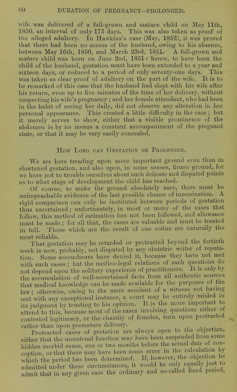 Avife was delivered of a full-grown and mature child on May 11th, 1850, an interval of only 175 days. This was also taken as proof of the alleged adultery. In Hawkins's case (May, 1852), it was proved that there had heen no access of the husband, owing to his absence, between May 16th, 1850, and March '23rd, 1851. A full-grown and mature child was born on June 2nd, 1851: hence, to have been the child of the husband, gestation must have been extended to a year and sixteen days, or reduced to a period of only seventy-one days. This was taken as clear proof of adultery on the part of the wife. It is to he remarked of this case that the husband had slept with his wife after his return, even up to five minutes of the time of her delivery, without suspecting his wife's pregnancy ; and her female attendant, who had been in the habit of seeing her daily, did not observe any alteration in her personal appearance. This created a little difficulty in the case ; but it merely serves to show, either that a visible prominence of the abdomen is by no means a constant accompaniment of the pregnant state, or that it may be verj' easil}'^ concealed. How Long can Gestation be Pkolonged. We are here treading upon more important ground even than in shortened gestation, and also upon, in some senses, firmer ground,_for we have not to trouble ourselves about such delicate and disputed points as to what stage of development the child has reached. Of course, to make the ground absolutely sure, there must be unimpeachable evidence of the last possible chance of insemination. _ A rigid comparison can only be instituted between periods of gestation thus ascertained; unfortunately, in most or many of the cases that follow, this method of estimation has not been followed, and allowance must be made ; for all that, the cases are valuable and must be treated in full. Those which are the result of one coitus are naturally the most reliable. , -i ^ ^- +i That gestation may be retarded or protracted beyond the tortietu week is now, probably^ not disputed by any obstetric writer of reputa- tion. Some accoucheurs have denied it, because they have not met with such cases ; but the medico-legal relations of such questions do not depend upon the solitary experience of practitioners. It is only by the accumulation of well-ascertained facts from all authentic sources that medical knowledge can be made available for the purposes ot the law; otherwise, owing to the mere accident of a witness not having met with any exceptional instance, a court may be entirely misled in its iudgment by trusting to his opinion. It is the more important to attend to this, because most of the cases involving questions either ot contested legitimacy, or the chastity of females, turn upon protracted rather than upon premature delivery. i • +• Protracted cases of gestation are always open to the objection, either that the menstrual function may liave been suspended irom some hidden morbid cause, one or two months before the actual date ot con- ception, or that there may have been some error m the calculation by which the period has been determined. If, however, the objection be admitted under these circumstances, it would be only equal^- just to admit that in any given case the ordinary and so-called fixed period,