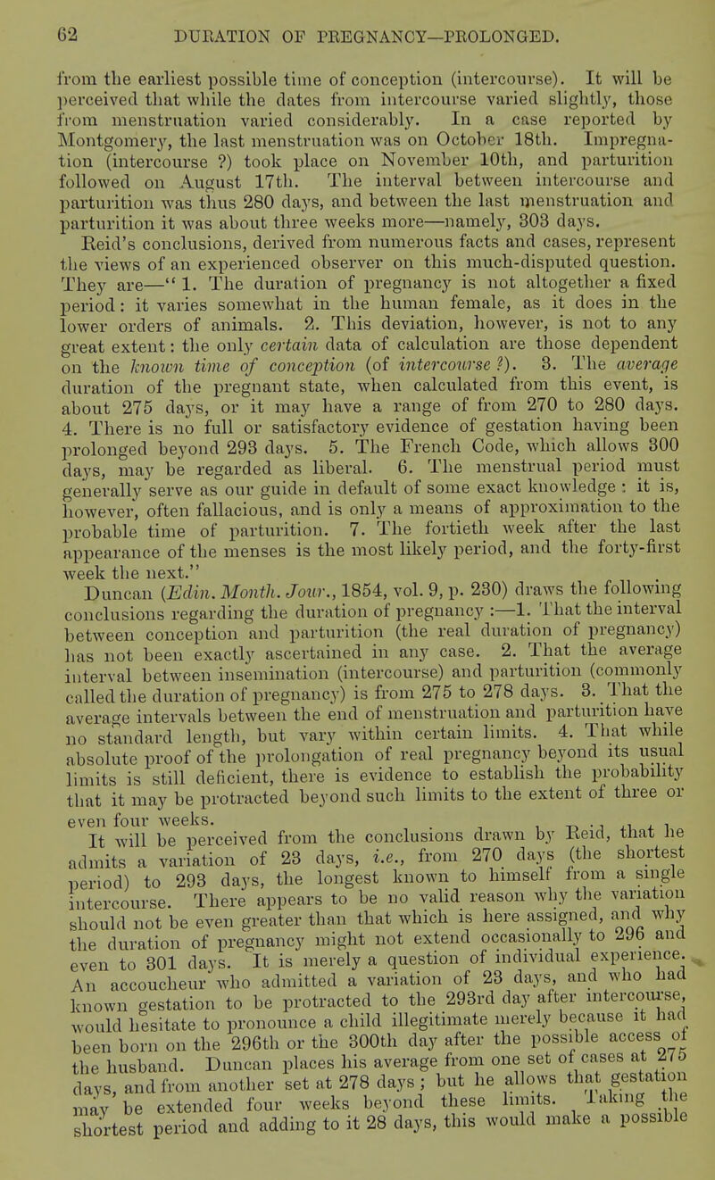 from the earliest possible time of conception (intercourse). It will be ])erceivecl that while the dates from intercourse varied slightly, those from menstruation varied considerably. In a case reported by Montgomery, the last menstruation was on October 18th. Impregna- tion (intercourse ?) took place on November 10th, and parturition followed on August 17th. The interval between intercourse and parturition was thus 280 days, and between the last menstruation and parturition it was about three weeks more—namely, 303 days. Reid's conclusions, derived from numerous facts and cases, repi-esent the views of an experienced observer on this much-disputed question. They are— 1. The duration of pregnancy is not altogether a fixed period: it varies somewhat in the human female, as it does in the lower orders of animals. 2. This deviation, liowever, is not to any great extent: the only certain data of calculation are those dependent on the known time of conception (of intercourse'}). 3. The average duration of the pregnant state, when calculated from this event, is about 275 days, or it may have a range of from 270 to 280 days. 4. There is no full or satisfactory evidence of gestation having been prolonged beyond 293 days. 5. The French Code, which allows 800 days, may be regarded as liberal. 6. The menstrual period must generally serve as our guide in default of some exact knowledge : it is, however, often fallacious, and is only a means of approximation to the probable time of parturition. 7. The fortieth week after the last appearance of the menses is the most likely period, and the forty-first week the next. Duncan {Edin. Month. Jour., 1854, vol. 9, p. 230) draws the followmg conclusions regarding the duration of pregnancy :—1. That the interval between conception and parturition (the real duration of pregnancy) has not been exactly ascertained in any case. 2. That the average interval between insemination (intercourse) and parturition (commonly called the duration of pregnancy) is from 275 to 278 days. 3. _ That the average intervals between the end of menstruation and parturition have no standard length, but vary within certain limits. 4. That while absolute proof of the i)rolongation of real pregnancy beyond its usual limits is still deficient, there is evidence to estabhsh the probabihty that it may be protracted beyond such limits to the extent of three or even four weeks. . , -n -j ai + i It will he perceived from the conclusions drawn by Keid, tliat ne admits a variation of 23 days, i.e., from 270 days (the shortest period) to 293 days, the longest known to himselt from a single intercourse. There appears to be no vaUd reason why the variation should not be even greater than that which is here assigned, and why the duration of pregnancy might not extend occasionally to ^9b and even to 301 days. It is merely a question of mdividual experience. ^ An accoucheur who admitted a variation of 23 days, and who bad known gestation to be protracted to the 293rd day after mtercoiu-se would hesitate to pronounce a child illegitimate merely because it had heen born on the 296th or the 300th day after the possible access oi the husband. Duncan places his average from one set of cases at Zlb days, and from another set at 278 days ; but he allows tha gestation may be extended four weeks beyond these limits. Taking he shortest period and adding to it 28 days, this would make a possible