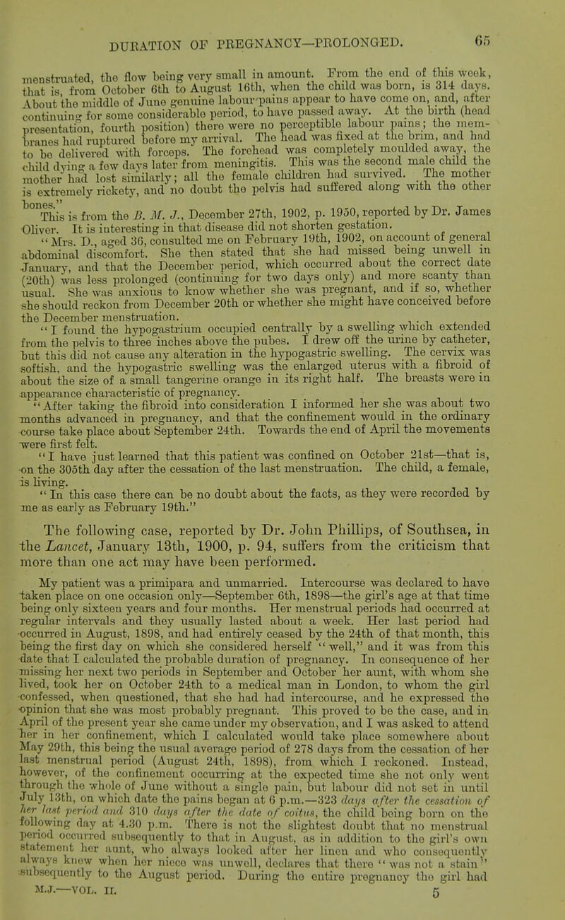 menstruated, the flow being very small in amount In-om the end of this week, that is from October 6th to August 16th, when the child was born, is 314 days. \bout the middle of June genuine labour'pains appear to have come on and, after continuin for some considerable period, to have passed away. At the birth (head presentation, fourth position) there were no perceptible labour pains; the mem- branes had ruptured before my arrival. The head was fixed at the brim, and had to be delivered with forceps. The forehead was completely moulded away the child dying a few days later from meningitis. This was the second male child the mother had lost similarly; all the female children had survived. The mother is extremely rickety, and no doubt the pelvis had suffered along with the other ^°°This is from the B. M. J., December 27th, 1902, p. 1950, reported by Dr. James Ohver. It is interesting in that disease did not shorten gestation.  Mrs D ao-ed 36, consulted me ou February 19th, 1902, on account of general ^ibdominal discomfort. She then stated that she had missed being unwell m January and that the December period, which occurred about the correct date (20th) was less prolonged (continuing for two days only) and more scanty than usual. She was anxious to know whether she was pregnant, and if so, whether .she should reckon from December 20th or whether she might have conceived before the December menstruation. I found the hypogastrium occupied centrally by a swelhng which extended from the pelvis to three inches above the pubes. I drew off the urine by catheter, but this did not cause any alteration in the hypogastric swelling. The cervix was softish, and the hypogastric swelling was the enlarged uterus with a fibroid of about the size of a small tangerine orange in its right half. The breasts were in appearance characteristic of pregnancy. After taking the fibroid into consideration I informed her she was about two months advanced in pregnancy, and that the confinement would in the ordinary course take place about September 24th. Towards the end of April the movements Tvere first felt. I have just learned that this patient was confined on October 21st—that is, on the 305th day after the cessation of the last mensh'uation. The child, a female, is living.  In this case there can be no doubt about the facts, as they were recorded by me as early as February 19th. The following case, reported by Dr. John Phillips, of Southsea, in the Lancet, January 13th, 1900, p. 94, suffers from the criticism that more than one act may have been performed. My patient was a primipara and unmarried. Intercourse was declared to have taken place on one occasion only—September 6th, 1898—the girl's age at that time being only sixteen years and four months. Her menstrual periods had occui'red at regular intei-vals and they usually lasted about a week. Her last period had •occurred in August, 1898, and had entirely ceased by the 24th of that month, this being the first day on which she considered herself  well, and it was from this •date that I calculated the probable duration of pregnancy. In consequence of her missing her next two periods in September and October her aunt, with whom she lived, took her on October 24th to a medical man in London, to whom the girl •confessed, when questioned, that she had had intercourse, and he expressed the •opinion that she was most probably pregnant. This proved to be the case, and in April of the present year she came under my observation, and I was asked to attend her in her confinement, which I calculated would take place somewhere about May 29th, this being the usual average period of 278 days from the cessation of her last menstrual period (August 24th, 1898), from which I reckoned. Instead, however, of the confinemeut occurring at the expected time she not only went through tho whole of June without a single pain, but labour did not set iii until July 13th, on which date the pains began at 6 p.m.—323 dai/s after the cessation of her lost jtcrwd and 310 days after the date of coitii.s, tho child being born on the following day at 4.30 p.m. There is not the slightest doubt that no menstrual penod occuiTcd subsequently to that in August, as in addition to tho girl's own statement her aunt, who always looked after her linen and who consoquontly always know when her niece was unwell, declares that there  was not a stain' subsequently to the August period. During the entire pregnancy tho girl had M.J.—vor,. ir. 5