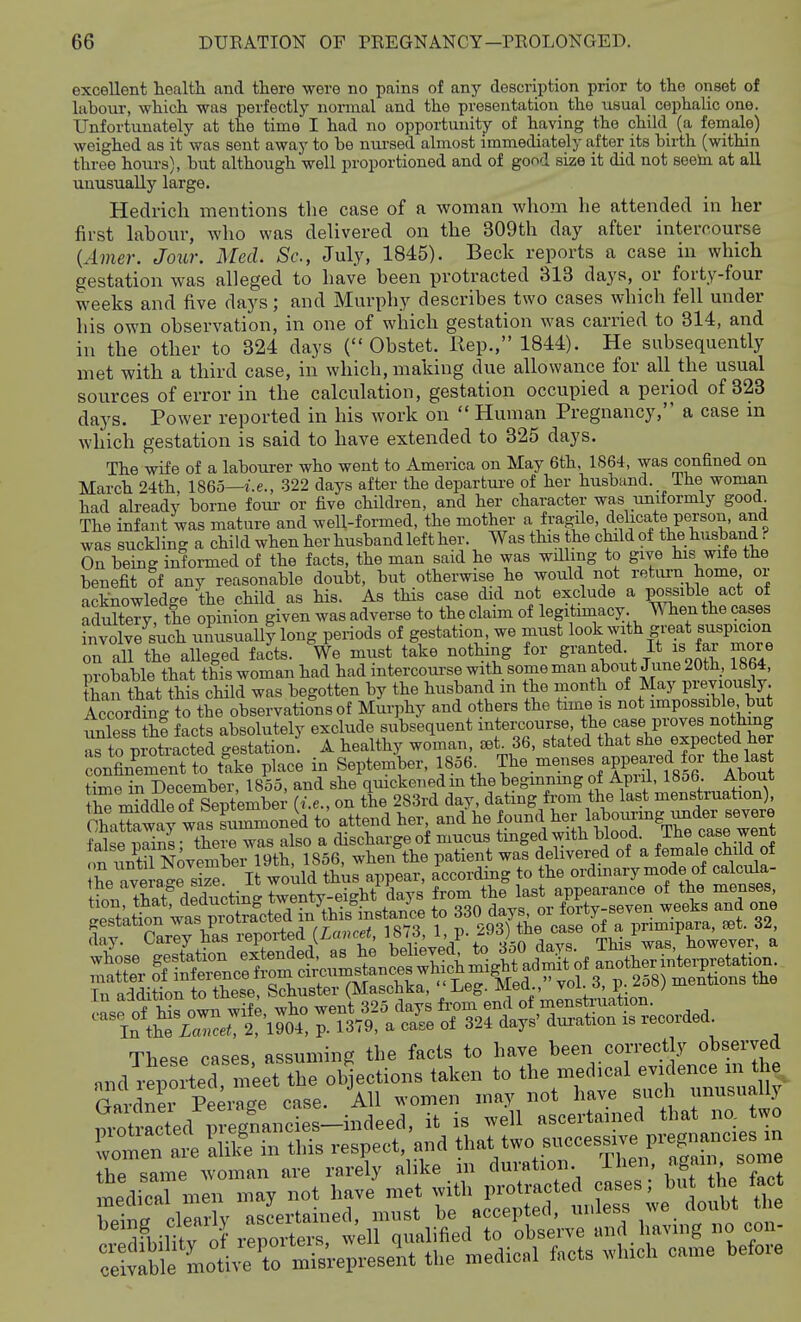 excellent health and there were no pains of any description prior to the onset of labour, which was perfectlj' normal and the presentation the usual cephalic one. Unfortunately at the time I had no opportunity of having the child (a female) weighed as it was sent away to be nm-sed almost immediately after its birth (within three hours), but although well proportioned and of good size it did not seeto at all unusually large. Hedrich mentions the case of a woman whom he attended in her first labour, who was delivered on the 309th day after intercourse {Amer. Jour. Med. Sc., July, 1845). Beck reports a case in which gestation was alleged to have been protracted 313 days, or forty-four weeks and five days; and Murphy describes two cases which fell under his own observation, in one of which gestation was carried to 314, and in the other to 324 days ( Obstet. Hep., 1844). He subsequently met with a third case, in which, making due allowaiice for all the usual sources of error in the calculation, gestation occupied a period of 323 days. Power reported in his work on  Human Pregnancy, a case m which gestation is said to have extended to 325 days. The wife of a labourer who went to America on May 6th, 1S64, was confined on March 24th, 1865—i.e., 322 days after the departui-e of her husband. The woman had already borne four or five children, and her character was uniformly good The infant was mature and well-formed, the mother ^\fyagile, delicate person, and was suckling a child when her husband left her. Was this the child of the husband ? On being informed of the facts, the man said he was willing to give his wife the benefit of any reasonable doubt, but otherwise he would not retiu-n home or acknowledge the child as his. As this case did not exclude a possible act of adXTy! the opinion given was adverse to the claim of legitimacy. ^ hen the cases n^Se^such uimsuaUy long periods of gestation, we must look with great Buspicion on all the alleged facts. We must take notlnng for granted. It is far more nrobable that this woman had had intercourse with some man about June 20th, lb64, than that this child was begotten by the husband in the month of May previously CoXg to the observations of Murphy and others the time is not impossible but uXs thf facts absolutely exclude subsequent intercourse, the case proves nothing Tto pxotrS gesSionf A healthy woman, oetJ6. stated that she expected her confinWentto take place in September, 1856 The.menses appeared for the last t^e in December, 1855, and she quickened in the beginnmg of April, 1856. About th mrddleof Septembei' {i.e., on the 2S3rd day, dating from the last menstruation) OhaSrway was Lmmone^d to attend her and he f-f,^-l^^'^^^^^^^ fnUp irnins- there was also a discharge of mucus tinged with blood, ine case went on iin^til NovemberT9th, 1856, when the patient was delivered of a female child of ?he average 4S It would thus appear, according to the ordinary mode of calcula- Itn tSf deducting twenty-eight days from the last appearance of the menses iLfof his own wife, who went 325 days fi'om end of menstruation. In t^e icn^^^^^ 1904, p. 1379, a case of 324 days' dui-ation is recorded These cases assuming the facts to have been correctly observed andTtovted m'eet the ol^ections taken to the medical evidence m the r«vdn?i Peerai case. All ^^•omen may not have such unusually motrLted r^^^^^^ it is well ascertained that na two Tmen at aUlfe in this respect, and tl-t two succes„^^^^ the same woman are rarely alike m duration. Then, again some m:dirn.:n may not have'met with P-t-ted cases; bu he fa