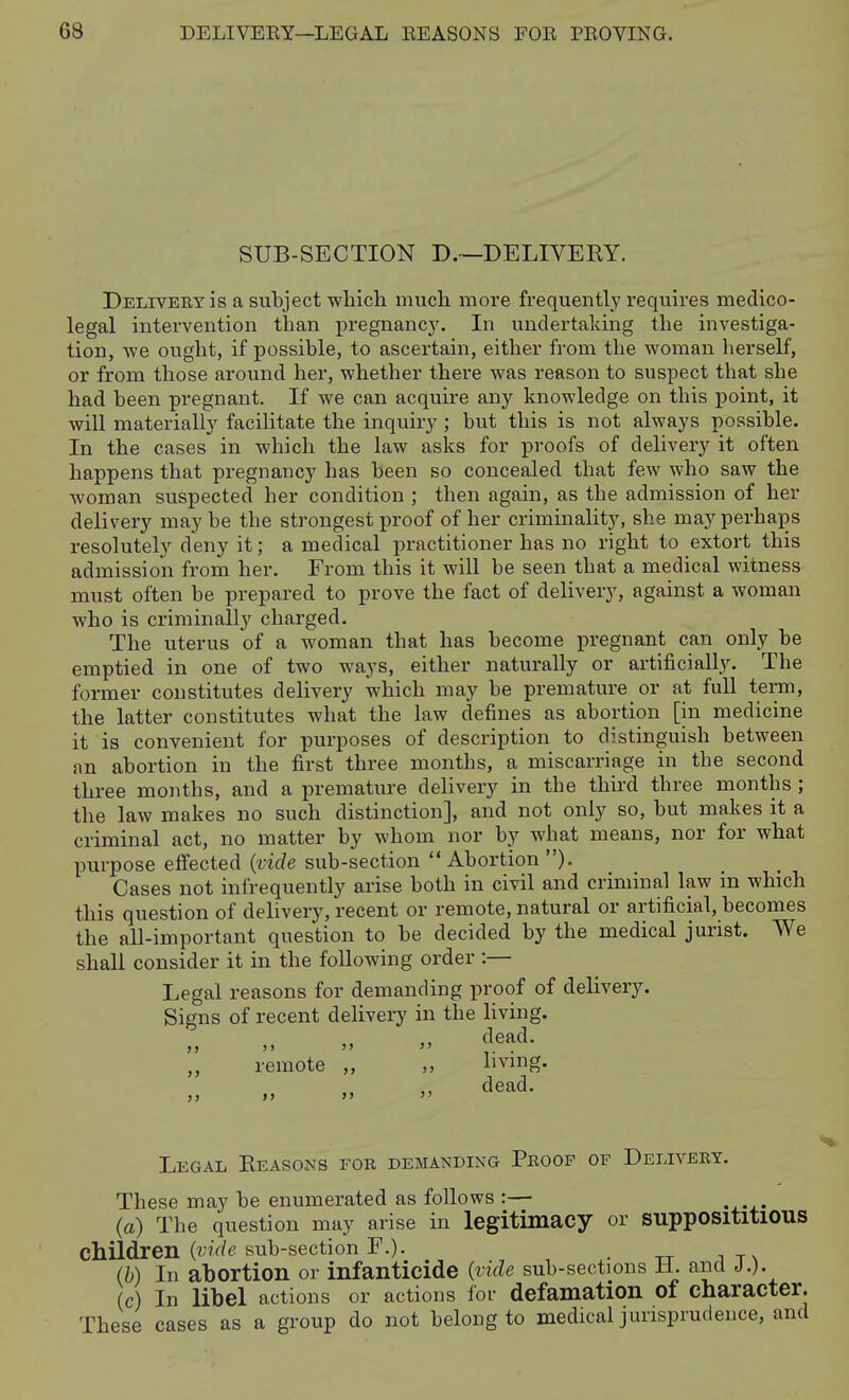 SUB-SECTION D.—DELIVEEY, DELivEEYis a subject -which much more frequently requires medico- legal intervention than pregnanc3\ In undertaking the investiga- tion, we ought, if possible, to ascertain, either from the woman herself, or from those around her, whether there was reason to suspect that she had been pregnant. If we can acquire any knowledge on this point, it will materially facilitate the inquiry; but this is not always possible. In the cases in which the law asks for proofs of delivery it often happens that pregnancy has been so concealed that few who saw the woman suspected her condition ; then again, as the admission of her delivery maybe the strongest proof of her criminality, she may perhaps resolutely deny it; a medical practitioner has no right to extort this admission from her. From this it will be seen that a medical witness must often be prepared to prove the fact of delivery, against a woman who is criminall}'^ charged. The uterus of a woman that has become pregnant can only be emptied in one of two ways, either naturally or artificially. The former constitutes delivery which may be premature or at full term, the latter constitutes what the law defines as abortion [in medicine it is convenient for purposes of description to distinguish between an abortion in the first three months, a miscarriage in the second three months, and a premature delivery in the third three months ; the law makes no such distinction], and not only so, but makes it a criminal act, no matter by whom nor by what means, nor for what purpose effected {vide sub-section  Abortion ). Cases not infrequently arise both in civil and criminal law in which this question of delivery, recent or remote, natural or artificial, becomes the all-important question to be decided by the medical jurist. We shall consider it in the following order :— Legal reasons for demanding proof of delivery. Signs of recent delivery in the living. dead. remote „ „ hvmg. Legal Eeasons for demanding Peoof of Delivery. These may be enumerated as follows :— (a) The question may arise in legitimacy or supposititious children (mf/e sub-section F.). _ (b) In abortion or infanticide (:vide sub-sections H. and J.). c) In libel actions or actions for defamation of character. These cases as a group do not belong to medical jurisprudence, and