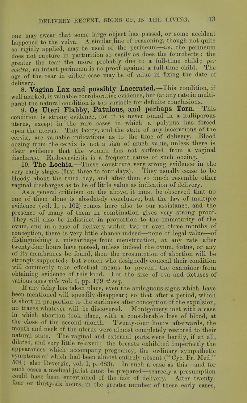 one may swear that some large object has passed, or some accident happened to the vulva. A similar line of reasoning, though not quite so rigidly applied, may be used of the perineum—i.e. the perineum does not rupture in parturition so easily as does the fourchette : the greater the tear the more probably due to a full-time child; jjc?- contra, an intact perineum is no proof against a full-time child. The age of the tear in either case may be of value in fixing the date of delivery. 8. Vagina Lax and possibly Lacerated.—This condition, if well marked, is valuable corroborative evidence, but (at any rate in multi- pai-ffi) the natural condition is too variable for definite conclusions. 9. Os Uteri Flabby, Patulous, and perhaps Torn.—This condition is strong evidence, for it is never found in a nulliparous uterus, except in the rare cases in which a polypus has forced open the uterus. This laxity, and the state of any lacerations of the cervix, are valuable indications as to the time of delivery. Blood oozing from the cervix is not a sign of much value, unless there is clear evidence that the woman has not suffered from a vaginal discharge. Endocervicitis is a frequent cause of such oozing. 10. The Lochia.—These constitute very strong evidence in the very early stages (first three to four days). They usually cease to be bloody about the third day, and after then so much resemble other vaginal discharges as to be of little value as indication of delivery. As a general criticism on the above, it must be observed that no one of them alone is absolutely conclusive, but the law of multiple evidence (vol. 1, p. 102) comes here also to our assistance, and the presence of many of them in combination gives very strong proof. They will also be indistinct in proportion to the immaturity of the ovum, and in a case of delivery within two or even three months of conception, there is very little chance indeed—none of legal value—of distinguishing a miscarriage from menstruation, at any rate after twenty-four hours have j)assed, unless indeed the ovum, foetus, or any of its membranes be found, then the presumption of abortion will be strongly supported : but women who designedly conceal their condition will commonly take effectual means to prevent the examiner' from obtaining evidence of this kind. For the size of ova and foatuses of various ages vide vol. 1, pp. 179 et seq. If any delay has taken place, even the ambiguous signs which have been mentioned will speedily disappear; so that after a period, which is short in proportion to the earliness after conception of the expulsion, no traces whatever will be discovered. Montgomery met with a case in which abortion took place, with a considerable loss of blood, at the close of the second month. Twenty-four hours afterwards, the mouth and neck of the uterus were almost completely restored to their natural state. The vaginal and external parts, were hardly, if at all, dilated, and very httle relaxed ; the breasts exhibited imperfectly the appearances which accompany pregnancy, the ordinary sympathetic symptoms of which had been almost entirely absent (Cyc.'Pr. Med. 504 ; also Devergie, vol. 1, p. G83). In such a case as this—and for such cases a medical jurist must be prepared—scarcely a presumption could have been entertained of the fact of delivery. After twenty- four or thirty-six hours, in the greater number of these early cases.