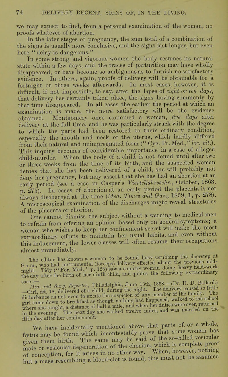 we may expect to find, from a personal examination of the woman, no proofs whatever of abortion. In the later stages of pregnancy, the sum total of a combination of the signs is usually more conclusive, and the signs last longer, but even here  delay is dangerous. In some sti'ong and vigorous women the body resumes its natural state within a few days, and the traces of parturition may have wholly disappeared, or have become so ambiguous as to furnish no satisfactory evidence. In others, again, i^roofs of delivery -will be obtainable for a fortnight or three weeks afterwards. In most cases, however, it is difficult, if not impossible, to say, after the lapse of eight or ten days, that delivery has certainly taken jjlace, the signs having commonly by that time disappeared. In all cases the earlier the period at which m examination is made, the more satisfactory will be the evidence obtained. Montgomery once examined a woman, Jive clays after delivery at the full time, and he was particularly struck with the degree to which the parts had been restored to their ordinary condition, especially the mouth and neck of the uterus, which hardly differed from their natural and unimpregnated form ( Cyc. Pr. Med., loc. cit.). This inquiry becomes of considerable importance in a case of alleged child-murder. When the body of a child is not found until after two or three weeks from the time of its birth, and the suspected woman denies that she has been delivered of a child, she will probably not deny her pregnancy, but may assert that she has had an abortion at an early period (see a case in Casper's Vierteljahrsschr,, October, 1863, p. 275). In cases of abortion at an early period the placenta is not always discharged at the time {Med. Times and Gaz., 1859, 1, p. 278). A microscopical examination of the discharges might reveal structures of the placenta or chorion. One cannot dismiss the subject without a warnuig to medical men to refrain from otfering an opinion based only on general symptoms; a woman who wishes to keep her confinement secret will make the most extraordinary efforts to maintain her usual habits, and even without this inducement, the lower classes will often resume their occupations almost immediately. Tke editor has known a woman to be found busy scrubbing the doorstep at 9 a.n:!who\ad instrumental (forceps) delivery effected ^^out the previou^^ mid- l^M Tidv f Eor. Med., p. 128) saw a country woman doing heavy held-woiJi ?;fday Sthe bTrthof W ninth child, and quotes the following extraordinaiy ^'ilS and Surg. Reporter, Philadelphia, June 13tli, 1868.-(Dr. H. D. BaUard) -Gi^^l cet 8, deliver;d of a child, dm-ing the night. The d-ebvery caused so little distm^ance as not even to excite the suspicion of any member of the family. The gfrl camrdown^^^^^ as though nothing had happened, to the s^^^^^^^ where she taught, a distance of half a mile, and when her duties ^^^^o^^^',^^*^'';?'' S^the evening The next day she walked twelve miles, and was married on the fifth day after her confinement. We have incidentally mentioned above that parts of, or a whole, foetus may be found which incontestably prove that some w^oman has gTven them birth. The same may be said of tl- Bo-called vesicu^^^^^^ Sole or vesicular degeneration of the chorion, which is complete j root Toon ept mi, for it arises in no other way. When, however, nothing butTmaVs x-e^embling a blood-clot is found, this must not be assumed