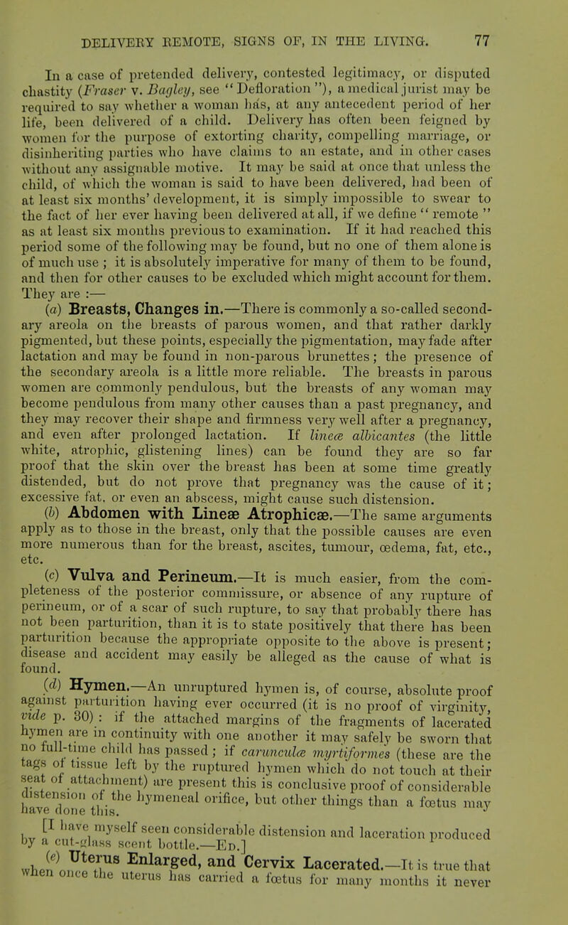 In a case of pretended delivery, contested legitimacy, or disputed chastity (Fraser v. Bagley, see Defloration ), a medical jurist may be required to say whether a woman has, at any antecedent period of her life, been delivered of a child. Delivery has often been feigned by women for the purpose of extorting charity, compelling marriage, or disinheriting parties who have claims to an estate, and in other cases without any assignable motive. It may be said at once that unless the child, of wliich the woman is said to have been delivered, had been of at least six months' development, it is simply impossible to swear to the fact of her ever having been delivered at all, if we define  remote  as at least six months previous to examination. If it had reached this period some of the following may be found, but no one of them alone is of much use ; it is absolutely imperative for many of them to be found, and then for other causes to be excluded which might account for them. They are :— (a) Breasts, Changes in.—There is commonly a so-called second- ary areola on the breasts of parous women, and that rather darkly pigmented, but these points, especially the pigmentation, may fade after lactation and may be found in non-parous brunettes; the presence of the secondary areola is a little more reliable. The breasts in pai'ous women are commonly pendulous, but the breasts of any woman maj'^ become pendulous from many other causes than a past pregnancy, and they may recover their shape and firmness very well after a pregnancy, and even after prolonged lactation. If linece albicantes (the little white, atrophic, glistening lines) can be found they are so far proof that the skin over the breast has been at some time greatly distended, but do not prove that pregnancy was the cause of it; excessive fat, or even an abscess, might cause such distension. (h) Abdomen with Linese Atrophicae.—The same arguments apply as to those in the breast, only that the possible causes are even more numerous than for the breast, ascites, tumour, oedema, fat, etc., etc. (c) Vnlya and Perineum.—It is much easier, from the com- pleteness of the posterior commissure, or absence of any rupture of perineum, or of a scar of such rupture, to say that probably there has not been parturition, than it is to state positively that there has been parturition because the appropriate opposite to the above is present; disease and accident may easily be alleged as the cause of what is found. (d) Hymen.—An unruptured hymen is, of course, absolute proof against parturition having ever occurred (it is no proof of virginity, mde p. 30) : if the attached margins of the fragments of lacerated nymen are m continuity with one another it may safely be sworn that no tull-time child has passed; if cai-unculce myrtiformes (these are the tags ot tissue left by the ruptured hymen which do not touch at their seat ot attachment) are present this is conclusive proof of considerable havehlne this ^^'''^''''^ '^''^ ^^^^n a foetus may [I liave myself seen considerable distension and laceration produced by a cnt-<rlass scent bottle.—En.] whpn n,y*T^ Enlarged, and Cervix Lacerated.-It is true that wnen once the uterus has carried a foetus lor many months it never