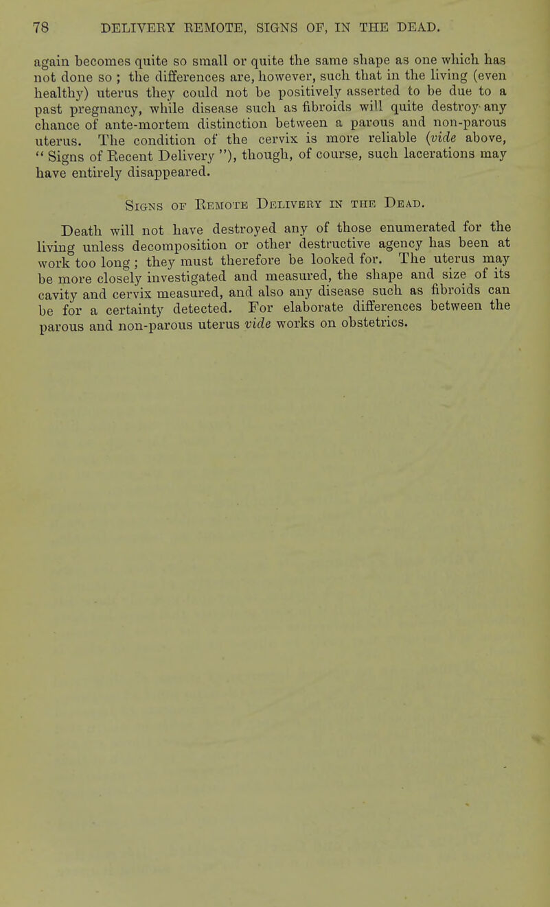 again becomes quite so small or quite the same shape as one which has not done so ; the differences are, however, such that in the living (even healthy) uterus they could not be positively asserted to be due to a past pregnancy, while disease such as fibroids will quite destroy any chance of ante-mortem distinction between a parous and non-parous uterus. The condition of the cervix is more reliable (vide above,  Signs of Kecent Delivery ), though, of course, such lacerations may have entirely disappeared. Signs of Eemote Delivery in the Dead, Death will not have destroyed any of those enumerated for the living unless decomposition or other destructive agency has been at work too long ; they must therefore be looked for. The uterus may be more closely investigated and measured, the shape and size of its cavity and cervix measured, and also any disease such as fibroids can be for a certainty detected. For elaborate differences between the parous and non-parous uterus vide works on obstetrics.