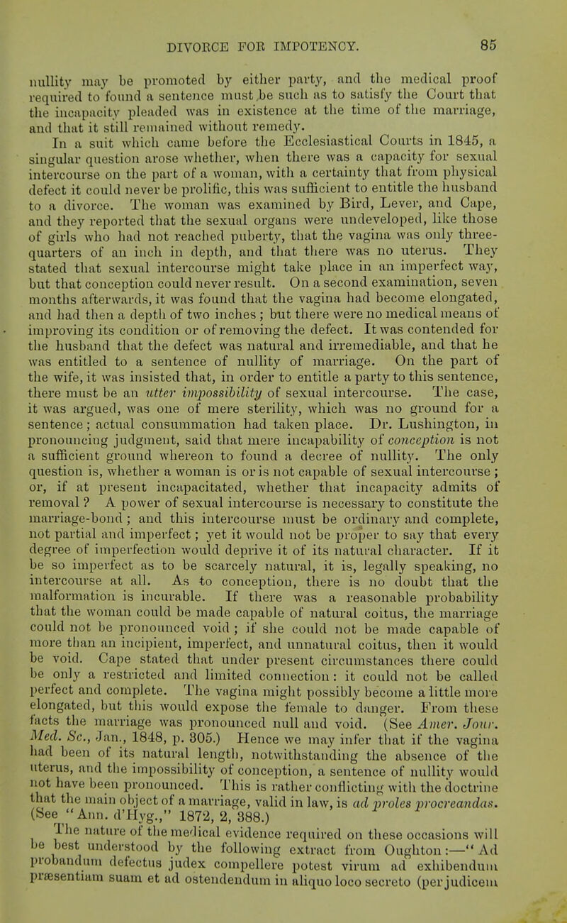 nullity may be promoted by either party, and the medical proof required to found a sentence must,be such as to satisfy the Court that the incapacity pleaded was in existence at the time of the marriage, and that it still remained without remedy. In a suit which came before the Ecclesiastical Courts in 1845, a singular question arose whether, wlien there was a capacity for sexual intercourse on the part of a woman, with a certainty that from physical defect it could never be prolific, this was sufiicient to entitle tlie husband to a divorce. The woman was examined by Bird, Lever, and Cape, and they reported that the sexual organs were undeveloped, like those of girls who had not reached puberty, that the vagina was only three- quarters of an inch in depth, and that tliere was no uterus. They stated that sexual intercourse might take place in an imperfect way, but that conception could never result. On a second examination, seven months afterwards, it was found that the vagina had become elongated, and had then a deptli of two inches ; but there were no medical means of improving its condition or of removing the defect. It was contended for the husband that the defect was natural and irremediable, and that he was entitled to a sentence of nullity of marriage. On the part of the wife, it was insisted that, in order to entitle a party to this sentence, there must be an utter impossibility of sexual intercourse. The case, it was argued, was one of mere sterility, which was no ground for a sentence; actual consummation had taken place. Dr. Lushington, in pronouncing judgment, said that mere incapability oi conception is not a sufficient ground whereon to found a decree of nullity. The only question is, whether a woman is oris not capable of sexual intercourse ; or, if at present incapacitated, whether that incapacity admits of removal ? A power of sexual intercourse is necessary to constitute the marriage-bond ; and this intercourse must be ordinary and complete, not partial and imperfect; yet it would not be proper to say that every degree of imperfection would deprive it of its natural character. If it be so imperfect as to be scarcely natural, it is, legally speaking, no intercourse at alL As to conception, there is no doubt that the malformation is incurable. If there was a reasonable probability that the woman could be made capable of natural coitus, the marriage could not be jH-onounced void ; if she could not be made capable of more than an incipient, imperfect, and unnatural coitus, then it would be void. Cape stated that under present circumstances there could be only a restricted and limited connection: it could not be called perfect and complete. The vagina miglit possibly become a little more elongated, but this wouhl expose the female to danger. From these facts the marriage was pronounced null and void. (See Amer. Jour. Med. Sc., Jan., 1848, p. 805.) Hence we may infer that if the vagina had been of its natural length, notwithstanding the absence of the uterus, and the impossibility of conception, a sentence of nullity would not have been pronounced. This is rather conflicting with the doctrine that the main object of a marriage, valid in law, is ad proles procreandas. (bee Ann. d'Hyg., 1872, 2, 388.) The nature of the medical evidence required on these occasions will be best understood by the following extract from Oughton:— Ad probandum defectus judex compellere potest virum ad exhibendum prsesentuim suam et ad ostendendum in aliquo loco secreto (per judiceni