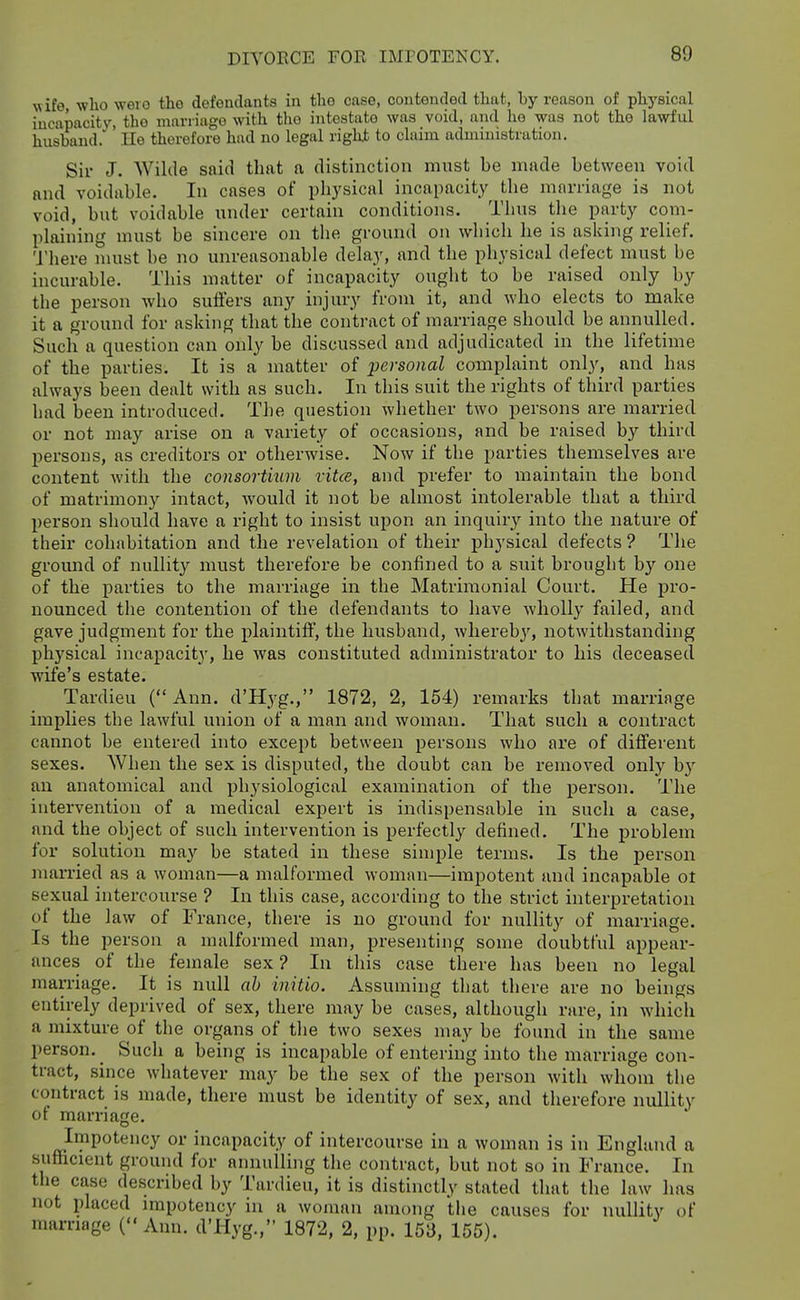 wife, who weio the defendants in the case, contended that, by reason of phj'sical incapacity, the marriage with the intestate was void, and ho was not the lawful husband. ' He therefore had no legal righjt to claim administration. Sir J. Wilde said tlint a distinction must be mside between void nnd voidiible. In cases of physical incapacity the marriage is not void, but voidable under certain conditions. Thus the party com- plaining must be sincere on the ground on which he is asking relief. There must be no unreasonable delay, and the physical defect must be incurable. This matter of incapacity ought to be raised only by the person who suffers any injury from it, and who elects to make it a ground for asking that the contract of marriage should be annulled. Such a question can only be discussed and adjudicated in the lifetime of the parties. It is a matter of personal complaint only, and has always been dealt with as such. In this suit the rights of third parties had been introduced. The question whether two persons are married or not may arise on a variety of occasions, and be raised by third persons, as creditors or otherwise. Now if the parties themselves are content with the consortmm vitce, and prefer to maintain the bond of matrimony intact, Avould it not be almost intolerable that a third person should have a right to insist upon an inquiry into the nature of their cohabitation and the revelation of their physical defects ? The ground of nullit}^ must therefore be confined to a suit brought by one of the parties to the marriage in the Matrimonial Court. He pro- nounced the contention of the defendants to have wholly failed, and gave judgment for the plaintiff, the husband, whereb}-^, notwithstanding physical incapacity, he was constituted administrator to his deceased wife's estate. Tardieu (Ann. d'Hyg., 1872, 2, 154) remarks that marriage implies the lawful union of a man and woman. That such a contract cannot be entered into except between persons who are of different sexes. AVhen the sex is disputed, the doubt can be removed only by an anatomical and i)hysiological examination of the person. The intervention of a medical expert is indispensable in such a case, and the object of such intervention is perfectly defined. The jproblem for solution may be stated in these simple terms. Is the person married as a woman—a malformed woman—impotent and incapable ot sexual intercourse ? In this case, according to the strict interpretation of the law of France, there is no ground for nullity of marriage. Is the person a malformed man, presenting some doubtful appear- ances of the female sex ? In this case there has been no legal marriage. It is null ah initio. Assuming that there are no beuigs entirely deprived of sex, there may be cases, although rare, in which a mixture of the organs of tlie two sexes may be found in the same person. Such a being is incapable of entering into the marriage con- tract, since whatever may be the sex of the person with whom the contract is made, there must be identity of sex, and therefore nullity ot marriage. Impotency or incapacity of intercourse in a woman is in England a sufficient ground for annulling the contract, but not so in France. In the case described by Tardieu, it is distinctly stated that the law has not placed impotency in a woman among the causes for nullity of marriage (Ann. d'Hyg., 1872, 2, pp. 153, 155).