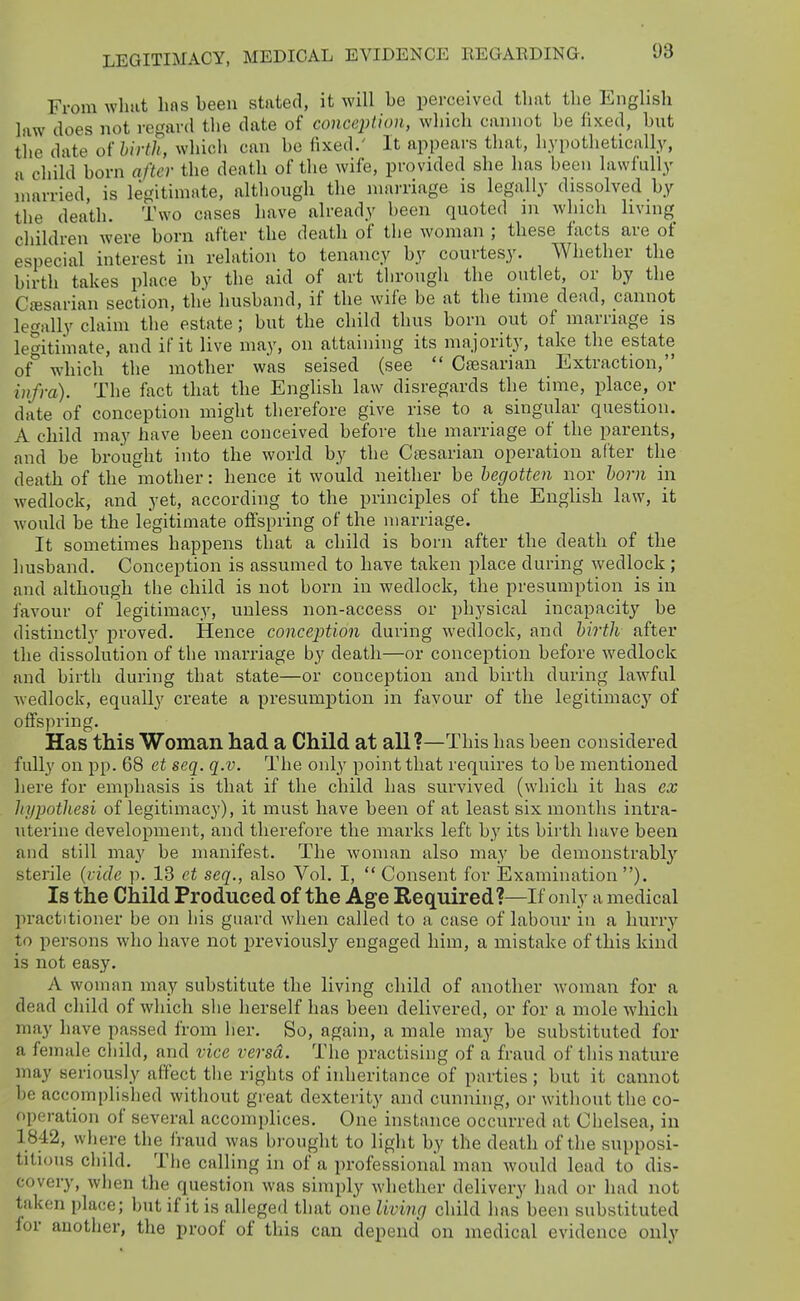 From what has been stated, it will be perceived that the English law does not regard the date of conception, which cannot be fixed, but the date onirth, which can be fixed.' It appears that, hypothetically, a child born after the death of the wife, provided she has been lawfully married, is legitimate, although the marriage is legally dissolved by the death. Two cases have already been quoted m which living children were born after the death of the woman ; these facts are of especial interest in relation to tenancy by courtesy. Whether the birth takes place by the aid of art through the outlet, or by the Cajsarian section, the husband, if the wife be at the time dead, cannot legally claim the estate; but the child thus born out of marriage is legitimate, and if it live may, on attaining its majority, take the estate of which the mother was seised (see  Ctesarian Extraction, i7ifm). The fact that the English law disregards the time, place, or date of conception might therefore give rise to a singular question. A child may have been conceived before the marriage of the parents, and be brought into the world by the Caesarian operation after the death of the mother: hence it would neither be begotten nor horn in wedlock, and yet, according to the principles of the English law, it would be the legitimate offspring of the marriage. It sometimes happens that a child is born after the death of the husband. Conception is assumed to have taken place during wedlock ; and although the child is not born in wedlock, the presumption is in favour of legitimacy, unless non-access or physical incapacity be distinctly proved. Hence conception during wedlock, and birth after the dissolution of the marriage by death—or conception before wedlock and birth during that state—or conception and birth during lawful wedlock, equall}'^ create a presumjDtion in favour of the legitimac}-^ of offspring. Has this Woman had a Child at all?—This has been considered fully on pp. 68 et seq. q.v. The only point that requires to be mentioned here for emphasis is that if the child has survived (which it has cx hypotliesi of legituiiacy), it must have been of at least six months intra- uterine development, and therefore the marks left by its birth have been and still may be manifest. The woman also may be demonstrably' sterile {vide p. 13 et seq., also Vol. I,  Consent for Examination ). Is the Child Produced of the Age Required?—If only a medical pi'actitioner be on his guard when called to a case of labour in a hurry to persons who have not previously engaged him, a mistake of this kind is not easy. A woman may substitute the living child of another woman for a dead child of which she herself has been delivered, or for a mole which may have passed from her. So, again, a male may be substituted for a female child, and vice versa. The practising of a fraud of this nature may seriously affect the rights of inheritance of parties; but it cannot be accomplished without great dexterity and cunning, or without the co- operation of several accomplices. One instance occurred at Chelsea, in 1842, where the fraud was bi ought to light by the death of the supposi- titious child. The calling in of a professional man would lead to dis- covery, when the question was simply whether delivery had or had not taken place; but if it is alleged that one living child has been substituted for another, the proof of this can depend on medical evidence only