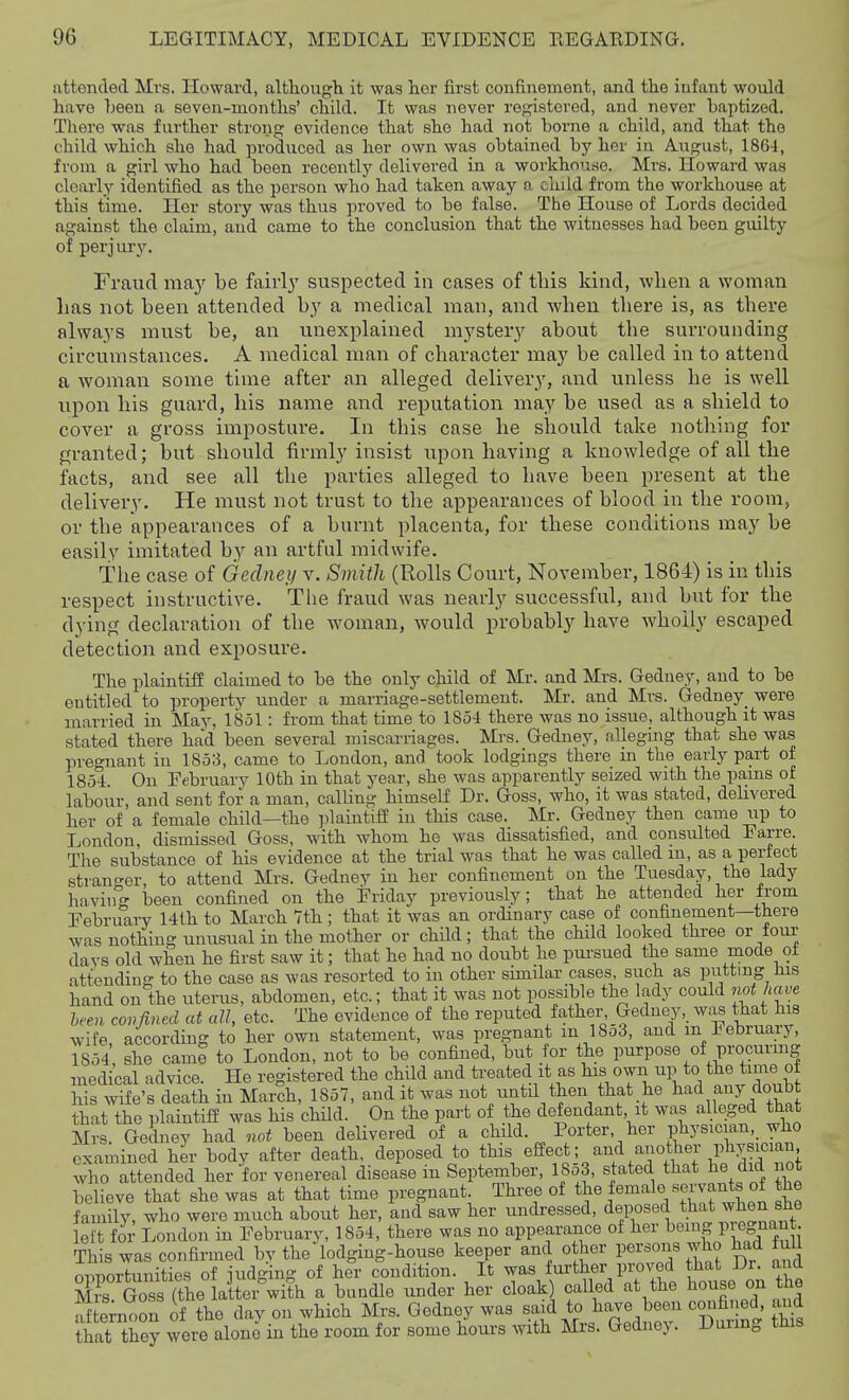 attended Mrs. Howard, although it was her first confinement, and the infant would have been a seven-months' child. It was never registered, and never baptized. There was further strong evidence that she had not borne a child, and that the child which she had produced as her own was obtained by her in Aiigust, ISGi, from a girl who had been recently delivered in a workhourfe. Mrs. Howard was clearly identified as the person who had taken away a child from the workhouse at this time. Her story was thus proved to be false. The House of Lords decided against the claim, and came to the conclusion that the witnesses had been guilty of perj ury. Fraud may be fairly suspected in cases of this kind, -when a woman lias not been attended by a medical man, and when there is, as there always must be, an unexplained mystery about the surrounding circumstances. A medical man of character may be called in to attend a woman some time after an alleged delivery, and unless he is well upon his guard, his name and reputation may be used as a shield to cover a gross imposture. In this case he should take nothing for granted; but should firmly insist upon having a knowledge of all the facts, and see all the parties alleged to have been present at the delivery. He must not trust to the appearances of blood in the room, or the appearances of a burnt placenta, for these conditions may be easily imitated by an artful midwife. The case of Gednei/ v. Smith (Rolls Court, November, 1864) is in this respect instructive. The fraud was nearly successful, and but for the dying declaration of the woman, would probably have wholly escaped detection and exposure. The plaintiff claimed to be the only child of Mr. and Mrs. Gedney, and to be entitled to property under a marriage-settlement. Mr. and Mrs. Gedney were married in May, 1851: from that time to 1854 there was no issue, although it was stated there had been several miscarriages. Mrs. Gedney, alleging that she was pregnant in 1853, came to Loudon, and took lodgings there in the early part of 1854 On February 10th in that year, she was apparently seized with the pains of labour, and sent for a man, calling himself Dr. Goss, who, it was stated, delivered her of a female child—the ]3laintifi in this case. Mr. Gedney then came up to London, dismissed Goss, with whom he was dissatisfied, and consulted Earre. The substance of his evidence at the trial was that he was called m, as a perfect strano-er, to attend Mrs. Gedney in her confinement on the Tuesday, the lady havin been confined on the Friday previously; that he attended her irom February 14th to March Tth ; that it was an ordinary case of confinement—there was nothing unusual in the mother or child; that the child looked three or four days old when he first saw it; that he had no doubt he pursued the same mode ot attending to the case as was resorted to in other similar cases, such as P^^ttmg Jus hand on the uterus, abdomen, etc.; that it was not possible the lady could not hcive hcen confined at all, etc. The evidence of the reputed father, Gedney, was that his wife according to her own statement, was pregnant in 1853, and m February, 1854 she came to London, not to be confined, but for the purpose of procurmg medi^cal advice. He registered the child and treated it as oy^^^P ^he time of his wife's death in March, 1857, and it was not xintil then that he had any doubt that the plaintifi was his child. On the part of the defendant, it was alleged ttiat Mrs. Gehiey had not been delivered of a child. Porter, her physician, who examined her body after death, deposed to this •^S^^'^Ji/f .^^l^^^ ^J^^^^^ who attended her for venereal disease in September, 18o3, stated that he did not believe that she was at that time pregnant. Three of t^e female servants of the family, who were much about her, and saw her undressed, deposed that when she left for London in February, 1854, there was no appearance of her ^''i^ IHegnan This was confirmed by the lodging-house keeper and other persons who had fuU nnnortunities of iudging of her condition. It was fui'ther proved that Dr. and X Kt^e a&ith a bundle under her cloak) called at the house on the af emoon of the day on which Mrs. Gedney was said to have been confined and that they were alone in the room for some hours with Mrs. Gedney. Dunng this