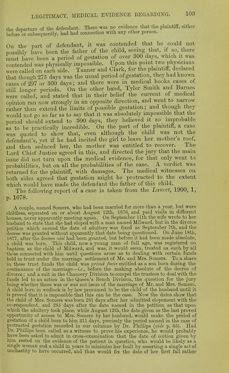 the departure of the defendant. There was no evidence that the plaintiff, either before or subsequently, had had connection with any other person. On the part of defendant, it was contended that he could not possibly have been the fatlier of the chikl, seeing that, if _ so, there must have been a period of gestation of over 300 days, which it was contended was physically impossible. Upon this point two physicians were called on each side. Tanner and Clark, for the plaintiff, declared that though 275 days was the usual period of gestation, they had known cases of 297 or 300 days; and there were in medical books cases of still longer periods. On the other hand, Tyler Smith and Barnes were called, and stated that in their belief the current of medical opinion ran now strongly in an opposite direction, and went to narrow rather than extend the limits of possible gestation; and though they would not go so far as to say that it was absolutely impossible that the period should extend to 300 days, they believed it so improbable as to be practically incredible. On the part of the plaintiff, a case was quoted to show that, even although the child was not the defendant's, vet if he had incited the girl to leave her mother's roof, and then seduced her, the mother was entitled to recover. The Lord Chief Justice agreed in this, and directed the jury that the main issue did not turn upon the medical evidence, for that only went to probabilities, but on all the probabilities of the case. A verdict was returned for the plaintiff, with damages. The medical witnesses on both sides agreed that gestation might be protracted to the extent which would have made the defendant the father of this child. The following report of a case is taken from the Lancet, 1900, 1, p. 1078. A couple, named Somers, who had been mai-ried for more than a year, but were childless, separated on or about August 12th, 1876, and paid visits in difierent houses, never apparently meeting again. On September Uth the wife wi'ote to her husband to state that she had eloped with a man named Mil ward, but in the divorce petition which ensued the date of adultery was fixed as September 7th, and the decree was granted without apparently that date being questioned. On June 18th, 1877, after the decree nisi had been granted, but before it had been made absolute, a child was born. This child, now a young man of full age, was registered on baptism as the child of Milward, and was, it would seem, treated as such by all those connected with him until questions arose as to dealing with certain funds held in tinist under the marriage settlement of Mr. and Mrs. Somers. To a share in these trust funds the child was prima facie entitled as a son born during the continuance of the marriage—i.e., before the making absolute of the decree of divorce; and a suit in the Chancery Division to compel the trustees to deal with the funds led to an action in the Queen's Bench Division, the question for the jury being whether there was or was not issue of the marriage of Mr. and Mrs. Somers. A cmld born in wedlock is by law presumed to be the child of the husband until it is proved that it is impossible that this can be the case. Now the dates show that the child of Mi-s. Somers was born 281 days after her admitted elopement with the co-respondent, and 285 days after the date named in the petition as that upon which the adultery took place, while August 12th, the date given as the last proved opportunity of access to Mrs. Somers by her husband, would make the period of gestation of a child born to him 311 days, precisely the period named in the case of protracted gestation recorded in our columns by Dr. Phillips [vide p. 65). Had Dr. Phillips been called as a witness to prove his experience, he would probably have been asked to admit in cross-examination that the date of coition given by him rested on the evidence of the patient in question, who would be likely as a single woman and a child in years to minimise her fault by asserting a single act of unchastity to have occurred, and thus would fix the date of her first fall rather