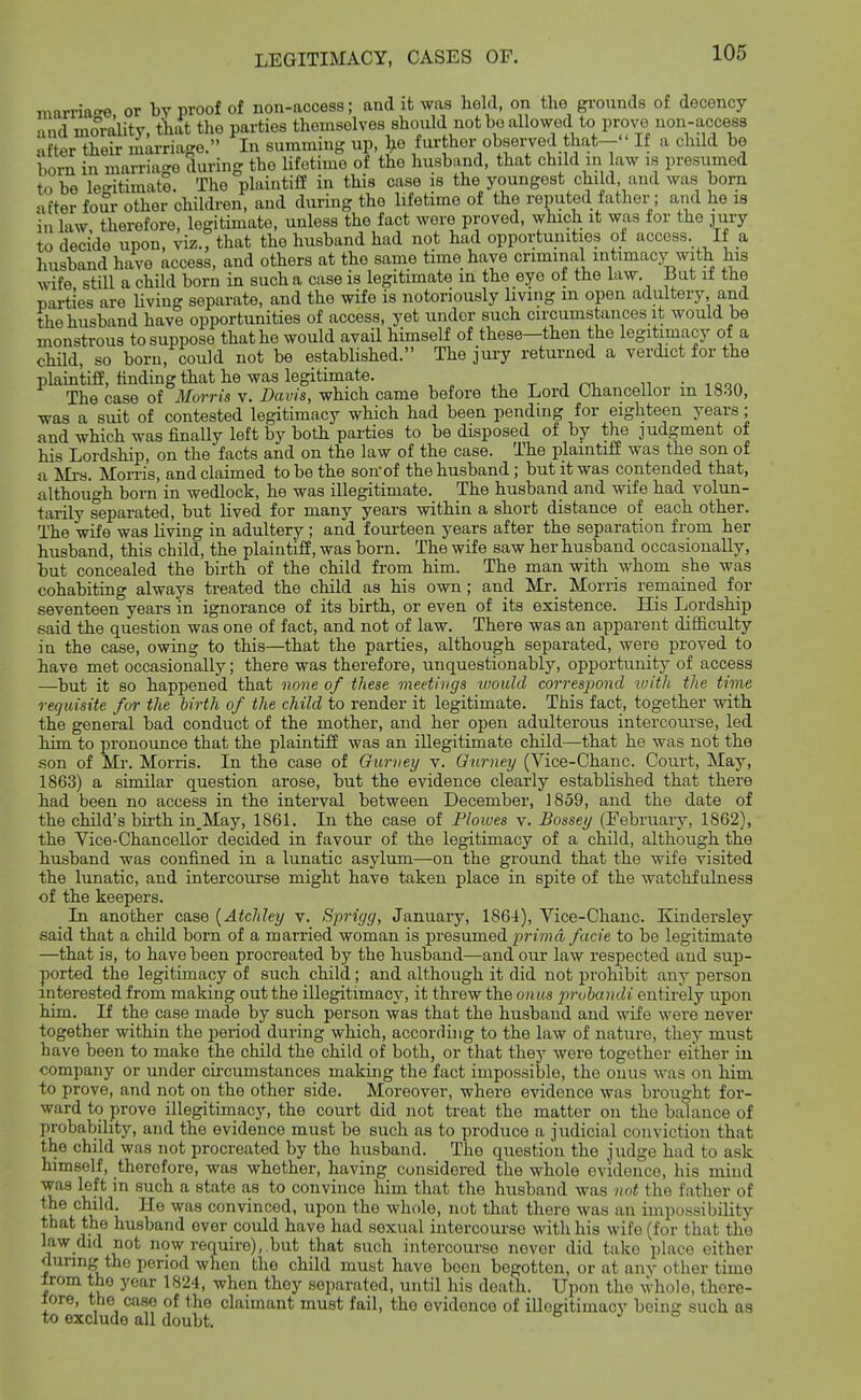 marria'^e or by proof of non-access; and it was liold, on the grounds of decency and mo^rtOity, that the parties themselves should not bo allowed to prove non-access after their marriage. In summing up, l^e further observed that- If a child be born in marriage during the lifotimo of the liusband, that child in aw is presumed to be legitimate. The plaintiff in this case is the youngest child and was born after four other children, and during the lifetime of the reputed father; and he is in law therefore, legitimate, unless the fact were proved, which it was for the jury to decide upon, viz., that the husband had not had opportunities of access. If a husband havo access, and others at the same time have criminal intimacy with his wife still a child born in such a case is legitimate in the eye ot the law. Bat it the parties are Uving separate, and the wife is notoriously living m open adultery, and the husband have opportunities of access, yet under such circumstances it would be monstrous to suppose that he would avail himself of these—then the legitimacy of a child, so born, could not be established. The jui-y returned a verdict for the plaintifl, finding that he was legitimate. ^, t j oi, n • iqqa The case of Morris v. Davis, which came before the Lord Chancellor m 18-30, was a suit of contested legitimacy which had been pending for eighteen years; and which was finaUy left by both parties to be disposed of by the judgment of his Lordship, on the facts and on the law of the case. The plamtiff was the son of a Mi-s. Morris, and claimed to be the sonof the husband; but it was contended that, although born in wedlock, he was illegitimate. The husband and wife had volun- tarily separated, but lived for many years within a short distance of each other. The wife was living in adultery; and fourteen years after the separation from her husband, this child, the plaintiff, was born. The wife saw her husband occasionally, but concealed the birth of the child from him. The man with whom she was cohabiting always treated the child as his own; and Mr._ Morris remained for seventeen years in ignorance of its birth, or even of its existence. His Lordship .said the question was one of fact, and not of law. There was an apparent difficulty in the case, owing to this—that the parties, although separated, were proved to have met occasionally; there was therefore, unquestionably, opportunity of access —but it so happened that none of these meetings would correspond luith the time requisite for the birth of the child to render it legitimate. This fact, together with the general bad conduct of the mother, and her open adulterous intercourse, led him to pronounce that the plaintiff was an illegitimate child—that he was not the .son of Mr. Morris. In the case of Ourney \. Gnrney (Vice-Chanc. Court, May, 1863) a similar question arose, but the evidence clearly established that there had been no access in the interval between December, 1859, and the date of the child's birth in_May, 1861. In the case of Ploiues v. Bossey (February, 1862), the Vice-Chancellor decided in favour of the legitimacy of a child, although the husband was confined in a lunatic asylum—on the ground that the wife visited the lunatic, and intercourse might have taken place in spite of the watchfulness of the keepers. In another case {Atchley v. Sprigg, January, 1864), Vice-Chanc. Kindersley said that a child born of a married woman is presumed prima facie to be legitimate —that is, to have been procreated by the husband—and our law respected and sup- ported the legitimacy of such child; and although it did not prohibit any person interested from making out the illegitimacy, it threw the onus pruhandi entirely upon him. If the case made by such person was that the husband and wife were never together within the period during which, according to the law of nature, they must have been to make the child the child of both, or that they were together either in company or under circumstances making the fact impossible, the onus was on him to prove, and not on the other side. Moreover, where evidence was brought for- ward to prove illegitimacy, the court did not treat the matter on the balance of probabihty, and the evidence must be such as to produce a judicial conviction that the child was not procreated by the husband. The question the judge had to ask himself, therefore, was whether, having considered the whole evidence, his mind was left in such a state as to convince him that the husband was not the father of ^■^ convinced, upon the whole, not that there was an impossibility that the husband ever could have had sexual intercom-se with his wife (for that the law did not now require), but that such intercourse never did take place either dunng the period when the child must have boon begotten, or at any other time from the year 1824, when they separated, until his death. Upon the whole, there- tore, the case of the claimant must fail, the evidence of illegitimacy being such as to exclude all doubt.