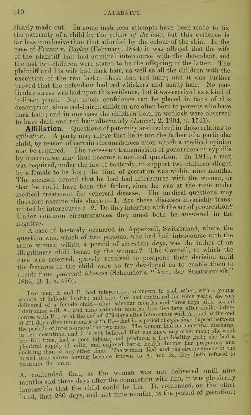 clearlj' made out. In some instances attempts have been made to fix the paternity of a child by the colour of tlie hair, but this evidence is far less conclusive than that aflforded by the colour of the skin. In the case of Frazer v. Bagley (February, 1844) it was alleged that the wife of the plaintiff had had criminal intercourse with the defendant, and the last two children were stated to be the offspring of the latter. The l^laintiff and his wife had dark hair, as well as all the children with the exception of the two last:—these had red hair ; and it was further proved that the defendant had red whiskers and sandy hair. No par- ticular stress was laid upon this evidence, but it was received as a kind of indirect proof Not much confidence can be placed in facts of this description, since red-haired children are often born to parents who have dark hair; and in one case the children born in wedlock were observed to have dark and red hair alternately {Lancet, 2, 1904, p. 1541). Affiliation.—Questions of paternity are involved in those relating to affiliation. A party may allege that he is not the father of a particular child, by reason of certain circumstances upon which a medical opinion may be required. The necessary transmission of gonorrhoea or syphilis by intercourse may thus become a medical question. In 1844, a man Avas required, under the law of bastardy, to support two children alleged by a female to be his ; the time of gestation was within nine months. The accused denied that he had had intercourse with the woman, or that he could have been the father, since he was at the time under medical treatment for venereal disease. The medical questions may therefore assume this shape:—1. Are these diseases invariably trans- mitted by intercourse ? 2. Do they interfere with the act of procreation ? Under common circumstances they must both be answered in the negative. ■ ^ ^ ^ A case of bastardy occurred in Appenzell, Switzerland, where the question was, which of two persons, who had had intercourse with the same woman within a period of seventeen days, was the father of an illegitimate child borne by the woman ? The Council, to which the case was referred, gravely resolved to postpone their decision until the features of the child were so far developed as to enable them to decide from paternal likeness (Schneider's Ann. der Staatsarzneik, ' 1836, B. 1, s. 470). Two men A and B., had intercourse, unknown to each other, with a young woman of delicate health; and after this had continued for some years, she was delivered of a female child-nine calendar months and three days after sexual ntercoiu-se with A., and nine calendar months, less fave days a ter similar inter- couieTth B.; or kt the end of 279 days after intercourse with A and at the end of 271 days after intercoui-se Avith B.-that is, a period oi eiyld days elapsed hetween fhe peiSs of intercourse of the two men. The woman had no menstrual discharge n the meantime, and it is not heheved that she knew ^.^y ,«th- man; s^^^^^^ her full time, had a good labour, and produced a fine healthy gul, she had a plentiful Sly of mflk, and enjoyed better health dui-mg her pregnancy and Lickling tha?; a^t any other time. The woman f^'jf'^^^'Zt^eMll mixed intercourse having become known to A. and B., they botli letusett to maintain the child. A. contended that, as the woman was not delivered until nine months and three days after the connection with him it was Pkysicany mpossible that the child could be his. B. contended on the othe and that 280 days, and not nine months, is the period of gestation;