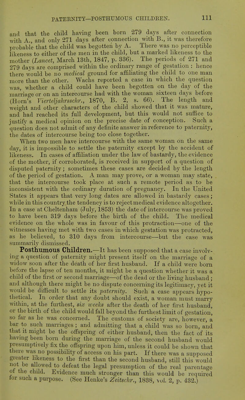 PATERNITY—POSTHUMOUS CHILDREN. and that the child having been born 279 days after connection with A., and onl}' 271 days after connection with B., it was therefore ])robable that the child was begotten by A. Tliere Avas no perceptible likeness to either of the men in the child, but a marked likeness to the mother {Lancet, March 13th, 1847, p. 336). The periods of 271 and 279 days are comprised Avithin the ordinary range of gestation : hence tliere would be no medical ground for affiliating the child to one man more than the other. Wachs reported a case in which the question was, whether a child could have been begotten on the day of the marriage or on an intercourse had with the woman sixteen days before (Horn's Vierteljahrsschr., 1870, B. 2, s. 66). The length and weight and other characters of the child showed that it was mature, and had reached its full development, but this would not suffice to justify a medical opinion on the precise date of conception. Such a question does not admit of any definite answer in reference to patei-nity, the dates of intercourse being too close together. When two men have intercourse with the same woman on the same day, it is impossible to settle the paternity except by the accident of likeness. In cases of affiliation under the law of bastardy, the evidence of the mother, if corroborated, is received in support of a question of disputed paternity; sometimes these cases are decided by the length of the period of gestation. A man may prove, or a woman may state, that the intercourse took place at such a remote period as to be inconsistent with the ordinary duration of pregnancy. In the United States it appears that very long dates are allowed in bastardy cases; while in this country the tendencj^ is to reject medical evidence altogether. In a case at Cheltenham (July, 1853) the date of intercourse was proved to have been 319 days before the birth of the child. The medical evidence on the whole was in favour of this protraction—one of the witnesses having met with two cases in which gestation was protracted, as he believed, to 310 days from intercourse—but the case was summarily dismissed. Posthumous Children.—It has been supposed that a case involv- ing a question of paternity might present itself on the marriage of a widow soon after the death of her first husband. If a child were born before the lapse of ten months, it might be a question whether it was a child of the first or second marriage—of the dead or the living husband; and although there might be no dispute concerning its legitimacy, yet it Avould be difficult to settle its paternity. Such a case appears hypo- thetical. In order that any doubt should exist, a woman must marry within, at the furthest, six iveeks after the death of her first husband, or the birth of the child would fall beyond the furthest limit of gestation, so far as he was concerned. The customs of society are, however, a bar to such marriages ; and admitting that a child was so born, and that it might be the offspring of either husband, then the fact of its havmg been born during the marriage of the second husband would presumptively fix the offspring upon him, unless it could be shown that there was no possibiUty of access on his part. If there was a supposed greater likeness to the first than the second husband, still this would not be allowed to defeat the legal presumption of the real parentage ot the child. Evidence much stronger than this would be required tor such a purpose. (See Henke's Zeitschr., 1838, vol. 2, p. 432.)