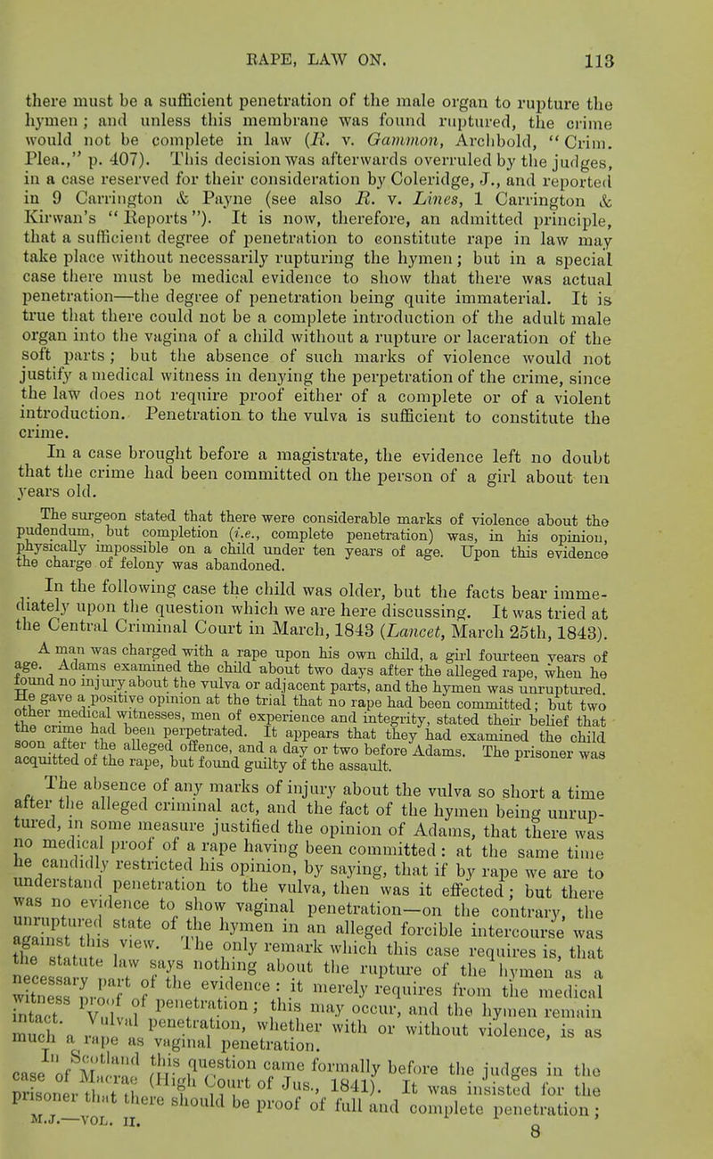 there must be a sufficient penetration of the male organ to rupture the hymen ; and unless this membrane was found ruptured, the crime would not be complete in law {li. v. Gammon, Arclibold, Crim. Plea., p. 407). Tliis decision was afterwards overruled by the judges, in a case reserved for their consideration by Coleridge, J., and reportecl in 9 Carrington & Payne (see also JR. v. Lines, 1 Carrington &c Kirwan's  lleports )• It is now, therefore, an admitted principle, that a sufficient degree of penetration to constitute rape in law may take place without necessarily rupturing the hymen; but in a special case there must be medical evidence to show that there was actual penetration—the degree of penetration being quite immaterial. It is true that there could not be a complete introduction of the adulfc male organ into the vagina of a child without a rupture or laceration of the soft parts ; but the absence of such marks of violence would not justify a medical witness in denying the perpetration of the crime, since the law does not require proof either of a complete or of a violent introduction. Penetration to the vulva is sufficient to constitute the crime. In a case brought before a magistrate, the evidence left no doubt that the crime had been committed on the person of a girl about ten years old. The sm-geon stated that there were considerable marks of violence about the pudendum, but completion (i.e., complete penetration) was, in his opinion, physicaUy impossible on a child under ten years of age. Upon this evidence the charge of felony was abandoned. In the following case the child was older, but the facts bear imme- diately upon the question which we are here discussing. It was tried at the Central Criminal Court in March, 1843 {Lancet, March 25th, 1843). A man was charged with a rape upon his own child, a gii-1 fourteen years of age. Adams exammed the chHd about two days after the alleged rape, when he toimd no injury about the vulva or adjacent parts, and the hymen was unruptured Me gave a positive opinion at the trial that no rape had been committed: but two r /i! T.^ experience and integrity, stated their beUef that J^L^n ,f P^^'Pft^'^t^'i- It appears that they had examined the child loZiH^T' l^t alleged offence and a day or two before Adams. The prisoner was acqmtted of the rape, but found guilty of the assault. The absence of any marks of injury about the vulva so short a time after the alleged criminal act, and the fact of the hymen being unrup- tm-ed, in some measure justified the opinion of Adams, that there was no medical proof of a rape having been committed : at the same time he candidl.y restricted his opinion, by saying, that if by rape we are to understand penetration to the vulva, then was it effected; but there was no evidence to show vaginal penetration-on the contrary, the Sfst'tT- ''''' °^ri' ^^T' ^^g^^ intercourse' wa n ces a V ' i7n?T)! '''^T^ the l.ymen as a Sess n,rrn? i }^ 'e^-ely requires from the medical ntact V fr'^t r'''''^-^ ^^^^ ^^^ ^^'^ ^^y^en remain much a I rL^ T''' ^^ithout violence, is as mucn a rape as vaginal penetration. case of mIL'vn!^ m ' ^^'•'^^ ^^^'^^'^ tlie judges in the Tr soner U t thp i f nT'' ^^^^ -i^^od for the pnsonei that there should be proof of full and complete penetration ; M.J. VOL. II. Q O